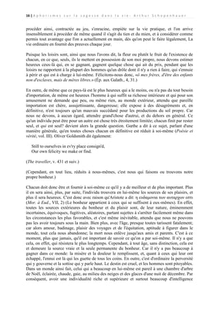 16 | A p h o r i s m e s s u r l a s a g e s s e d a n s l a v i e - A r t h u r S c h o p e n h a u e r

procéder ainsi, contractée au jeu, s'enracine, empiète sur la vie pratique, et l'on arrive
insensiblement à procéder de même quand il s'agit du tien et du mien, et à considérer comme
permis tout avantage que l'on a actuellement en main, dès qu'on peut le faire légalement, La
vie ordinaire en fournit des preuves chaque jour.
Puisque les loisirs sont, ainsi que nous l'avons dit, la fleur ou plutôt le fruit de l'existence de
chacun, en ce que, seuls, ils le mettent en possession de son moi propre, nous devons estimer
heureux ceux-là qui, en se gagnant, gagnent quelque chose qui ait du prix, pendant que les
loisirs ne rapportent à la plupart des hommes qu'un drôle dont il n'y a rien à faire, qui s'ennuie
à périr et qui est à charge à lui-même. Félicitons-nous donc, «ô mes frères, d'être des enfants
non d'esclaves, mais de mères libres.» (Ép. aux Galath., 4, 31.)
En outre, de même que ce pays-là est le plus heureux qui a le moins, ou n'a pas du tout besoin
d'importation, de même est heureux l'homme à qui suffit sa richesse intérieure et qui pour son
amusement ne demande que peu, ou même rien, au monde extérieur, attendu que pareille
importation est chère, assujettissante, dangereuse; elle expose à des désagréments et, en
définitive, n'est toujours qu'un mauvais succédané pour les productions du sol propre. Car
nous ne devons, à aucun égard, attendre grand'chose d'autrui, et du dehors en général. Ce
qu'un individu peut être pour un autre est chose très étroitement limitée; chacun finit par rester
seul, et qui est seul? devient alors la grande question. Gœthe a dit à ce sujet, parlant d'une
manière générale, qu'en toutes choses chacun en définitive est réduit à soi-même (Poésie et
vérité, vol. III). Oliver Goldsmith dit également:
Still to ourselves in ev'ry place consign'd,
Our own felicity we make or find.
(The traveller, v. 431 et suiv.)
(Cependant, en tout lieu, réduits à nous-mêmes, c'est nous qui faisons ou trouvons notre
propre bonheur.)
Chacun doit donc être et fournir à soi-même ce qu'il y a de meilleur et de plus important. Plus
il en sera ainsi, plus, par suite, l'individu trouvera en lui-même les sources de ses plaisirs, et
plus il sera heureux. C'est donc avec raison qu'Aristote a dit: η ευδαμονια των αυταρχων εστι
(Mor. à Eud., VII, 2) (Le bonheur appartient à ceux qui se suffisent à eux-mêmes). En effet,
toutes les sources extérieures du bonheur et du plaisir sont, de leur nature, éminemment
incertaines, équivoques, fugitives, aléatoires, partant sujettes à s'arrêter facilement même dans
les circonstances les plus favorables, et c'est même inévitable, attendu que nous ne pouvons
pas les avoir toujours sous la main. Bien plus, avec l'âge, presque toutes tarissent fatalement;
car alors amour, badinage, plaisir des voyages et de l'équitation, aptitude à figurer dans le
monde, tout cela nous abandonne; la mort nous enlève jusqu'aux amis et parents. C'est à ce
moment, plus que jamais, qu'il est important de savoir ce qu'on a par soi-même. Il n'y a que
cela, on effet, qui résistera le plus longtemps. Cependant, à tout âge, sans distinction, cela est
et demeure la source vraie et la seule permanente du bonheur. Car il n'y a pas beaucoup à
gagner dans ce monde: la misère et la douleur le remplissent, et, quant à ceux qui leur ont
échappé, l'ennui est là qui les guette de tous les coins. En outre, c'est d'ordinaire la perversité
qui y gouverne et la sottise qui y parle haut. Le destin est cruel, et les hommes sont pitoyables.
Dans un monde ainsi fait, celui qui a beaucoup en lui-même est pareil à une chambre d'arbre
de Noël, éclairée, chaude, gaie, au milieu des neiges et des glaces d'une nuit de décembre. Par
conséquent, avoir une individualité riche et supérieure et surtout beaucoup d'intelligence

 