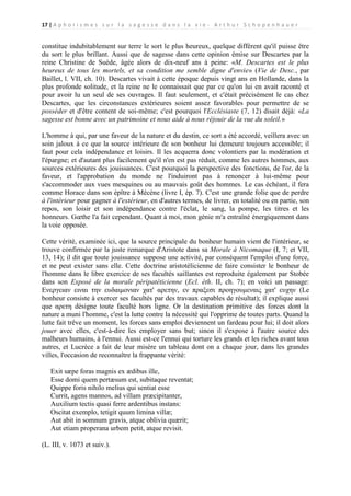 17 | A p h o r i s m e s s u r l a s a g e s s e d a n s l a v i e - A r t h u r S c h o p e n h a u e r

constitue indubitablement sur terre le sort le plus heureux, quelque différent qu'il puisse être
du sort le plus brillant. Aussi que de sagesse dans cette opinion émise sur Descartes par la
reine Christine de Suède, âgée alors de dix-neuf ans à peine: «M. Descartes est le plus
heureux de tous les mortels, et sa condition me semble digne d'envie» (Vie de Desc., par
Baillet, l. VII, ch. 10). Descartes vivait à cette époque depuis vingt ans en Hollande, dans la
plus profonde solitude, et la reine ne le connaissait que par ce qu'on lui en avait raconté et
pour avoir lu un seul de ses ouvrages. Il faut seulement, et c'était précisément le cas chez
Descartes, que les circonstances extérieures soient assez favorables pour permettre de se
posséder et d'être content de soi-même; c'est pourquoi l'Ecclésiaste (7, 12) disait déjà: «La
sagesse est bonne avec un patrimoine et nous aide à nous réjouir de la vue du soleil.»
L'homme à qui, par une faveur de la nature et du destin, ce sort a été accordé, veillera avec un
soin jaloux à ce que la source intérieure de son bonheur lui demeure toujours accessible; il
faut pour cela indépendance et loisirs. Il les acquerra donc volontiers par la modération et
l'épargne; et d'autant plus facilement qu'il n'en est pas réduit, comme les autres hommes, aux
sources extérieures des jouissances. C'est pourquoi la perspective des fonctions, de l'or, de la
faveur, et l'approbation du monde ne l'induiront pas à renoncer à lui-même pour
s'accommoder aux vues mesquines ou au mauvais goût des hommes. Le cas échéant, il fera
comme Horace dans son épître à Mécène (livre I, ép. 7). C'est une grande folie que de perdre
à l'intérieur pour gagner à l'extérieur, en d'autres termes, de livrer, en totalité ou en partie, son
repos, son loisir et son indépendance contre l'éclat, le sang, la pompe, les titres et les
honneurs. Gœthe l'a fait cependant. Quant à moi, mon génie m'a entraîné énergiquement dans
la voie opposée.
Cette vérité, examinée ici, que la source principale du bonheur humain vient de l'intérieur, se
trouve confirmée par la juste remarque d'Aristote dans sa Morale à Nicomaque (I, 7; et VII,
13, 14); il dit que toute jouissance suppose une activité, par conséquent l'emploi d'une force,
et ne peut exister sans elle. Cette doctrine aristotélicienne de faire consister le bonheur de
l'homme dans le libre exercice de ses facultés saillantes est reproduite également par Stobée
dans son Exposé de la morale péripatéticienne (Ecl. éth. II, ch. 7); en voici un passage:
Ενεργειαν ειναι την ευδαιμονιαν χατ' αρετην, εν πραξεσι προηγουμεναις χατ' ευχην (Le
bonheur consiste à exercer ses facultés par des travaux capables de résultat); il explique aussi
que αρετη désigne toute faculté hors ligne. Or la destination primitive des forces dont la
nature a muni l'homme, c'est la lutte contre la nécessité qui l'opprime de toutes parts. Quand la
lutte fait trêve un moment, les forces sans emploi deviennent un fardeau pour lui; il doit alors
jouer avec elles, c'est-à-dire les employer sans but; sinon il s'expose à l'autre source des
malheurs humains, à l'ennui. Aussi est-ce l'ennui qui torture les grands et les riches avant tous
autres, et Lucrèce a fait de leur misère un tableau dont on a chaque jour, dans les grandes
villes, l'occasion de reconnaître la frappante vérité:
Exit sæpe foras magnis ex ædibus ille,
Esse domi quem pertæsum est, subitaque reventat;
Quippe foris nihilo melius qui sentiat esse
Currit, agens mannos, ad villam præcipitanter,
Auxilium tectis quasi ferre ardentibus instans:
Oscitat exemplo, tetigit quum limina villæ;
Aut abit in somnum gravis, atque oblivia quærit;
Aut etiam properana urbem petit, atque revisit.
(L. III, v. 1073 et suiv.).

 