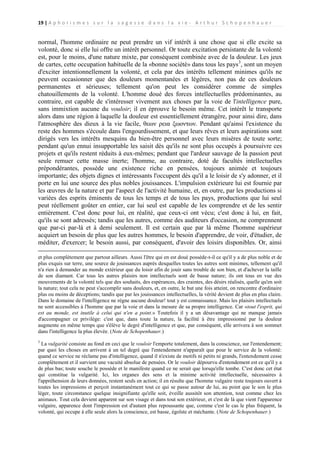 19 | A p h o r i s m e s s u r l a s a g e s s e d a n s l a v i e - A r t h u r S c h o p e n h a u e r

normal, l'homme ordinaire ne peut prendre un vif intérêt à une chose que si elle excite sa
volonté, donc si elle lui offre un intérêt personnel. Or toute excitation persistante de la volonté
est, pour le moins, d'une nature mixte, par conséquent combinée avec de la douleur. Les jeux
de cartes, cette occupation habituelle de la «bonne société» dans tous les pays 3, sont un moyen
d'exciter intentionnellement la volonté, et cela par des intérêts tellement minimes qu'ils ne
peuvent occasionner que des douleurs momentanées et légères, non pas de ces douleurs
permanentes et sérieuses; tellement qu'on peut les considérer comme de simples
chatouillements de la volonté. L'homme doué des forces intellectuelles prédominantes, au
contraire, est capable de s'intéresser vivement aux choses par la voie de l'intelligence pure,
sans immixtion aucune du vouloir; il en éprouve le besoin même. Cet intérêt le transporte
alors dans une région à laquelle la douleur est essentiellement étrangère, pour ainsi dire, dans
l'atmosphère des dieux à la vie facile, θεων ρεια ξωοντων. Pendant qu'ainsi l'existence du
reste des hommes s'écoule dans l'engourdissement, et que leurs rêves et leurs aspirations sont
dirigés vers les intérêts mesquins du bien-être personnel avec leurs misères de toute sorte;
pendant qu'un ennui insupportable les saisit dès qu'ils ne sont plus occupés à poursuivre ces
projets et qu'ils restent réduits à eux-mêmes; pendant que l'ardeur sauvage de la passion peut
seule remuer cette masse inerte; l'homme, au contraire, doté de facultés intellectuelles
prépondérantes, possède une existence riche en pensées, toujours animée et toujours
importante; des objets dignes et intéressants l'occupent dès qu'il a le loisir de s'y adonner, et il
porte en lui une source des plus nobles jouissances. L'impulsion extérieure lui est fournie par
les œuvres de la nature et par l'aspect de l'activité humaine, et, en outre, par les productions si
variées des esprits éminents de tous les temps et de tous les pays, productions que lui seul
peut réellement goûter en entier, car lui seul est capable de les comprendre et de les sentir
entièrement. C'est donc pour lui, en réalité, que ceux-ci ont vécu; c'est donc à lui, en fait,
qu'ils se sont adressés; tandis que les autres, comme des auditeurs d'occasion, ne comprennent
que par-ci par-là et à demi seulement. Il est certain que par là même l'homme supérieur
acquiert un besoin de plus que les autres hommes, le besoin d'apprendre, de voir, d'étudier, de
méditer, d'exercer; le besoin aussi, par conséquent, d'avoir des loisirs disponibles. Or, ainsi
et plus complètement que partout ailleurs. Aussi l'être qui en est doué possède-t-il ce qu'il y a de plus noble et de
plus exquis sur terre, une source de jouissances auprès desquelles toutes les autres sont minimes, tellement qu'il
n'a rien à demander au monde extérieur que du loisir afin de jouir sans trouble de son bien, et d'achever la taille
de son diamant. Car tous les autres plaisirs non intellectuels sont de basse nature; ils ont tous en vue des
mouvements de la volonté tels que des souhaits, des espérances, des craintes, des désirs réalisés, quelle qu'en soit
la nature; tout cela ne peut s'accomplir sans douleurs, et, en outre, le but une fois atteint, on rencontre d'ordinaire
plus ou moins de déceptions; tandis que par les jouissances intellectuelles, la vérité devient de plus en plus claire.
Dans le domaine de l'intelligence ne règne aucune douleur! tout y est connaissance. Mais les plaisirs intellectuels
ne sont accessibles à l'homme que par la voie et dans la mesure de sa propre intelligence. Car «tout l'esprit, qui
est au monde, est inutile à celui qui n'en a point.» Toutefois il y a un désavantage qui ne manque jamais
d'accompagner ce privilège: c'est que, dans toute la nature, la facilité à être impressionné par la douleur
augmente en même temps que s'élève le degré d'intelligence et que, par conséquent, elle arrivera à son sommet
dans l'intelligence la plus élevée. (Note de Schopenhauer.)
3

La vulgarité consiste au fond en ceci que le vouloir l'emporte totalement, dans la conscience, sur l'entendement;
par quoi les choses en arrivent à un tel degré que l'entendement n'apparaît que pour le service de la volonté:
quand ce service ne réclame pas d'intelligence, quand il n'existe de motifs ni petits ni grands, l'entendement cesse
complètement et il survient une vacuité absolue de pensées. Or le vouloir dépourvu d'entendement est ce qu'il y a
de plus bas; toute souche le possède et le manifeste quand ce ne serait que lorsqu'elle tombe. C'est donc cet état
qui constitue la vulgarité. Ici, les organes des sens et la minime activité intellectuelle, nécessaires à
l'appréhension de leurs données, restent seuls en action; il en résulte que l'homme vulgaire reste toujours ouvert à
toutes les impressions et perçoit instantanément tout ce qui se passe autour de lui, au point que le son le plus
léger, toute circonstance quelque insignifiante qu'elle soit, éveille aussitôt son attention, tout comme chez les
animaux. Tout cela devient apparent sur son visage et dans tout son extérieur, et c'est de là que vient l'apparence
vulgaire, apparence dont l'impression est d'autant plus repoussante que, comme c'est le cas le plus fréquent, la
volonté, qui occupe à elle seule alors la conscience, est basse, égoïste et méchante. (Note de Schopenhauer.)

 