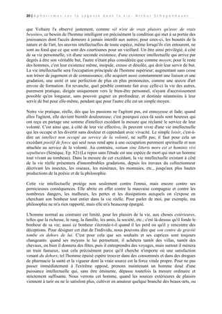20 | A p h o r i s m e s s u r l a s a g e s s e d a n s l a v i e - A r t h u r S c h o p e n h a u e r

que Voltaire l'a observé justement, comme «il n'est de vrais plaisirs qu'avec de vrais
besoins», ce besoin de l'homme intelligent est précisément la condition qui met à sa portée des
jouissances dont l'accès demeure à jamais interdit aux autres; pour ceux-ci, les beautés de la
nature et de l'art, les œuvres intellectuelles de toute espèce, même lorsqu'ils s'en entourent, ne
sont au fond que ce que sont des courtisanes pour un vieillard. Un être ainsi privilégié, à côté
de sa vie personnelle, vit d'une seconde existence, d'une existence intellectuelle qui arrive par
degrés à être son véritable but, l'autre n'étant plus considérée que comme moyen; pour le reste
des hommes, c'est leur existence même, insipide, creuse et désolée, qui doit leur servir de but.
La vie intellectuelle sera l'occupation principale de l'homme supérieur; augmentant sans cesse
son trésor de jugement et de connaissance, elle acquiert aussi constamment une liaison et une
gradation, une unité et une perfection de plus en plus prononcées, comme une œuvre d'art
envoie de formation. En revanche, quel pénible contraste fait avec celle-ci la vie des autres,
purement pratique, dirigée uniquement vers le bien-être personnel, n'ayant d'accroissement
possible qu'en longueur, sans pouvoir gagner en profondeur, et destinée néanmoins à leur
servir de but pour elle-même, pendant que pour l'autre elle est un simple moyen.
Notre vie pratique, réelle, dès que les passions ne l'agitent pas, est ennuyeuse et fade; quand
elles l'agitent, elle devient bientôt douloureuse; c'est pourquoi ceux-là seuls sont heureux qui
ont reçu en partage une somme d'intellect excédant la mesure que réclamé le service de leur
volonté. C'est ainsi que, à côté de leur vie effective, ils peuvent vivre d'une vie intellectuelle
qui les occupe et les divertit sans douleur et cependant avec vivacité. Le simple loisir, c'est-àdire un intellect non occupé au service de la volonté, ne suffit pas; il faut pour cela un
excédant positif de force qui seul nous rend apte à une occupation purement spirituelle et non
attachée au service de la volonté. Au contraire, «otium sine litteris mors est et hominis vivi
sepultura» (Sénèque, Ep. 82) (Le repos sans l'étude est une espèce de mort qui met un homme
tout vivant au tombeau). Dans la mesure de cet excédant, la vie intellectuelle existant à côté
de la vie réelle présentera d'innombrables gradations, depuis les travaux du collectionneur
décrivant les insectes, les oiseaux, les minéraux, les monnaies, etc., jusqu'aux plus hautes
productions de la poésie et de la philosophie.
Cette vie intellectuelle protège non seulement contre l'ennui, mais encore contre ses
pernicieuses conséquences. Elle abrite en effet contre la mauvaise compagnie et contre les
nombreux dangers, les malheurs, les pertes et les dissipations auxquels on s'expose en
cherchant son bonheur tout entier dans la vie réelle. Pour parler de moi, par exemple, ma
philosophie ne m'a rien rapporté, mais elle m'a beaucoup épargné.
L'homme normal au contraire est limité, pour les plaisirs de la vie, aux choses extérieures,
telles que la richesse, le rang, la famille, les amis, la société, etc.; c'est là-dessus qu'il fonde le
bonheur de sa vie; aussi ce bonheur s'écroule-t-il quand il les perd ou qu'il y rencontre des
déceptions. Pour désigner cet état de l'individu, nous pouvons dire que son centre de gravité
tombe en dehors de lui. C'est pour cela que ses souhaits et ses caprices sont toujours
changeants: quand ses moyens le lui permettent, il achètera tantôt des villas, tantôt des
chevaux, ou bien il donnera des fêtes, puis il entreprendra des voyages, mais surtout il mènera
un train fastueux, tout cela précisément parce qu'il cherche n'importe où une satisfaction
venant du dehors; tel l'homme épuisé espère trouver dans des consommés et dans des drogues
de pharmacie la santé et la vigueur dont la vraie source est la force vitale propre. Pour ne pas
passer immédiatement à l'extrême opposé, prenons maintenant un homme doué d'une
puissance intellectuelle qui, sans être éminente, dépasse toutefois la mesure ordinaire et
strictement suffisante. Nous verrons cet homme, quand les sources extérieures de plaisirs
viennent à tarir ou ne le satisfont plus, cultiver en amateur quelque branche des beaux-arts, ou

 