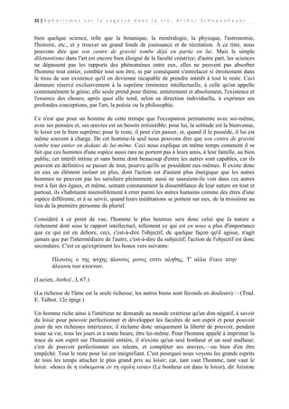 21 | A p h o r i s m e s s u r l a s a g e s s e d a n s l a v i e - A r t h u r S c h o p e n h a u e r

bien quelque science, telle que la botanique, la minéralogie, la physique, l'astronomie,
l'histoire, etc., et y trouver un grand fonds de jouissance et de récréation. À ce titre, nous
pouvons dire que son centre de gravité tombe déjà en partie en lui. Mais le simple
dilettantisme dans l'art est encore bien éloigné de la faculté créatrice; d'autre part, les sciences
ne dépassent pas les rapports des phénomènes entre eux, elles ne peuvent pas absorber
l'homme tout entier, combler tout son être, ni par conséquent s'entrelacer si étroitement dans
le tissu de son existence qu'il en devienne incapable de prendre intérêt à tout le reste. Ceci
demeure réservé exclusivement à la suprême éminence intellectuelle, à celle qu'on appelle
communément le génie; elle seule prend pour thème, entièrement et absolument, l'existence et
l'essence des choses; après quoi elle tend, selon sa direction individuelle, à exprimer ses
profondes conceptions, par l'art, la poésie ou la philosophie.
Ce n'est que pour un homme de cette trempe que l'occupation permanente avec soi-même,
avec ses pensées et, ses œuvres est un besoin irrésistible; pour lui, la solitude est la bienvenue,
le loisir est le bien suprême; pour le reste, il peut s'en passer, et, quand il le possède, il lui est
même souvent à charge. De cet homme-là seul nous pouvons dire que son centre de gravité
tombe tout entier en dedans de lui-même. Ceci nous explique en même temps comment il se
fait que ces hommes d'une espèce aussi rare ne portent pas à leurs amis, à leur famille, au bien
public, cet intérêt intime et sans borne dont beaucoup d'entre les autres sont capables, car ils
peuvent en définitive se passer de tout, pourvu qu'ils se possèdent eux-mêmes. Il existe donc
en eux un élément isolant en plus, dont l'action est d'autant plus énergique que les autres
hommes ne peuvent pas les satisfaire pleinement; aussi ne sauraient-ils voir dans ces autres
tout à fait des égaux, et même, sentant constamment la dissemblance de leur nature en tout et
partout, ils s'habituent insensiblement à errer parmi les autres humains comme des êtres d'une
espèce différente, et à se servir, quand leurs méditations se portent sur eux, de la troisième au
lieu de la première personne du pluriel.
Considéré à ce point de vue, l'homme le plus heureux sera donc celui que la nature a
richement doté sous le rapport intellectuel, tellement ce qui est en nous a plus d'importance
que ce qui est en dehors; ceci, c'est-à-dire l'objectif, de quelque façon qu'il agisse, n'agit
jamais que par l'intermédiaire de l'autre, c'est-à-dire du subjectif; l'action de l'objectif est donc
secondaire. C'est ce qu'expriment les beaux vers suivants:
Πλουτος ο της ψυχης πλουτος μονος εστιν αληθης, Τ' αλλα δ'εκει ατην
πλειονα των κτεκνων.
(Lucien, Anthol., I, 67.)
(La richesse de l'âme est la seule richesse; les autres biens sont féconds en douleurs).—(Trad.
E. Talbot. 12e épigr.)
Un homme riche ainsi à l'intérieur ne demande au monde extérieur qu'un don négatif, à savoir
du loisir pour pouvoir perfectionner et développer les facultés de son esprit et pour pouvoir
jouir de ses richesses intérieures; il réclame donc uniquement la liberté de pouvoir, pendant
toute sa vie, tous les jours et à toute heure, être lui-même. Pour l'homme appelé à imprimer la
trace de son esprit sur l'humanité entière, il n'existe qu'un seul bonheur et un seul malheur;
c'est de pouvoir perfectionner ses talents, et compléter ses œuvres,—ou bien d'en être
empêché. Tout le reste pour lui est insignifiant. C'est pourquoi nous voyons les grands esprits
de tous les temps attacher le plus grand prix au loisir; car, tant vaut l'homme, tant vaut le
loisir. «δοκει δε η ευδκιμονικ εν τη οχολη ειναι» (Le bonheur est dans le loisir), dit Aristote

 