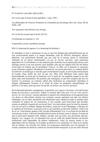 23 | A p h o r i s m e s s u r l a s a g e s s e d a n s l a v i e - A r t h u r S c h o p e n h a u e r

Εν τω φρονειν γαρ μηδεν ηδιστος βιος.
(La vie du sage n'est pas la plus agréable). - (Ajax, 550.)
Les philosophes de l'Ancien Testament ne s'entendent pas davantage entre eux; Jésus, fils de
Sirah, a dit:
Του γαρμωρου υπερ θανατου ζων πονηρχ.
(La vie du fou est pire que la mort), (22,12).
L'Ecclésiaste au contraire (1, 18):
Ο προστιθεις γνωσιν, προσθησει αλγημα.
(Où il y beaucoup de sagesse, il y a beaucoup de douleurs.)
En attendant, je tiens à mentionner ici que ce que l'on désigne plus particulièrement par un
mot exclusivement propre à la langue allemande, celui de Philister (bourgeois, épicier,
philistin), c'est précisément l'homme qui, par suite de la mesure étroite et strictement
suffisante de ses forces intellectuelles, n'a pas de besoins spirituels: cette expression
appartient à la vie d'étudiants et a été employée plus tard dans une acception plus élevée, mais
analogue encore à son sens primitif, pour qualifier celui qui est l'opposé d'un fils des Muses
(c'est-à-dire un homme qui est prosaïque). Celui-ci, en effet, est et demeure le «αμουσος
ανηρ» (l'homme vulgaire). Me plaçant à un point de vue encore plus élevé, je voudrais définir
les philistins en disant que ce sont des gens constamment occupés, et cela le plus sérieusement
du monde, d'une réalité qui n'en est pas une. Mais cette définition d'une nature déjà
transcendantale ne serait pas en harmonie avec le point de vue populaire auquel je me suis
placé, dans cette dissertation; elle pourrait, par conséquent, ne pas être comprise par tous les
lecteurs. La première, au contraire, admet plus facilement un commentaire spécifique et
désigne suffisamment l'essence et la racine de toutes les propriétés caractéristiques du
philistin. C'est donc, ainsi que nous l'avons dit, un homme sans besoins spirituels.
De là découlent plusieurs conséquences: la première, par rapport à lui-même, c'est qu'il n'aura
jamais de jouissances spirituelles, d'après la maxime déjà citée qu'il n'est de vrais plaisirs
qu'avec de vrais besoins. Aucune aspiration à acquérir des connaissances et du jugement pour
ces choses en elles-mêmes n'anime son existence; aucune aspiration non plus aux plaisirs
esthétiques, car ces deux aspirations sont étroitement unies. Quand la mode ou quelque autre
contrainte lui impose de ces jouissances, il s'en acquitte aussi brièvement que possible,
comme un galérien s'acquitte de son travail forcé. Les seuls plaisirs pour lui sont les sensuels;
c'est sur eux qu'il se rattrape. Manger des huîtres, avaler du vin de Champagne, voilà pour lui
le suprême de l'existence; se procurer tout ce qui contribue au bien-être matériel, voilà le but
de sa vie. Trop heureux quand ce but l'occupe suffisamment! Car, si ces biens lui ont déjà été
octroyés par avance, il devient immédiatement la proie de l'ennui; pour le chasser, il essaye de
tout ce qu'on peut imaginer: bals, théâtres, sociétés, jeux de cartes, jeux de hasard, chevaux,
femmes, vin, voyages, etc. Et cependant tout cela ne suffit pas quand l'absence de besoins
intellectuels rend impossibles les plaisirs intellectuels. Aussi un sérieux morne et sec,
approchant celui de l'animal, est-il propre au philistin et le caractérise-t-il. Rien ne le réjouit,
rien ne l'émeut, rien n'éveille son intérêt. Les jouissances matérielles sont vite épuisées; la
société, composée de philistins comme lui, devient bientôt ennuyeuse; le jeu de cartes finit par

 