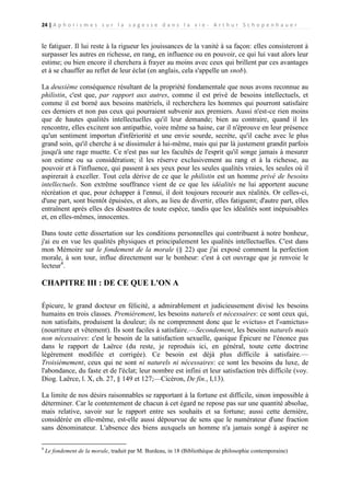 24 | A p h o r i s m e s s u r l a s a g e s s e d a n s l a v i e - A r t h u r S c h o p e n h a u e r

le fatiguer. Il lui reste à la rigueur les jouissances de la vanité à sa façon: elles consisteront à
surpasser les autres en richesse, en rang, en influence ou en pouvoir, ce qui lui vaut alors leur
estime; ou bien encore il cherchera à frayer au moins avec ceux qui brillent par ces avantages
et à se chauffer au reflet de leur éclat (en anglais, cela s'appelle un snob).
La deuxième conséquence résultant de la propriété fondamentale que nous avons reconnue au
philistin, c'est que, par rapport aux autres, comme il est privé de besoins intellectuels, et
comme il est borné aux besoins matériels, il recherchera les hommes qui pourront satisfaire
ces derniers et non pas ceux qui pourraient subvenir aux premiers. Aussi n'est-ce rien moins
que de hautes qualités intellectuelles qu'il leur demande; bien au contraire, quand il les
rencontre, elles excitent son antipathie, voire même sa haine, car il n'éprouve en leur présence
qu'un sentiment importun d'infériorité et une envie sourde, secrète, qu'il cache avec le plus
grand soin, qu'il cherche à se dissimuler à lui-même, mais qui par là justement grandit parfois
jusqu'à une rage muette. Ce n'est pas sur les facultés de l'esprit qu'il songe jamais à mesurer
son estime ou sa considération; il les réserve exclusivement au rang et à la richesse, au
pouvoir et à l'influence, qui passent à ses yeux pour les seules qualités vraies, les seules où il
aspirerait à exceller. Tout cela dérive de ce que le philistin est un homme privé de besoins
intellectuels. Son extrême souffrance vient de ce que les idéalités ne lui apportent aucune
récréation et que, pour échapper à l'ennui, il doit toujours recourir aux réalités. Or celles-ci,
d'une part, sont bientôt épuisées, et alors, au lieu de divertir, elles fatiguent; d'autre part, elles
entraînent après elles des désastres de toute espèce, tandis que les idéalités sont inépuisables
et, en elles-mêmes, innocentes.
Dans toute cette dissertation sur les conditions personnelles qui contribuent à notre bonheur,
j'ai eu en vue les qualités physiques et principalement les qualités intellectuelles. C'est dans
mon Mémoire sur le fondement de la morale (§ 22) que j'ai exposé comment la perfection
morale, à son tour, influe directement sur le bonheur: c'est à cet ouvrage que je renvoie le
lecteur4.

CHAPITRE III : DE CE QUE L'ON A
Épicure, le grand docteur en félicité, a admirablement et judicieusement divisé les besoins
humains en trois classes. Premièrement, les besoins naturels et nécessaires: ce sont ceux qui,
non satisfaits, produisent la douleur; ils ne comprennent donc que le «victus» et l'«amictus»
(nourriture et vêtement). Ils sont faciles à satisfaire.—Secondement, les besoins naturels mais
non nécessaires: c'est le besoin de la satisfaction sexuelle, quoique Épicure ne l'énonce pas
dans le rapport de Laërce (du reste, je reproduis ici, en général, toute cette doctrine
légèrement modifiée et corrigée). Ce besoin est déjà plus difficile à satisfaire.—
Troisièmement, ceux qui ne sont ni naturels ni nécessaires: ce sont les besoins du luxe, de
l'abondance, du faste et de l'éclat; leur nombre est infini et leur satisfaction très difficile (voy.
Diog. Laërce, l. X, ch. 27, § 149 et 127;—Cicéron, De fin., I,13).
La limite de nos désirs raisonnables se rapportant à la fortune est difficile, sinon impossible à
déterminer. Car le contentement de chacun à cet égard ne repose pas sur une quantité absolue,
mais relative, savoir sur le rapport entre ses souhaits et sa fortune; aussi cette dernière,
considérée en elle-même, est-elle aussi dépourvue de sens que le numérateur d'une fraction
sans dénominateur. L'absence des biens auxquels un homme n'a jamais songé à aspirer ne
4

Le fondement de la morale, traduit par M. Burdeau, in 18 (Bibliothèque de philosophie contemporaine)

 