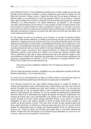 25 | A p h o r i s m e s s u r l a s a g e s s e d a n s l a v i e - A r t h u r S c h o p e n h a u e r

peut nullement le priver, il sera parfaitement satisfait sans ces biens, tandis que tel autre qui
possède cent fois plus que le premier se sentira malheureux, parce qu'il lui manque un seul
objet qu'il convoite. Chacun a aussi, à l'égard des biens qu'il lui est permis d'atteindre, un
horizon propre, et ses prétentions ne vont que jusqu'aux limites de cet horizon. Lorsqu'un
objet, situé en dedans de ces limites, se présente à lui de telle façon qu'il puisse être certain de
l'atteindre, il se sentira heureux; il se sentira malheureux, au contraire, si, des obstacles
survenant, cette perspective lui est enlevée. Ce qui est placé au delà n'a aucune action sur lui.
C'est pourquoi la grande fortune du riche ne trouble pas le pauvre, et c'est pour cela aussi,
d'autre part, que toutes les richesses qu'il possède déjà ne consolent pas le riche quand il est
déçu dans une attente (La richesse est comme l'eau salée: plus on en boit, plus elle altère; il en
est de même aussi de la gloire).
Ce fait qu'après la perte de la richesse ou de l'aisance, et aussitôt la première douleur
surmontée, notre humeur habituelle ne différera pas beaucoup de celle qui nous était propre
auparavant, s'explique par là que, le facteur de notre avoir ayant été diminué par le sort, nous
réduisons aussitôt après, de nous-mêmes, considérablement le facteur de nos prétentions. C'est
là ce qu'il y a de proprement douloureux dans un malheur; cette opération une fois accomplie,
la douleur devient de moins en moins sensible et finit par disparaître; la blessure se cicatrise.
Dans l'ordre inverse, en présence d'un événement heureux, la charge qui comprime nos
prétentions remonte et leur permet de se dilater: c'est en cela que consiste le plaisir. Mais
celui-ci également ne dure que le temps nécessaire pour que cette opération s'achève; nous
nous habituons à l'échelle ainsi augmentée des prétentions, et nous devenons indifférents à la
possession correspondante de richesses. C'est là ce qu'exprime un passage d'Homère (Od.,
XVIII, 130-137) dont voici les deux derniers vers:
Τοιος γαρ νοος εστιν επιχθονιων ανθρωπων Ο:ον εφ' ημαρ αγει πατηρ ανδρων
τε, θεων τε.
(Tel est l'esprit des hommes terrestres, semblables aux jours changeants qu'amène le Père des
hommes et des dieux.)—(Tr. Leconte de Lisle.)
La source de nos mécontentements est dans nos efforts toujours renouvelés pour élever le
facteur des prétentions pendant que l'autre facteur s'y oppose par son immobilité.
Il ne faut pas s'étonner de voir, dans l'espèce humaine pauvre et remplie de besoins, la
richesse plus hautement et plus sincèrement prisée, vénérée même, que toute autre chose; le
pouvoir lui-même n'est considéré que parce qu'il conduit à la fortune; il ne faut pas être
surpris non plus de voir les hommes passer à côté ou par-dessus toute autre considération
quand il s'agit d'acquérir des richesses, de voir par exemple les professeurs de philosophie
faire bon marché de la philosophie pour gagner de l'argent. On reproche fréquemment aux
hommes de tourner leurs vœux principalement vers l'argent et de l'aimer plus que tout au
monde. Pourtant il est bien naturel, presque inévitable d'aimer ce qui, pareil à un protée
infatigable, est prêt à tout instant à prendre la forme de l'objet actuel de nos souhaits si
mobiles ou de nos besoins si divers. Tout autre bien, en effet, ne peut satisfaire qu'un seul
désir, qu'un seul besoin: les aliments ne valent que pour celui qui a faim, le vin pour le bien
portant, les médicaments pour le malade, une fourrure pendant l'hiver, les femmes pour la
jeunesse, etc. Toutes ces choses ne sont donc que αγαθα προς τι, c'est-à-dire relativement
bonnes. L'argent seul est le bon absolu, car il ne pourvoit pas uniquement à un seul besoin «in
concreto», mais au besoin en général, «in abstracto».

 
