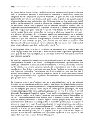 26 | A p h o r i s m e s s u r l a s a g e s s e d a n s l a v i e - A r t h u r S c h o p e n h a u e r

La fortune dont on dispose doit être considérée comme un rempart contre le grand nombre des
maux et des malheurs possibles, et non comme une permission et encore moins comme une
obligation d'avoir à se procurer les plaisirs du monde. Les gens qui, sans avoir de fortune
patrimoniale, arrivent par leurs talents, quels qu'ils soient, en position de gagner beaucoup
d'argent, tombent presque toujours dans cette illusion de croire que leur talent est un capital
stable et que l'argent que leur rapporte ce talent est par conséquent l'intérêt dudit capital. Aussi
ne réservent-ils rien de ce qu'ils gagnent pour en constituer un capital à demeure, mais ils
dépensent dans la même mesure qu'ils acquièrent. Il s'ensuit qu'ils tombent d'ordinaire dans la
pauvreté, lorsque leurs gains s'arrêtent ou cessent complètement; en effet, leur talent luimême, passager de sa nature comme l'est par exemple le talent pour presque tous les beauxarts, s'épuise, ou bien encore les circonstances spéciales ou les conjonctures qui le rendaient
productif ont disparu. Des artisans peuvent à la rigueur mener cette existence, car les
capacités exigées pour leur métier ne se perdent pas facilement ou peuvent être suppléées par
le travail de leurs ouvriers; de plus, leurs produits sont des objets de nécessité dont
l'écoulement est toujours assuré; un proverbe allemand dit avec raison: «Ein Handwerk hat
einen goldenen Boden,» c'est-à-dire un bon métier vaut de l'or.
Il n'en est pas de même des artistes et des virtuosi de toute espèce. C'est justement pour cela
qu'on les paye si cher, mais aussi et par la même raison devraient-ils placer en capital l'argent
qu'ils gagnent; dans leur présomption, ils le considèrent comme n'en étant que les intérêts et
courent ainsi à leur perte.
En revanche, les gens qui possèdent une fortune patrimoniale savent très bien, dès le principe,
distinguer entre un capital et des intérêts. Aussi la plupart chercheront à placer sûrement leur
capital, ne l'entameront en aucun cas et réserveront même, si possible, un huitième au moins
sur les intérêts, pour obvier à une crise éventuelle. Ils se maintiennent ainsi le plus souvent
dans l'aisance. Rien de tout ce que nous venons de dire ne s'applique aux commerçants; pour
eux, l'argent est en lui-même l'instrument du gain, l'outil professionnel pour ainsi dire: d'où il
suit que, même alors qu'ils l'ont acquis par leur propre travail, ils chercheront dans son emploi
les moyens de le conserver ou de l'augmenter. Aussi la richesse est habituelle dans cette classe
plus que dans aucune autre.
En général, on trouvera que, d'ordinaire, ceux qui se sont déjà colletés avec la vraie misère et
le besoin, les redoutent incomparablement moins et sont plus enclins à la dissipation que ceux
qui ne connaissent ces maux que par ouï-dire. À la première catégorie appartiennent tous ceux
qui, par n'importe quel coup de fortune ou par des talents spéciaux quelconques, ont passé
rapidement de la pauvreté à l'aisance; à l'autre, ceux qui sont nés avec de la fortune et qui l'ont
conservée. Tous ceux-ci s'inquiètent plus de l'avenir que les premiers et sont plus économes.
On pourrait en conclure que le besoin n'est pas une aussi mauvaise chose qu'il paraît l'être, vu
de loin. Cependant la véritable raison doit être plutôt la suivante: c'est que pour l'homme né
avec une fortune patrimoniale la richesse apparaît comme quelque chose d'indispensable,
comme l'élément de la seule existence possible, au même titre que l'air; aussi la soignera-t-il
comme sa propre vie et sera-t-il généralement rangé, prévoyant et économe. Au contraire,
pour celui qui dès sa naissance a vécu dans la pauvreté, c'est celle-ci qui semblera la condition
naturelle; la richesse, qui, par n'importe quelle voie, pourra lui échoir plus tard, lui paraîtra un
superflu, bon seulement pour en jouir et la gaspiller; il se dit que, lorsqu'elle aura disparu de
nouveau, il saura se tirer d'affaire sans elle tout comme auparavant, et que, de plus, il sera
délivré d'un souci. C'est le cas de dire avec Shakespeare:

 