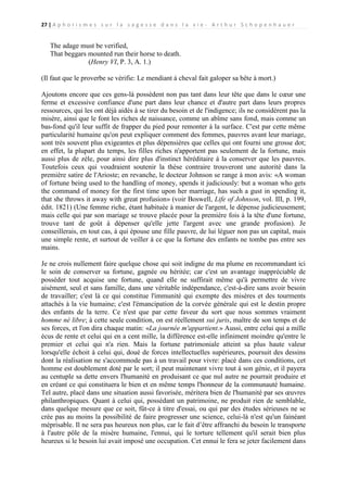 27 | A p h o r i s m e s s u r l a s a g e s s e d a n s l a v i e - A r t h u r S c h o p e n h a u e r

The adage must be verified,
That beggars mounted run their horse to death.
(Henry VI, P. 3, A. 1.)
(Il faut que le proverbe se vérifie: Le mendiant à cheval fait galoper sa bête à mort.)
Ajoutons encore que ces gens-là possèdent non pas tant dans leur tête que dans le cœur une
ferme et excessive confiance d'une part dans leur chance et d'autre part dans leurs propres
ressources, qui les ont déjà aidés à se tirer du besoin et de l'indigence; ils ne considèrent pas la
misère, ainsi que le font les riches de naissance, comme un abîme sans fond, mais comme un
bas-fond qu'il leur suffit de frapper du pied pour remonter à la surface. C'est par cette même
particularité humaine qu'on peut expliquer comment des femmes, pauvres avant leur mariage,
sont très souvent plus exigeantes et plus dépensières que celles qui ont fourni une grosse dot;
en effet, la plupart du temps, les filles riches n'apportent pas seulement de la fortune, mais
aussi plus de zèle, pour ainsi dire plus d'instinct héréditaire à la conserver que les pauvres.
Toutefois ceux qui voudraient soutenir la thèse contraire trouveront une autorité dans la
première satire de l'Arioste; en revanche, le docteur Johnson se range à mon avis: «A woman
of fortune being used to the handling of money, spends it judiciously: but a woman who gets
the command of money for the first time upon her marriage, has such a gust in spending it,
that she throws it away with great profusion» (voir Boswell, Life of Johnson, vol. III, p. 199,
édit. 1821) (Une femme riche, étant habituée à manier de l'argent, le dépense judicieusement;
mais celle qui par son mariage se trouve placée pour la première fois à la tête d'une fortune,
trouve tant de goût à dépenser qu'elle jette l'argent avec une grande profusion). Je
conseillerais, en tout cas, à qui épouse une fille pauvre, de lui léguer non pas un capital, mais
une simple rente, et surtout de veiller à ce que la fortune des enfants ne tombe pas entre ses
mains.
Je ne crois nullement faire quelque chose qui soit indigne de ma plume en recommandant ici
le soin de conserver sa fortune, gagnée ou héritée; car c'est un avantage inappréciable de
posséder tout acquise une fortune, quand elle ne suffirait même qu'à permettre de vivre
aisément, seul et sans famille, dans une véritable indépendance, c'est-à-dire sans avoir besoin
de travailler; c'est là ce qui constitue l'immunité qui exempte des misères et des tourments
attachés à la vie humaine; c'est l'émancipation de la corvée générale qui est le destin propre
des enfants de la terre. Ce n'est que par cette faveur du sort que nous sommes vraiment
homme né libre; à cette seule condition, on est réellement sui juris, maître de son temps et de
ses forces, et l'on dira chaque matin: «La journée m'appartient.» Aussi, entre celui qui a mille
écus de rente et celui qui en a cent mille, la différence est-elle infiniment moindre qu'entre le
premier et celui qui n'a rien. Mais la fortune patrimoniale atteint sa plus haute valeur
lorsqu'elle échoit à celui qui, doué de forces intellectuelles supérieures, poursuit des dessins
dont la réalisation ne s'accommode pas à un travail pour vivre: placé dans ces conditions, cet
homme est doublement doté par le sort; il peut maintenant vivre tout à son génie, et il payera
au centuple sa dette envers l'humanité en produisant ce que nul autre ne pourrait produire et
en créant ce qui constituera le bien et en même temps l'honneur de la communauté humaine.
Tel autre, placé dans une situation aussi favorisée, méritera bien de l'humanité par ses œuvres
philanthropiques. Quant à celui qui, possédant un patrimoine, ne produit rien de semblable,
dans quelque mesure que ce soit, fût-ce à titre d'essai, ou qui par des études sérieuses ne se
crée pas au moins la possibilité de faire progresser une science, celui-là n'est qu'un fainéant
méprisable. Il ne sera pas heureux non plus, car le fait d’être affranchi du besoin le transporte
à l'autre pôle de la misère humaine, l'ennui, qui le torture tellement qu'il serait bien plus
heureux si le besoin lui avait imposé une occupation. Cet ennui le fera se jeter facilement dans

 