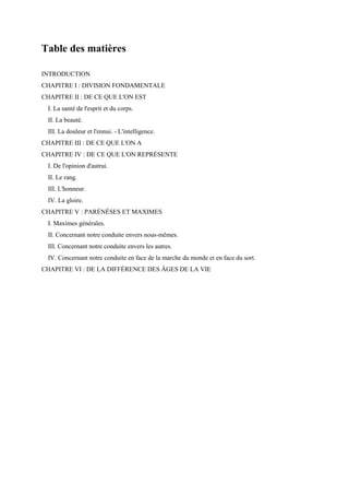 Table des matières
INTRODUCTION
CHAPITRE I : DIVISION FONDAMENTALE
CHAPITRE II : DE CE QUE L'ON EST
I. La santé de l'esprit et du corps.
II. La beauté.
III. La douleur et l'ennui. - L'intelligence.
CHAPITRE III : DE CE QUE L'ON A
CHAPITRE IV : DE CE QUE L'ON REPRÉSENTE
I. De l'opinion d'autrui.
II. Le rang.
III. L'honneur.
IV. La gloire.
CHAPITRE V : PARÉNÉSES ET MAXIMES
I. Maximes générales.
II. Concernant notre conduite envers nous-mêmes.
III. Concernant notre conduite envers les autres.
IV. Concernant notre conduite en face de la marche du monde et en face du sort.
CHAPITRE VI : DE LA DIFFÉRENCE DES ÂGES DE LA VIE

 