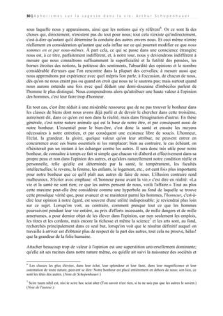 30 | A p h o r i s m e s s u r l a s a g e s s e d a n s l a v i e - A r t h u r S c h o p e n h a u e r

sous laquelle nous y apparaissons, ainsi que les notions qui s'y réfèrent 6. Or ce sont là des
choses qui, directement, n'existent pas du tout pour nous; tout cela n'existe qu'indirectement,
c'est-à-dire qu'autant qu'il détermine la conduite des autres envers nous. Et ceci même n'entre
réellement en considération qu'autant que cela influe sur ce qui pourrait modifier ce que nous
sommes en et par nous-mêmes. À part cela, ce qui se passe dans une conscience étrangère
nous est, à ce titre, parfaitement indifférent, et, à notre tour, nous y deviendrons indifférent à
mesure que nous connaîtrons suffisamment la superficialité et la futilité des pensées, les
bornes étroites des notions, la petitesse des sentiments, l'absurdité des opinions et le nombre
considérable d'erreurs que l'on rencontre dans la plupart des cervelles; à mesure aussi que
nous apprendrons par expérience avec quel mépris l'on parle, à l'occasion, de chacun de nous,
dès qu'on ne nous craint pas ou quand on croit que nous ne le saurons pas; mais surtout quand
nous aurons entendu une fois avec quel dédain une demi-douzaine d'imbéciles parlent de
l'homme le plus distingué. Nous comprendrons alors qu'attribuer une haute valeur à l'opinion
des hommes, c'est leur faire trop d'honneur.
En tout cas, c'est être réduit à une misérable ressource que de ne pas trouver le bonheur dans
les classes de biens dont nous avons déjà parlé et de devoir le chercher dans cette troisième,
autrement dit, dans ce qu'on est non dans la réalité, mais dans l'imagination d'autrui. En thèse
générale, c'est notre nature animale qui est la base de notre être, et par conséquent aussi de
notre bonheur. L'essentiel pour le bien-être, c'est donc la santé et ensuite les moyens
nécessaires à notre entretien, et par conséquent une existence libre de soucis. L'honneur,
l'éclat, la grandeur, la gloire, quelque valeur qu'on leur attribue, ne peuvent entrer en
concurrence avec ces biens essentiels ni les remplacer; bien au contraire, le cas échéant, on
n'hésiterait pas un instant à les échanger contre les autres. Il sera donc très utile pour notre
bonheur, de connaître à temps ce fait si simple que chacun vit d'abord et effectivement dans sa
propre peau et non dans l'opinion des autres, et qu'alors naturellement notre condition réelle et
personnelle, telle qu'elle est déterminée par la santé, le tempérament, les facultés
intellectuelles, le revenu, la femme, les enfants, le logement, etc., est cent fois plus importante
pour notre bonheur que ce qu'il plaît aux autres de faire de nous. L'illusion contraire rend
malheureux. S'écrier avec emphase: «L'honneur passe avant la vie,» c'est dire en réalité: «La
vie et la santé ne sont rien; ce que les autres pensent de nous, voilà l'affaire.» Tout au plus
cette maxime peut-elle être considérée comme une hyperbole au fond de laquelle se trouve
cette prosaïque vérité que, pour avancer et se maintenir parmi les hommes, l'honneur, c'est-àdire leur opinion à notre égard, est souvent d'une utilité indispensable: je reviendrai plus loin
sur ce sujet. Lorsqu'on voit, au contraire, comment presque tout ce que les hommes
poursuivent pendant leur vie entière, au prix d'efforts incessants, de mille dangers et de mille
amertumes, a pour dernier objet de les élever dans l'opinion, car non seulement les emplois,
les titres et les cordons, mais encore la richesse et même la science7 et les arts sont, au fond,
recherchés principalement dans ce seul but, lorsqu'on voit que le résultat définitif auquel on
travaille à arriver est d'obtenir plus de respect de la part des autres, tout cela ne prouve, hélas!
que la grandeur de la folie humaine.
Attacher beaucoup trop de valeur à l'opinion est une superstition universellement dominante;
qu'elle ait ses racines dans notre nature même, ou qu'elle ait suivi la naissance des sociétés et
6

Les classes les plus élevées, dans leur éclat, leur splendeur et leur faste, dans leur magnificence et leur
ostentation de toute nature, peuvent se dire: Notre bonheur est placé entièrement en dehors de nous; son lieu, ce
sont les têtes des autres. (Note de Schopenhauer.)
7

Scire tuum nihil est, nisi te scire hoc sciat alter (Ton savoir n'est rien, si tu ne sais pas que les autres le savent.)
(Note de l'auteur.)

 