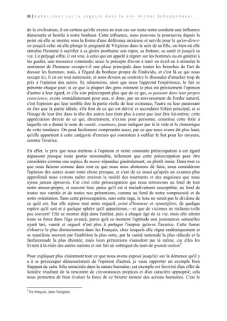 31 | A p h o r i s m e s s u r l a s a g e s s e d a n s l a v i e - A r t h u r S c h o p e n h a u e r

de la civilisation, il est certain qu'elle exerce en tout cas sur toute notre conduite une influence
démesurée et hostile à notre bonheur. Cette influence, nous pouvons la poursuivre depuis le
point où elle se montre sous la forme d'une déférence anxieuse et servile pour le qu'en-dira-ton jusqu'à celui où elle plonge le poignard de Virginius dans le sein de sa fille, ou bien où elle
entraîne l'homme à sacrifier à sa gloire posthume son repos, sa fortune, sa santé et jusqu'à sa
vie. Ce préjugé offre, il est vrai, à celui qui est appelé à régner sur les hommes ou en général à
les guider, une ressource commode; aussi le précepte d'avoir à tenir en éveil ou à stimuler le
sentiment de l'honneur occupe-t-il une place principale dans toutes les branches de l'art de
dresser les hommes; mais, à l'égard du bonheur propre de l'individu, et c'est là ce qui nous
occupe ici, il en est tout autrement, et nous devons au contraire le dissuader d'attacher trop de
prix à l'opinion des autres. Si, néanmoins, ainsi que nous l'apprend l'expérience, le fait se
présente chaque jour; si ce que la plupart des gens estiment le plus est précisément l'opinion
d'autrui à leur égard, et s'ils s'en préoccupent plus que de ce qui, se passant dans leur propre
conscience, existe immédiatement pour eux; si donc, par un renversement de l'ordre naturel,
c'est l'opinion qui leur semble être la partie réelle de leur existence, l'autre ne leur paraissant
en être que la partie idéale; s'ils font de ce qui est dérivé et secondaire l'objet principal, et si
l'image de leur être dans la tête des autres leur tient plus à cœur que leur être lui-même; cette
appréciation directe de ce qui, directement, n'existe pour personne, constitue cette folie à
laquelle on a donné le nom de vanité, «vanitas», pour indiquer par là le vide et le chimérique
de cette tendance. On peut facilement comprendre aussi, par ce que nous avons dit plus haut,
qu'elle appartient à cette catégorie d'erreurs qui consistent à oublier le but pour les moyens,
comme l'avarice.
En effet, le prix que nous mettons à l'opinion et notre constante préoccupation à cet égard
dépassent presque toute portée raisonnable, tellement que cette préoccupation peut être
considérée comme une espèce de manie répandue généralement, ou plutôt innée. Dans tout ce
que nous faisons comme dans tout ce que nous nous abstenons de faire, nous considérons
l'opinion des autres avant toute chose presque, et c'est de ce souci qu'après un examen plus
approfondi nous verrons naître environ la moitié des tourments et des angoisses que nous
ayons jamais éprouvés. Car c'est cette préoccupation que nous retrouvons au fond de tout
notre amour-propre, si souvent lésé, parce qu'il est si maladivement susceptible, au fond de
toutes nos vanités et de toutes nos prétentions, comme au fond de notre somptuosité et de
notre ostentation. Sans cette préoccupation, sans cette rage, le luxe ne serait pas le dixième de
ce qu'il est. Sur elle repose tout notre orgueil, point d'honneur et «puntiglio», de quelque
espèce qu'il soit et à quelque sphère qu'il appartienne,—et que de victimes ne réclame-t-elle
pas souvent! Elle se montre déjà dans l'enfant, puis à chaque âge de la vie; mais elle atteint
toute sa force dans l'âge avancé, parce qu'à ce moment l'aptitude aux jouissances sensuelles
ayant tari, vanité et orgueil n'ont plus à partager l'empire qu'avec l'avarice. Cette fureur
s'observe le plus distinctement dans les Français, chez lesquels elle règne endémiquement et
se manifeste souvent par l'ambition la plus sotte, par la vanité nationale la plus ridicule et la
fanfaronnade la plus éhontée; mais leurs prétentions s'annulent par là même, car elles les
livrent à la risée des autres nations et ont fait un sobriquet du nom de grande nation8.
Pour expliquer plus clairement tout ce que nous avons exposé jusqu'ici sur la démence qu'il y
a à se préoccuper démesurément de l'opinion d'autrui, je veux rapporter un exemple bien
frappant de cette folie enracinée dans la nature humaine; cet exemple est favorisé d'un effet de
lumière résultant de la rencontre de circonstances propices et d'un caractère approprié; cela
nous permettra de bien évaluer la force de ce bizarre moteur des actions humaines. C'est le
8

En français, dans l'original.

 