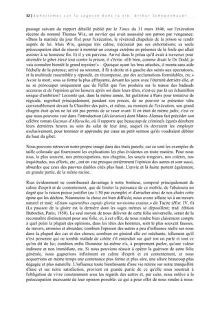 32 | A p h o r i s m e s s u r l a s a g e s s e d a n s l a v i e - A r t h u r S c h o p e n h a u e r

passage suivant du rapport détaillé publié par le Times du 31 mars 1846, sur l'exécution
récente du nommé Thomas Wix, un ouvrier qui avait assassiné son patron par vengeance:
«Dans la matinée du jour fixé pour l'exécution, le révérend chapelain de la prison se rendit
auprès de lui. Mais Wix, quoique très calme, n'écoutait pas ses exhortations; sa seule
préoccupation était de réussir à montrer un courage extrême en présence de la foule qui allait
assister à sa honteuse fin. Et il y est parvenu. Arrivé dans le préau qu'il avait à traverser pour
atteindre le gibet élevé tout contre la prison, il s'écria: «Eh bien, comme disait le Dr Dodd, je
vais connaître bientôt le grand mystère!»—Quoique ayant les bras attachés, il monta sans aide
l'échelle de la potence; arrivé au sommet, il fit à droite et à gauche des saints aux spectateurs,
et la multitude rassemblée y répondit, en récompense, par des acclamations formidables, etc.»
Avoir la mort, sous sa forme la plus effrayante, devant les yeux avec l'éternité derrière elle, et
ne se préoccuper uniquement que de l'effet que l'on produira sur la masse des badauds
accourus et de l'opinion qu'on laissera après soi dans leurs têtes, n'est-ce pas là un échantillon
unique d'ambition? Lecomte qui, dans la même année, fut guillotiné à Paris pour tentative de
régicide, regrettait principalement, pendant son procès, de ne pouvoir se présenter vêtu
convenablement devant la Chambre des pairs, et même, au moment de l'exécution, son grand
chagrin était qu'on ne lui eût pas permis de se raser avant. Il en était de même jadis; c'est ce
que nous pouvons voir dans l'introduction (déclaration) dont Mateo Aleman fait précéder son
célèbre roman Guzman d'Alfarache, où il rapporte que beaucoup de criminels égarés dérobent
leurs dernières heures au soin du salut de leur âme, auquel ils devraient les employer
exclusivement, pour terminer et apprendre par cœur un petit sermon qu'ils voudraient débiter
du haut du gibet.
Nous pouvons retrouver notre propre image dans des traits pareils; car ce sont les exemples de
taille colossale qui fournissent les explications les plus évidentes en toute matière. Pour nous
tous, le plus souvent, nos préoccupations, nos chagrins, les soucis rongeurs, nos colères, nos
inquiétudes, nos efforts, etc., ont en vue presque entièrement l'opinion des autres et sont aussi,
absurdes que ceux des pauvres diables cités plus haut. L'envie et la haine partent également,
en grande partie, de la même racine.
Rien évidemment ne contribuerait davantage à notre bonheur, composé principalement de
calme d'esprit et de contentement, que de limiter la puissance de ce mobile, de l'abaissera un
degré que la raison puisse justifier (au 1/50 par exemple) et d'arracher ainsi de nos chairs cette
épine qui les déchire. Néanmoins la chose est bien difficile; nous avons affaire ici à un travers
naturel et inné: «Etiam sapientibus cupido gloriæ novissima exuitur,» dit Tacite (Hist. IV, 6)
(La passion de la gloire est la dernière dont les sages mêmes se dépouillent; trad. édition
Dubochet, Paris; 1850). Le seul moyen de nous délivrer de cette folie universelle, serait de la
reconnaître distinctement pour une folie, et, à cet effet, de nous rendre bien clairement compte
à quel point la plupart des opinions, dans les têtes des hommes, sont le plus souvent fausses,
de travers, erronées et absurdes; combien l'opinion des autres a peu d'influence réelle sur nous
dans la plupart des cas et des choses; combien en général elle est méchante, tellement qu'il
n'est personne qui ne tombât malade de colère s'il entendait sur quel ton on parle et tout ce
qu'on dit de lui; combien enfin l'honneur lui-même n'a, à proprement parler, qu'une valeur
indirecte et non immédiate, etc. Si nous pouvions réussir à opérer la guérison de cette folie
générale, nous gagnerions infiniment en calme d'esprit et en contentement, et nous
acquerrions en même temps une contenance plus ferme et plus sûre, une allure beaucoup plus
dégagée et plus naturelle. L'influence toute bienfaisante d'une vie retirée sur notre tranquillité
d'âme et sur notre satisfaction, provient en grande partie de ce qu'elle nous soustrait à
l'obligation de vivre constamment sous les regards des autres et, par suite, nous enlève à la
préoccupation incessante de leur opinion possible: ce qui a pour effet de nous rendre à nous-

 
