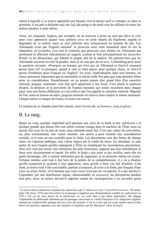 34 | A p h o r i s m e s s u r l a s a g e s s e d a n s l a v i e - A r t h u r S c h o p e n h a u e r

nation à laquelle il se trouve appartenir par hasard; c'est là-dessus qu'il se rattrape, et, dans sa
gratitude, il est prêt à défendre πυξ και λαξ (du poing et du pied) tous les défauts et toutes les
sottises propres à cette nation.
Ainsi, sur cinquante Anglais, par exemple, on en trouvera à peine un seul qui élève la voix
pour vous approuver quand vous parlerez avec un juste mépris du bigotisme stupide et
dégradant de sa nation; mais ce seul individu sera certainement un homme de tête. Les
Allemands n'ont pas l'orgueil national9 et prouvent ainsi cette honnêteté dont ils ont la
réputation; en revanche, c'est tout le contraire que prouvent ceux d'entre les Allemands qui
professent et affectent ridiculement cet orgueil, comme le font principalement les deutschen
Brüder et les démocrates, qui flattent le peuple afin de le séduire. On prétend bien que les
Allemands auraient inventé la poudre; mais je ne suis pas de cet avis. Lichtenberg pose aussi
la question suivante: «Pourquoi un homme qui n'est pas un Allemand se fera-t-il rarement
passer pour tel? et pourquoi, quand il veut se faire passer pour quelque chose, se fera-t-il
passer d'ordinaire pour Français ou Anglais? Au reste, l'individualité, dans tout homme, est
chose autrement importante que la nationalité et mérite mille fois plus que cette dernière d'être
prise en considération. Honnêtement, on ne pourra jamais dire grand bien d'un caractère
national, puisque «national» veut dire qu'il appartient à une foule. C'est plutôt la petitesse
d'esprit, la déraison et la perversité de l'espèce humaine qui seules ressortent dans chaque
pays, sous une forme différente, et c'est celle-ci que l'on appelle le caractère national. Dégoûté
de l'un, nous en louons un autre, jusqu'au moment où celui-ci nous inspire le même sentiment.
Chaque nation se moque de l'autre, et toutes ont raison.
La matière de ce chapitre peut être classée, nous l'avons dit, en honneur, rang et gloire.

II. Le rang.
Quant au rang, quelque important qu'il paraisse aux yeux de la foule et des «philistins,» et
quelque grande que puisse être son utilité comme rouage dans la machine de l'État, nous en
aurons fini avec lui en peu de mots, pour atteindre notre but. C'est une valeur de convention,
ou, plus correctement, une valeur simulée; son action a pour résultat une considération
simulée, et le tout est une comédie pour la foule. Les décorations sont des lettres de change
tirées sur l'opinion publique; leur valeur repose sur le crédit du tireur. En attendant, et sans
parler de tout l'argent qu'elles épargnent à l'État en remplaçant les récompenses pécuniaires,
elles n'en sont pas moins une institution des plus heureuses, supposé que leur distribution se
fasse avec discernement et équité. En effet, la foule a des yeux et des oreilles, mais elle n'a
guère davantage; elle a surtout infiniment peu de jugement, et sa mémoire même est courte.
Certains mérites sont tout à fait hors de la portée de sa compréhension; il y en a d'autres
qu'elle comprend et acclame à leur apparition, mais qu'elle a bien vite fait d'oublier. Cela
étant, je trouve tout à fait convenable, partout et toujours, de crier à la foule, par l'organe d'une
croix ou d'une étoile: «Cet homme que vous voyez n'est pas de vos pareils; il a des mérites!»
Cependant, par une distribution injuste, déraisonnable ou excessive, les décorations perdent
leur prix; aussi un prince devrait-il apporter autant de circonspection à en accorder qu'un

9

Je trouve dans la traduction roumaine des Aphorismes par T. Maioresco (voy. Convorbirile Literare, 10e année,
page 130; Jassy, 1876) une note relative à ce passage et rappelant que «Schopenhauer a publié ses Aphorismes en
1851.» J'ai cru de mon devoir de la mentionner ici, car cette date a une haute importance: elle dégage
l'impartialité du philosophe allemand que les passages concernant la «vanité française» et le «bigotisme anglais»
auraient pu compromettre quelque peu aux yeux des lecteurs. C'est à ce titre que j'ai voulu donner aussi la date
dont il est question, rappelée, avec une intention si manifeste, par M. Maioresco. (Note du trad.)

 