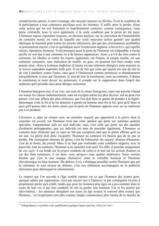 36 | A p h o r i s m e s s u r l a s a g e s s e d a n s l a v i e - A r t h u r S c h o p e n h a u e r

n'emploierons jamais, à notre avantage, des moyens injustes ou illicites. Il est la condition de
la participation à tout commerce pacifique avec les hommes. Il suffit, pour le perdre, d'une
seule action qui lui soit fortement et manifestement contraire; comme conséquence, toute
peine criminelle nous le ravit également, à la seule condition que la peine ait été juste.
L'honneur repose cependant toujours, en dernière analyse, sur la conviction de l'immutabilité
du caractère moral, en vertu de laquelle une seule mauvaise action garantit une qualité
identique de moralité pour toutes les actions ultérieures, dès que des circonstances semblables
se présenteront encore: c'est ce qu'indique aussi l'expression anglaise «character», qui signifie
renom, réputation, honneur. Voilà pourquoi aussi la perte de l'honneur est irréparable, à moins
qu'elle ne soit due à une calomnie ou à de fausses apparences. Aussi y a-t-il des lois contre la
calomnie, les libelles et contre les injures également; car l'injure, la simple insulte, est une
calomnie sommaire, sans indication de motifs: en grec, on pourrait très bien rendre cette
pensée ainsi: «Eστι η λοιδορια διαβολη» (L'injure est une calomnie abrégée); cette maxime ne
se trouve cependant exprimée nulle part. Il est de fait que celui qui injurie n'a rien de réel ni
de vrai à produire contre l'autre, sans quoi il l'énoncerait comme prémisses et abandonnerait
tranquillement, à ceux qui l'écoutent, le soin de tirer la conclusion; mais au contraire, il donne
la conclusion et reste devoir les prémisses; il compte sur la supposition dans l'esprit des
auditeurs qu'il procède ainsi pour abréger seulement.
L'honneur bourgeois tire, il est vrai, son nom de la classe bourgeoise, mais son autorité s'étend
sur toutes les classes indistinctement, sans en excepter même les plus élevées: nul ne peut s'en
passer; c'est une affaire des plus sérieuses, que l'on doit bien se garder de prendre à la légère.
Quiconque viole la foi et la loi demeure à jamais un homme sans foi ni loi, quoi qu'il fasse et
quoi qu'il puisse être; les fruits amers que la perte de l'honneur apporte avec soi ne tarderont
pas à se produire.
L'honneur a, dans un certain sens, un caractère négatif, par opposition à la gloire dont le
caractère est positif, car l'honneur n'est pas cette opinion qui porte sur certaines qualités
spéciales, n'appartenant qu'à un seul individu; mais c'est celle qui porte sur des qualités
d'ordinaire présupposées, que cet individu est tenu de posséder également. L'honneur se
contente donc d'attester que ce sujet ne fait pas exception, tant que la gloire affirme qu'il en
est une. La gloire doit donc s'acquérir; l'honneur au contraire n'a besoin que de ne pas se
perdre. Par conséquent absence de gloire, c'est de l'obscurité, du négatif; absence d'honneur,
c'est de la honte, du positif. Mais il ne faut pas confondre cette condition négative avec la
passivité; tout au contraire, l'honneur a un caractère tout actif. En effet, il procède uniquement
de son sujet: il est fondé sur la propre conduite de celui-ci et non sur les actions d'autrui ou
sur des faits extérieurs; il est donc «των εφ'ημιν» (une qualité intérieure). Nous verrons
bientôt que c'est là une marque distinctive entre le véritable honneur et l'honneur
chevaleresque ou faux honneur. Du dehors, il n'y a d'attaque possible contre l'honneur que par
la calomnie; le seul moyen de défense, c'est une réfutation accompagnée de la publicité
nécessaire pour démasquer le calomniateur.
Le respect que l'on accorde à l'âge semble reposer sur ce que l'honneur des jeunes gens,
quoique admis par supposition, n'est pas encore mis à l'épreuve et par conséquent n'existe à
proprement parler qu'à crédit, tandis que pour les hommes plus âgés on a pu constater dans le
cours de leur vie si par leur conduite ils ont su garder leur honneur. Car ni les années par
elles-mêmes,—les animaux atteignant eux aussi un âge avancé et souvent plus avancé que
l'homme,—ni l'expérience non plus comme simple connaissance plus intime de la marche de
11

Schopenhauer va justifier cette qualification quelques lignes plus bas. (Note du trad.)

 