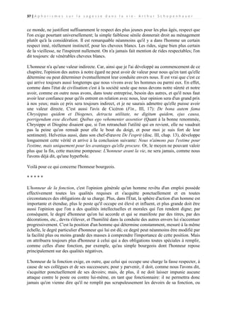 37 | A p h o r i s m e s s u r l a s a g e s s e d a n s l a v i e - A r t h u r S c h o p e n h a u e r

ce monde, ne justifient suffisamment le respect des plus jeunes pour les plus âgés, respect que
l'on exige pourtant universellement; la simple faiblesse sénile donnerait droit au ménagement
plutôt qu'à la considération. Il est remarquable néanmoins qu'il y a dans l'homme un certain
respect inné, réellement instinctif, pour les cheveux blancs. Les rides, signe bien plus certain
de la vieillesse, ne l'inspirent nullement. On n'a jamais fait mention de rides respectables; l'on
dit toujours: de vénérables cheveux blancs.
L'honneur n'a qu'une valeur indirecte. Car, ainsi que je l'ai développé au commencement de ce
chapitre, l'opinion des autres à notre égard ne peut avoir de valeur pour nous qu'en tant qu'elle
détermine ou peut déterminer éventuellement leur conduite envers nous. Il est vrai que c'est ce
qui arrive toujours aussi longtemps que nous vivons avec les hommes ou parmi eux. En effet,
comme dans l'état de civilisation c'est à la société seule que nous devons notre sûreté et notre
avoir, comme en outre nous avons, dans toute entreprise, besoin des autres, et qu'il nous faut
avoir leur confiance pour qu'ils entrent en relation avec nous, leur opinion sera d'un grand prix
à nos yeux; mais ce prix sera toujours indirect, et je ne saurais admettre qu'elle puisse avoir
une valeur directe. C'est aussi l'avis de Cicéron (Fin., III, 17): De bona autem fama
Chrysippus quidem et Diogenes, detracta utilitate, ne digitum quidem, ejus causa,
porrigendum esse dicebant. Quibus ego vehementer assentior (Quant à la bonne renommée,
Chrysippe et Diogène disaient que, si l'on retranchait l'utilité qui en revient, elle ne vaudrait
pas la peine qu'on remuât pour elle le bout du doigt, et pour moi je suis fort de leur
sentiment). Helvetius aussi, dans son chef-d'œuvre De l'esprit (disc. III, chap. 13), développe
longuement cette vérité et arrive à la conclusion suivante: Nous n'aimons pas l'estime pour
l'estime, mais uniquement pour les avantages qu'elle procure. Or, le moyen ne pouvant valoir
plus que la fin, cette maxime pompeuse: L'honneur avant la vie, ne sera jamais, comme nous
l'avons déjà dit, qu'une hyperbole.
Voilà pour ce qui concerne l'honneur bourgeois.
*****
L'honneur de la fonction, c'est l'opinion générale qu'un homme revêtu d'un emploi possède
effectivement toutes les qualités requises et s'acquitte ponctuellement et en toutes
circonstances des obligations de sa charge. Plus, dans l'État, la sphère d'action d'un homme est
importante et étendue, plus le poste qu'il occupe est élevé et influent, et plus grande doit être
aussi l'opinion que l'on a des qualités intellectuelles et morales qui l'en rendent digne; par
conséquent, le degré d'honneur qu'on lui accorde et qui se manifeste par des titres, par des
décorations, etc., devra s'élever, et l'humilité dans la conduite des autres envers lui s'accentuer
progressivement. C'est la position d'un homme qui détermine constamment, mesuré à la même
échelle, le degré particulier d'honneur qui lui est dû; ce degré peut néanmoins être modifié par
la facilité plus ou moins grande des masses à comprendre l'importance de cette position. Mais
on attribuera toujours plus d'honneur à celui qui a des obligations toutes spéciales à remplir,
comme celles d'une fonction, par exemple, qu'au simple bourgeois dont l'honneur repose
principalement sur des qualités négatives.
L'honneur de la fonction exige, en outre, que celui qui occupe une charge la fasse respecter, à
cause de ses collègues et de ses successeurs; pour y parvenir, il doit, comme nous l'avons dit,
s'acquitter ponctuellement de ses devoirs; mais, de plus, il ne doit laisser impunie aucune
attaque contre le poste ou contre lui-même, en tant que fonctionnaire: il ne permettra donc
jamais qu'on vienne dire qu'il ne remplit pas scrupuleusement les devoirs de sa fonction, ou

 