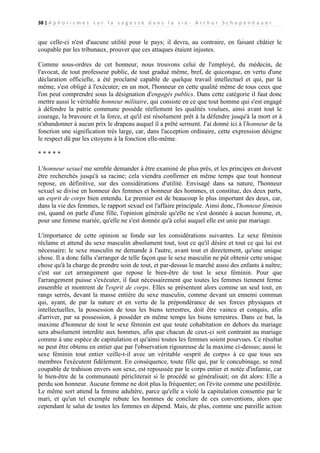 38 | A p h o r i s m e s s u r l a s a g e s s e d a n s l a v i e - A r t h u r S c h o p e n h a u e r

que celle-ci n'est d'aucune utilité pour le pays; il devra, au contraire, en faisant châtier le
coupable par les tribunaux, prouver que ces attaques étaient injustes.
Comme sous-ordres de cet honneur, nous trouvons celui de l'employé, du médecin, de
l'avocat, de tout professeur public, de tout gradué même, bref, de quiconque, en vertu d'une
déclaration officielle, a été proclamé capable de quelque travail intellectuel et qui, par là
même, s'est obligé à l'exécuter; en un mot, l'honneur en cette qualité même de tous ceux que
l'on peut comprendre sous la désignation d'engagés publics. Dans cette catégorie il faut donc
mettre aussi le véritable honneur militaire, qui consiste en ce que tout homme qui s'est engagé
à défendre la patrie commune possède réellement les qualités voulues, ainsi avant tout le
courage, la bravoure et la force, et qu'il est résolument prêt à la défendre jusqu'à la mort et à
n'abandonner à aucun prix le drapeau auquel il a prêté serment. J'ai donné ici à l'honneur de la
fonction une signification très large, car, dans l'acception ordinaire, cette expression désigne
le respect dû par les citoyens à la fonction elle-même.
*****
L'honneur sexuel me semble demander à être examiné de plus près, et les principes en doivent
être recherchés jusqu'à sa racine; cela viendra confirmer en même temps que tout honneur
repose, en définitive, sur des considérations d'utilité. Envisagé dans sa nature, l'honneur
sexuel se divise en honneur des femmes et honneur des hommes, et constitue, des deux parts,
un esprit de corps bien entendu. Le premier est de beaucoup le plus important des deux, car,
dans la vie des femmes, le rapport sexuel est l'affaire principale. Ainsi donc, l'honneur féminin
est, quand on parle d'une fille, l'opinion générale qu'elle ne s'est donnée à aucun homme, et,
pour une femme mariée, qu'elle ne s'est donnée qu'à celui auquel elle est unie par mariage.
L'importance de cette opinion se fonde sur les considérations suivantes. Le sexe féminin
réclame et attend du sexe masculin absolument tout, tout ce qu'il désire et tout ce qui lui est
nécessaire; le sexe masculin ne demande à l'autre, avant tout et directement, qu'une unique
chose. Il a donc fallu s'arranger de telle façon que le sexe masculin ne pût obtenir cette unique
chose qu'à la charge de prendre soin de tout, et par-dessus le marché aussi des enfants à naître;
c'est sur cet arrangement que repose le bien-être de tout le sexe féminin. Pour que
l'arrangement puisse s'exécuter, il faut nécessairement que toutes les femmes tiennent ferme
ensemble et montrent de l'esprit de corps. Elles se présentent alors comme un seul tout, en
rangs serrés, devant la masse entière du sexe masculin, comme devant un ennemi commun
qui, ayant, de par la nature et en vertu de la prépondérance de ses forces physiques et
intellectuelles, la possession de tous les biens terrestres, doit être vaincu et conquis, afin
d'arriver, par sa possession, à posséder en même temps les biens terrestres. Dans ce but, la
maxime d'honneur de tout le sexe féminin est que toute cohabitation en dehors du mariage
sera absolument interdite aux hommes, afin que chacun de ceux-ci soit contraint au mariage
comme à une espèce de capitulation et qu'ainsi toutes les femmes soient pourvues. Ce résultat
ne peut être obtenu en entier que par l'observation rigoureuse de la maxime ci-dessus; aussi le
sexe féminin tout entier veille-t-il avec un véritable «esprit de corps» à ce que tous ses
membres l'exécutent fidèlement. En conséquence, toute fille qui, par le concubinage, se rend
coupable de trahison envers son sexe, est repoussée par le corps entier et notée d'infamie, car
le bien-être de la communauté péricliterait si le procédé se généralisait; on dit alors: Elle a
perdu son honneur. Aucune femme ne doit plus la fréquenter; on l'évite comme une pestiférée.
Le même sort attend la femme adultère, parce qu'elle a violé la capitulation consentie par le
mari, et qu'un tel exemple rebute les hommes de conclure de ces conventions, alors que
cependant le salut de toutes les femmes en dépend. Mais, de plus, comme une pareille action

 