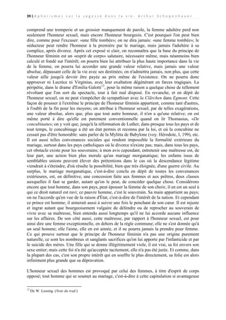 39 | A p h o r i s m e s s u r l a s a g e s s e d a n s l a v i e - A r t h u r S c h o p e n h a u e r

comprend une tromperie et un grossier manquement de parole, la femme adultère perd non
seulement l'honneur sexuel, mais encore l'honneur bourgeois. C'est pourquoi l'on peut bien
dire, comme pour l'excuser: «une fille tombée»; on ne dira jamais: «une femme tombée»; le
séducteur peut rendre l'honneur à la première par le mariage, mais jamais l'adultère à sa
complice, après divorce. Après cet exposé si clair, on reconnaîtra que la base du principe de
l'honneur féminin est un «esprit de corps» salutaire, nécessaire même, mais néanmoins bien
calculé et fondé sur l'intérêt; on pourra bien lui attribuer la plus haute importance dans la vie
de la femme, on pourra lui accorder une grande valeur relative, mais jamais une valeur
absolue, dépassant celle de la vie avec ses destinées; on n'admettra jamais, non plus, que cette
valeur aille jusqu'à devoir être payée au prix même de l'existence. On ne pourra donc
approuver ni Lucrèce ni Virginius, avec leur exaltation dégénérant en farces tragiques. La
péripétie, dans le drame d'Emilia Galotti12, pour la même raison a quelque chose de tellement
révoltant que l'on sort du spectacle, tout à fait mal disposé. En revanche, et en dépit de
l'honneur sexuel, on ne peut s'empêcher de sympathiser avec la Clärchen dans Egmont. Cette
façon de pousser à l'extrême le principe de l'honneur féminin appartient, comme tant d'autres,
à l'oubli de la fin pour les moyens; on attribue à l'honneur sexuel, par de telles exagérations,
une valeur absolue, alors que, plus que tout autre honneur, il n'en a qu'une relative; on est
même porté à dire qu'elle est purement conventionnelle quand on lit Thomasius, «De
concubinatu»; on y voit que, jusqu'à la réformation de Luther, dans presque tous les pays et de
tout temps, le concubinage a été un état permis et reconnu par la loi, et où la concubine ne
cessait pas d'être honorable: sans parler de la Mylitta de Babylone (voy. Hérodote, I, 199), etc.
Il est aussi telles convenances sociales qui rendent impossible la formalité extérieure du
mariage, surtout dans les pays catholiques où le divorce n'existe pas; mais, dans tous les pays,
cet obstacle existe pour les souverains; à mon avis cependant, entretenir une maîtresse est, de
leur part, une action bien plus morale qu'un mariage morganatique; les enfants issus de
semblables unions peuvent élever des prétentions dans le cas où la descendance légitime
viendrait à s'éteindre, d'où résulte la possibilité, bien que très éloignée, d'une guerre civile. Au
surplus, le mariage morganatique, c'est-à-dire conclu en dépit de toutes les convenances
extérieures, est, en définitive, une concession faite aux femmes et aux prêtres, deux classes
auxquelles il faut se garder, autant qu'on le peut, de concéder quelque chose. Considérons
encore que tout homme, dans son pays, peut épouser la femme de son choix; il en est un seul à
qui ce droit naturel est ravi; ce pauvre homme, c'est le souverain. Sa main appartient au pays;
on ne l'accorde qu'en vue de la raison d'État, c'est-à-dire de l'intérêt de la nation. Et cependant
ce prince est homme; il aimerait aussi à suivre une fois le penchant de son cœur. Il est injuste
et ingrat autant que bourgeoisement vulgaire de défendre ou de reprocher au souverain de
vivre avec sa maîtresse, bien entendu aussi longtemps qu'il ne lui accorde aucune influence
sur les affaires. De son côté aussi, cette maîtresse, par rapport à l'honneur sexuel, est pour
ainsi dire une femme exceptionnelle, en dehors de la règle commune; elle ne s'est donnée qu'à
un seul homme; elle l'aime, elle en est aimée, et il ne pourra jamais la prendre pour femme.
Ce qui prouve surtout que le principe de l'honneur féminin n'a pas une origine purement
naturelle, ce sont les nombreux et sanglants sacrifices qu'on lui apporte par l'infanticide et par
le suicide des mères. Une fille qui se donne illégitimement viole, il est vrai, sa foi envers son
sexe entier; mais cette foi n'a été qu'acceptée tacitement, elle n'a pas été jurée. Et comme, dans
la plupart des cas, c'est son propre intérêt qui en souffre le plus directement, sa folie est alors
infiniment plus grande que sa dépravation.
L'honneur sexuel des hommes est provoqué par celui des femmes, à titre d'esprit de corps
opposé; tout homme qui se soumet au mariage, c'est-à-dire à cette capitulation si avantageuse
12

De W. Lessing. (Note du trad.)

 