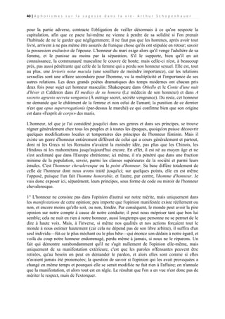 40 | A p h o r i s m e s s u r l a s a g e s s e d a n s l a v i e - A r t h u r S c h o p e n h a u e r

pour la partie adverse, contracte l'obligation de veiller désormais à ce qu'on respecte la
capitulation, afin que ce pacte lui-même ne vienne à perdre de sa solidité si l'on prenait
l'habitude de ne le garder que négligemment; il ne faut pas que les hommes, après avoir tout
livré, arrivent à ne pas même être assurés de l'unique chose qu'ils ont stipulée en retour; savoir
la possession exclusive de l'épouse. L'honneur du mari exige alors qu'il venge l'adultère de sa
femme, et le punisse au moins par la séparation. S'il le supporte, bien qu'il en ait
connaissance, la communauté masculine le couvre de honte; mais celle-ci n'est, à beaucoup
près, pas aussi pénétrante que celle de la femme qui a perdu son honneur sexuel. Elle est, tout
au plus, une levioris notæ macula (une souillure de moindre importance), car les relations
sexuelles sont une affaire secondaire pour l'homme, vu la multiplicité et l'importance de ses
autres relations. Les deux grands poètes dramatiques des temps modernes ont chacun pris
deux fois pour sujet cet honneur masculin: Shakespeare dans Othello et le Conte d'une nuit
d'hiver et Calderon dans El medico de su honora (Le médecin de son honneur) et dans A
secreto agravio secreta venganza (À outrage secret, secrète vengeance). Du reste, cet honneur
ne demande que le châtiment de la femme et non celui de l'amant; la punition de ce dernier
n'est que opus supererogationis (par-dessus le marché) ce qui confirme bien que son origine
est dans «l'esprit de corps» des maris.
L'honneur, tel que je l'ai considéré jusqu'ici dans ses genres et dans ses principes, se trouve
régner généralement chez tous les peuples et à toutes les époques, quoiqu'on puisse découvrir
quelques modifications locales et temporaires des principes de l'honneur féminin. Mais il
existe un genre d'honneur entièrement différent de celui qui a cours généralement et partout,
dont ni les Grecs ni les Romains n'avaient la moindre idée, pas plus que les Chinois, les
Hindous ni les mahométans jusqu'aujourd'hui encore. En effet, il est né au moyen âge et ne
s'est acclimaté que dans l'Europe chrétienne; ici même, il n'a pénétré que dans une fraction
minime de la population, savoir, parmi les classes supérieures de la société et parmi leurs
émules. C'est l'honneur chevaleresque ou le point d'honneur. Sa base diffère totalement de
celle de l'honneur dont nous avons traité jusqu'ici; sur quelques points, elle en est même
l'opposé, puisque l'un fait l'homme honorable, et l'autre, par contre, l'homme d'honneur. Je
vais donc exposer ici, séparément, leurs principes, sous forme de code ou miroir de l'honneur
chevaleresque.
1° L'honneur ne consiste pas dans l'opinion d'autrui sur notre mérite, mais uniquement dans
les manifestations de cette opinion; peu importe que l'opinion manifestée existe réellement ou
non, et encore moins qu'elle soit, ou non, fondée. Par conséquent, le monde peut avoir la pire
opinion sur notre compte à cause de notre conduite; il peut nous mépriser tant que bon lui
semble; cela ne nuit en rien à notre honneur, aussi longtemps que personne ne se permet de le
dire à haute voix. Mais, à l'inverse, si même nos qualités et nos actions forçaient tout le
monde à nous estimer hautement (car cela ne dépend pas de son libre arbitre), il suffira d'un
seul individu—fût-ce le plus méchant ou le plus bête—qui énonce son dédain à notre égard, et
voilà du coup notre honneur endommagé, perdu même à jamais, si nous ne le réparons. Un
fait qui démontre surabondamment qu'il ne s'agit nullement de l'opinion elle-même, mais
uniquement de sa manifestation extérieure, c'est que les paroles offensantes peuvent être
retirées, qu'au besoin on peut en demander le pardon, et alors elles sont comme si elles
n'avaient jamais été prononcées; la question de savoir si l'opinion qui les avait provoquées a
changé en même temps et pourquoi elle se serait modifiée ne fait rien à l'affaire; on n'annule
que la manifestation, et alors tout est en règle. Le résultat que l'on a en vue n'est donc pas de
mériter le respect, mais de l'extorquer.

 
