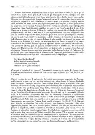 41 | A p h o r i s m e s s u r l a s a g e s s e d a n s l a v i e - A r t h u r S c h o p e n h a u e r

2° L'honneur d'un homme ne dépend pas de ce qu'il fait, mais de ce qu'on lui fait, de ce qui lui
arrive. Nous avons étudié plus haut l'honneur qui règne partout; ses principes nous ont
démontré qu'il dépend exclusivement de ce qu'un homme dit ou fait lui-même; en revanche,
l'honneur chevaleresque résulte de ce qu'un autre dit ou fait. Il est donc placé dans la main, ou
simplement suspendu au bout de la langue du premier venu: pour peu que celui-ci y porte la
main, l'honneur est, à tout instant, en danger de se perdre pour toujours, à moins que l'offensé
ne le reprenne par la violence. Nous parlerons tout à l'heure des formalités à accomplir pour le
remettre en place. Toutefois cette procédure ne peut être suivie qu'au péril de la vie, de la
liberté, de la fortune et du repos de l'âme. La conduite d'un homme fût-elle la plus honorable
et la plus noble, son âme la plus pure et sa tête la plus éminente, tout cela n'empêchera pas
que son honneur ne puisse être perdu, sitôt qu'il plaira à un individu quelconque de l'injurier;
et, sous la seule réserve de n'avoir pas encore violé les préceptes de l'honneur en question, cet
individu pourra être le plus vil coquin, la brute la plus stupide, un fainéant, un joueur, un
homme perdu de dettes, bref un être qui n'est pas digne que l'autre le regarde. C'est même
d'ordinaire à une créature de cette espèce qu'il plaira d'insulter, car Sénèque (De constantia,
11) ajustement observé que «ut quisque contemptissimus et ludibrio est, ita solutissimæ
linguæ est» (Plus un homme est méprisé, plus il sert de jouet, plus sa langue est sans frein); et
c'est contre l'homme éminent que nous avons décrit plus haut qu'un être vil s'acharnera de
préférence, parce que les contraires se haïssent et que l'aspect de qualités supérieures éveille
habituellement une sourde rage dans l'âme des misérables; c'est pourquoi Gœthe dit:
Was Klagst du über Feinde?
Sollten Solche je worden Freunde,
Denen das Wesen, wie du bist,
Im Stillen ein ewiger Vorwurf ist?
(Pourquoi te plaindre de tes ennemis? Pourraient-ils jamais être tes amis, des hommes pour
lesquels une nature comme la tienne est, en secret, un reproche éternel?)—(Trad. Porchat, vol.
I, p. 564.)
On voit combien les gens de cette espèce doivent de reconnaissance au principe de l'honneur
qui les met de niveau avec ceux qui leur sont supérieurs à tous égards. Qu'un pareil individu
lance une injure, c'est-à-dire attribue à l'autre quelque vilaine qualité; si celui-ci n'efface pas
bien vite l'insulte avec du sang, elle passera, provisoirement, pour un jugement objectivement
vrai et fondé, pour un décret ayant force de loi; l'affirmation pourra même rester à jamais
vraie et valable. En d'autres termes, l'insulté reste (aux yeux de tous les «hommes d'honneur»)
ce que l'insulteur (fût-il le dernier des hommes) a dit qu'il était, car il a «empoché l'affront»
(c'est là le «terminus technicus»). Dès lors, les «hommes d'honneur» le mépriseront
profondément; ils le fuiront comme s'il avait la peste; ils refuseront, par exemple, hautement
et publiquement d'aller dans une société où on le reçoit, etc. Je crois pouvoir avec certitude
faire remonter au moyen âge l'origine de ce louable sentiment. En effet, C. W. de Wachter
(vid. Beiträge zur deutschen Geschichte, besonders des deutschen Strafrechts, 1845) nous
apprend que jusqu'au XVe siècle, dans les procès criminels, ce n'était pas au dénonciateur à
prouver la culpabilité, c'était au dénoncé à prouver son innocence. Cette preuve pouvait se
faire par le serment de purgation, pour lequel il lui fallait des assistants (consacramentales)
qui jurassent être convaincus qu'il était incapable d'un parjure. S'il ne pouvait pas trouver
d'assistants, ou si l'accusateur les récusait, alors intervenait le jugement de Dieu, qui consistait
d'ordinaire dans le duel. Car le «dénoncé» devenait alors un «insulté» et devait se purger de
l'insulte. Voilà donc l'origine de cette notion de «l'insulte» et de toute cette procédure telle
qu'elle est pratiquée encore aujourd'hui parmi les «hommes d'honneur», sauf le serment.

 