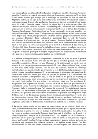 42 | A p h o r i s m e s s u r l a s a g e s s e d a n s l a v i e - A r t h u r S c h o p e n h a u e r

Cela nous explique aussi la profonde indignation obligée qui saisit les «hommes d'honneur»
quand ils s'entendent accuser de mensonge, ainsi que la vengeance sanglante qu'ils en tirent;
ce qui semble d'autant plus étrange que le mensonge est une chose de tous les jours. En
Angleterre surtout, le fait s'est élevé à la hauteur d'une superstition profondément enracinée
(quiconque menace de mort celui qui l'accuse de mensonge devrait, en réalité, n'avoir jamais
menti de sa vie). Dans ces procès criminels du moyen âge, il y avait une procédure plus
sommaire encore; elle consistait en ce que l'accusé répliquait à l'accusateur: «Tu en as menti;»
après quoi, on en appelait immédiatement au jugement de Dieu: de là dérive, dans le code de
l'honneur chevaleresque, l'obligation d'avoir sur l'heure à en appeler aux armes, quand on vous
a adressé le reproche d'avoir menti. Voilà pour ce qui concerne l'injure. Mais il existe quelque
chose de pire que l'injure, quelque chose de tellement horrible que je dois demander pardon
aux «hommes d'honneur» d'oser seulement le mentionner dans ce code de l'honneur
chevaleresque; je n'ignore pas que, rien que d'y penser, ils auront la chair de poule, et que
leurs cheveux se dresseront sur leurs têtes, car cette chose est le Summum malum, de tous les
maux le plus grand sur terre, plus redoutable que la mort et la damnation. Il peut arriver, en
effet, horribile dictu, il peut arriver qu'un individu applique à un autre une claque ou un coup.
C'est là une épouvantable catastrophe; elle amène une mort si complète de l'honneur que, si
l'on peut à la rigueur guérir par de simples saignées toutes les autres lésions de l'honneur,
celle-ci, pour sa guérison radicale, exige que l'on tue complètement.
3° L'honneur ne s'inquiète pas de ce que peut être l'homme en soi et par soi, ni de la question
de savoir si la condition morale d'un être ne peut pas se modifier quelque jour, et autres
semblables pédanteries d'école. Lorsque l'honneur a été endommagé ou perdu pour un
moment, il peut être promptement et entièrement rétabli, mais à la condition qu'on s'y prenne
au plus vite; cette unique panacée, c'est le duel. Si, toutefois, l'auteur du dommage
n'appartient pas aux classes sociales qui professent le code de l'honneur chevaleresque, ou s'il
a violé ce code en quelque occasion, il y a, surtout quand le dommage a été causé par des
voies de fait, mais alors même qu'il ne l'a été que par des paroles, il y a, disons-nous, une
opération infaillible à entreprendre: c'est, si l'on est armé, de lui passer sur-le-champ ou
encore, à la rigueur, une heure après, son arme au travers du corps; de cette façon, l'honneur
est rétabli. Mais parfois l'on veut éviter cette opération, parce que l'on appréhende les
désagréments qui en pourraient résulter; alors si l'on n'est pas bien sûr que l'offenseur se
soumette aux lois de l'honneur chevaleresque, on a recours à un remède palliatif qui s'appelle
l'avantage. Celui-ci consiste, lorsque l'adversaire a été grossier, à l'être notablement plus que
lui; si pour cela les injures ne suffisent pas, on a recours aux coups: et même ici il y a encore
un climax, une gradation dans le traitement de l'honneur: on guérit les soufflets par des coups
de bâton, ceux-ci par des coups de fouet de chasse; contre ces derniers mêmes, il y a des gens
qui recommandent, comme d'une efficacité éprouvée, de cracher au visage. Mais, dans le cas
où l'on n'arrive pas à temps avec ces remèdes-là, il faut sans faute procéder aux opérations
sanglantes. Cette méthode de traitement palliatif se base, au fond, sur la maxime suivante:
4° De même qu'être insulté est une honte, de même insulter est un honneur. Ainsi, que la
vérité, le droit et la raison soient du côté de mon adversaire, mais que je l'injurie; aussitôt il n'a
plus qu'à aller au diable avec tous ses mérites; le droit et l'honneur sont de mon côté, et lui,
par contre, a provisoirement perdu l'honneur, jusqu'à ce qu'il le rétablisse; par le droit et la
raison, croyez-vous? non pas, par le pistolet ou l'épée. Donc, au point de vue de l'honneur, la
grossièreté est une qualité qui supplée ou domine toutes les autres; le plus grossier a toujours
raison: quid multa? Quelque bêtise, quelque inconvenance, quelque infamie qu'on ait pu
commettre, une grossièreté leur enlève ce caractère et les légitime séance tenante. Que dans
une discussion, ou dans une simple conversation, un autre déploie une connaissance plus

 