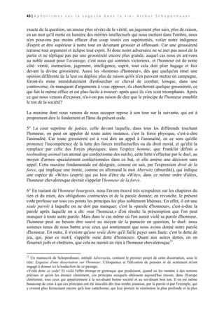43 | A p h o r i s m e s s u r l a s a g e s s e d a n s l a v i e - A r t h u r S c h o p e n h a u e r

exacte de la question, un amour plus sévère de la vérité, un jugement plus sain, plus de raison,
en un mot qu'il mette en lumière des mérites intellectuels qui nous mettent dans l'ombre, nous
n'en pouvons pas moins effacer d'un coup toutes ces supériorités, voiler notre indigence
d'esprit et être supérieur à notre tour en devenant grossier et offensant. Car une grossièreté
terrasse tout argument et éclipse tout esprit. Si donc notre adversaire ne se met pas aussi de la
partie et ne réplique pas par une grossièreté encore plus grande, auquel cas nous en arrivons
au noble assaut pour l'avantage, c'est nous qui sommes victorieux, et l'honneur est de notre
côté: vérité, instruction, jugement, intelligence, esprit, tout cela doit plier bagage et fuir
devant la divine grossièreté. Aussi les «hommes d'honneur», dès que quelqu'un émet une
opinion différente de la leur ou déploie plus de raison qu'ils n'en peuvent mettre en campagne,
feront-ils mine immédiatement d'enfourcher ce cheval de combat; lorsque, dans une
controverse, ils manquent d'arguments à vous opposer, ils chercheront quelque grossièreté, ce
qui fait le même office et est plus facile à trouver: après quoi ils s'en vont triomphants. Après
ce que nous venons d'exposer, n'a-t-on pas raison de dire que le principe de l'honneur ennoblit
le ton de la société?
La maxime dont nous venons de nous occuper repose à son tour sur la suivante, qui est à
proprement dire le fondement et l'âme du présent code.
5° La cour suprême de justice, celle devant laquelle, dans tous les différends touchant
l'honneur, on peut en appeler de toute autre instance, c'est la force physique, c'est-à-dire
l'animalité. Car toute grossièreté est à vrai dire un appel à l'animalité, en ce sens qu'elle
prononce l'incompétence de la lutte des forces intellectuelles ou du droit moral, et qu'elle la
remplace par celle des forces physiques; dans l'espèce homme, que Franklin définit a
toolmaking animal (un animal qui confectionne des outils), cette lutte s'effectue par le duel, au
moyen d'armes spécialement confectionnées dans ce but, et elle amène une décision sans
appel. Cette maxime fondamentale est désignée, comme on sait, par l'expression droit de la
force, qui implique une ironie, comme en allemand le mot Aberwitz (absurdité), qui indique
une espèce de «Witz» (esprit) qui est loin d'être du «Witz»; dans ce même ordre d'idées,
l'honneur chevaleresque devrait s'appeler l'honneur de la force.
6° En traitant de l'honneur bourgeois, nous l'avons trouvé très scrupuleux sur les chapitres du
tien et du mien, des obligations contractées et de la parole donnée; en revanche, le présent
code professe sur tous ces points les principes les plus noblement libéraux. En effet, il est une
seule parole à laquelle on ne doit pas manquer: c'est la «parole d'honneur», c'est-à-dire la
parole après laquelle on a dit: «sur l'honneur,» d'où résulte la présomption que l'on peut
manquer à toute autre parole. Mais dans le cas même où l'on aurait violé sa parole d'honneur,
l'honneur peut au besoin être sauvé au moyen de la panacée en question, le duel: nous
sommes tenus de nous battre avec ceux qui soutiennent que nous avons donné notre parole
d'honneur. En outre, il n'existe qu'une seule dette qu'il faille payer sans faute: c'est la dette de
jeu, qui, pour ce motif, s'appelle «une dette d'honneur». Quant aux autres dettes, on en
flouerait juifs et chrétiens, que cela ne nuirait en rien à l'honneur chevaleresque13.
13

Un manuscrit de Schopenhauer, intitulé Adversaria, contient le premier projet de cette dissertation, sous le
titre: Esquisse d'une dissertation sur l'honneur. L'éloquence et l'élévation de pensées et de sentiment m'ont
engagé à donner ici la traduction de ce passage:
«Voilà donc ce code! Et voilà l'effet étrange et grotesque que produisent, quand on les ramène à des notions
précises et qu'on les énonce clairement, ces principes auxquels obéissent aujourd'hui encore, dans l'Europe
chrétienne, tous ceux qui appartiennent à la soi-disant bonne société et au soi-disant bon ton. Il en est même
beaucoup de ceux à qui ces principes ont été inoculés dès leur tendre jeunesse, par la parole et par l'exemple, qui
y croient plus fermement encore qu'à leur catéchisme; qui leur portent la vénération la plus profonde et la plus

 