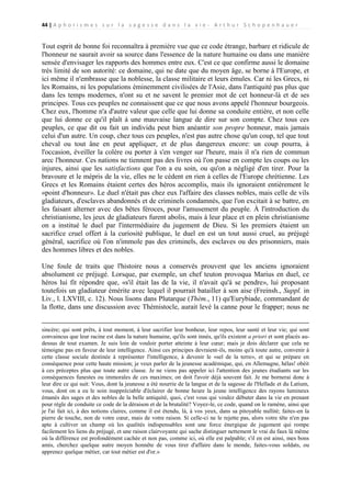 44 | A p h o r i s m e s s u r l a s a g e s s e d a n s l a v i e - A r t h u r S c h o p e n h a u e r

Tout esprit de bonne foi reconnaîtra à première vue que ce code étrange, barbare et ridicule de
l'honneur ne saurait avoir sa source dans l'essence de la nature humaine ou dans une manière
sensée d'envisager les rapports des hommes entre eux. C'est ce que confirme aussi le domaine
très limité de son autorité: ce domaine, qui ne date que du moyen âge, se borne à l'Europe, et
ici même il n'embrasse que la noblesse, la classe militaire et leurs émules. Car ni les Grecs, ni
les Romains, ni les populations éminemment civilisées de l'Asie, dans l'antiquité pas plus que
dans les temps modernes, n'ont su et ne savent le premier mot de cet honneur-là et de ses
principes. Tous ces peuples ne connaissent que ce que nous avons appelé l'honneur bourgeois.
Chez eux, l'homme n'a d'autre valeur que celle que lui donne sa conduite entière, et non celle
que lui donne ce qu'il plaît à une mauvaise langue de dire sur son compte. Chez tous ces
peuples, ce que dit ou fait un individu peut bien anéantir son propre honneur, mais jamais
celui d'un autre. Un coup, chez tous ces peuples, n'est pas autre chose qu'un coup, tel que tout
cheval ou tout âne en peut appliquer, et de plus dangereux encore: un coup pourra, à
l'occasion, éveiller la colère ou porter à s'en venger sur l'heure, mais il n'a rien de commun
arec l'honneur. Ces nations ne tiennent pas des livres où l'on passe en compte les coups ou les
injures, ainsi que les satisfactions que l'on a eu soin, ou qu'on a négligé d'en tirer. Pour la
bravoure et le mépris de la vie, elles ne le cèdent en rien à celles de l'Europe chrétienne. Les
Grecs et les Romains étaient certes des héros accomplis, mais ils ignoraient entièrement le
«point d'honneur». Le duel n'était pas chez eux l'affaire des classes nobles, mais celle de vils
gladiateurs, d'esclaves abandonnés et de criminels condamnés, que l'on excitait à se battre, en
les faisant alterner avec des bêtes féroces, pour l'amusement du peuple. À l'introduction du
christianisme, les jeux de gladiateurs furent abolis, mais à leur place et en plein christianisme
on a institué le duel par l'intermédiaire du jugement de Dieu. Si les premiers étaient un
sacrifice cruel offert à la curiosité publique, le duel en est un tout aussi cruel, au préjugé
général, sacrifice où l'on n'immole pas des criminels, des esclaves ou des prisonniers, mais
des hommes libres et des nobles.
Une foule de traits que l'histoire nous a conservés prouvent que les anciens ignoraient
absolument ce préjugé. Lorsque, par exemple, un chef teuton provoqua Marius en duel, ce
héros lui fit répondre que, «s'il était las de la vie, il n'avait qu'à se pendre», lui proposant
toutefois un gladiateur émérite avec lequel il pourrait batailler à son aise (Freinsh., Suppl. in
Liv., l. LXVIII, c. 12). Nous lisons dans Plutarque (Thèm., 11) qu'Eurybiade, commandant de
la flotte, dans une discussion avec Thémistocle, aurait levé la canne pour le frapper; nous ne
sincère; qui sont prêts, à tout moment, à leur sacrifier leur bonheur, leur repos, leur santé et leur vie; qui sont
convaincus que leur racine est dans la nature humaine, qu'ils sont innés, qu'ils existent a priori et sont placés audessus de tout examen. Je suis loin de vouloir porter atteinte à leur cœur; mais je dois déclarer que cela ne
témoigne pas en faveur de leur intelligence. Ainsi ces principes devraient-ils, moins qu'à toute autre, convenir à
cette classe sociale destinée à représenter l'intelligence, à devenir le «sel de la terre», et qui se prépare en
conséquence pour cette haute mission; je veux parler de la jeunesse académique, qui, en Allemagne, hélas! obéit
à ces préceptes plus que toute autre classe. Je ne viens pas appeler ici l'attention des jeunes étudiants sur les
conséquences funestes ou immorales de ces maximes; on doit l'avoir déjà souvent fait. Je me bornerai donc à
leur dire ce qui suit: Vous, dont la jeunesse a été nourrie de la langue et de la sagesse de l'Hellade et du Latium,
vous, dont on a eu le soin inappréciable d'éclairer de bonne heure la jeune intelligence des rayons lumineux
émanés des sages et des nobles de la belle antiquité, quoi, c'est vous qui voulez débuter dans la vie en prenant
pour règle de conduite ce code de la déraison et de la brutalité? Voyez-le, ce code, quand on le ramène, ainsi que
je l'ai fait ici, à des notions claires, comme il est étendu, là, à vos yeux, dans sa pitoyable nullité; faites-en la
pierre de touche, non de votre cœur, mais de votre raison. Si celle-ci ne le rejette pas, alors votre tête n'en pas
apte à cultiver un champ où les qualités indispensables sont une force énergique de jugement qui rompe
facilement les liens du préjugé, et une raison clairvoyante qui sache distinguer nettement le vrai du faux là même
où la différence est profondément cachée et non pas, comme ici, où elle est palpable; s'il en est ainsi, mes bons
amis, cherchez quelque autre moyen honnête de vous tirer d'affaire dans le monde, faites-vous soldats, ou
apprenez quelque métier, car tout métier est d'or.»

 
