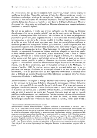 46 | A p h o r i s m e s s u r l a s a g e s s e d a n s l a v i e - A r t h u r S c h o p e n h a u e r

des circonstances, mais qui devrait s'appeler plutôt La force du préjugé. Mais si, un jour, un
soufflet est donné dans l'Assemblée nationale à Paris, alors l'Europe entière en retentit. Les
réminiscences classiques ainsi que les exemples de l'antiquité, rapportés plus haut, doivent
avoir tout à fait mal disposé les «hommes d'honneur»; nous leur recommandons, comme
antidote, de lire dans Jacques le Fataliste, ce chef-d'œuvre de Diderot, l'histoire de Monsieur
Desglands14; ils y trouveront un type hors ligne d'honneur chevaleresque moderne qui pourra
les délecter et les édifier à plaisir.
De tout ce qui précède, il résulte des preuves suffisantes que le principe de l'honneur
chevaleresque n'est pas un principe primitif, basé sur la nature propre de l'homme; il est
artificiel, et son origine est facile à découvrir. C'est l'enfant de ces siècles où les poings étaient
plus exercés que les têtes, et où les prêtres tenaient la raison enchaînée, de ce moyen âge enfin
tant vanté, et de sa chevalerie. En ce temps, en effet, le bon Dieu n'avait pas la seule mission
de veiller sur nous; il devait aussi juger pour nous. Aussi les causes judiciaires délicates se
décidaient par Ordalies ou jugements de Dieu, qui consistaient, à peu d'exceptions près, dans
les combats singuliers, non seulement entre chevaliers, mais même entre bourgeois, ainsi que
le prouve un joli passage dans le Henry VI de Shakespeare (2e partie, acte 2, sc. 3). Le combat
singulier ou jugement de Dieu était une instance supérieure à laquelle on pouvait en appeler
de toute sentence judiciaire. De cette façon, au lieu de la raison, c'était la force et l'adresse
physiques, autrement dit la nature animale, que l'on érigeait en tribunal, et ce n'était pas ce
qu'un homme avait fait, mais ce qui lui était arrivé, qui décidait s'il avait tort ou raison,
exactement comme procède le principe d'honneur chevaleresque aujourd'hui encore en
vigueur. Si l'on conservait encore des doutes sur cette origine du duel et de ses formalités, on
n'aurait, pour les lever entièrement, qu'à lire l'excellent ouvrage de J.-G. Mellingen, The
history of duelling, 1849. De nos jours encore, parmi les gens qui règlent leur vie sur ces
préceptes,—on sait que, d'ordinaire, ce ne sont précisément ni les plus instruits ni les plus
raisonnables,—il en est pour qui l'issue du duel représente effectivement la sentence divine
dans le différend qui a amené le combat; c'est là évidemment une opinion née d'une longue
transmission héréditaire et traditionnelle.
Abstraction faite de son origine, le principe d'honneur chevaleresque a pour but immédiat de
se faire accorder, par la menace de la force physique, les témoignages extérieurs de l'estime
que l'on croit trop difficile ou superflu d'acquérir réellement. C'est à peu près comme si
quelqu'un chauffait avec sa main la boule d'un thermomètre et voulait prouver, par l'ascension
de la colonne de mercure, que sa chambre est bien chauffée. À considérer la chose de plus
près, en voici le principe: de même que l'honneur bourgeois, ayant en vue les rapports
pacifiques des hommes entre eux, consiste dans l'opinion que nous méritons pleine confiance,
parce que nous respectons scrupuleusement les droits de chacun, de même l'honneur
chevaleresque consiste dans l'opinion que nous sommes à craindre, comme étant décidé à
14

Voici comment Schopenhauer résume cette histoire:
«Deux hommes d'honneur, dont l'un s'appelait Desglands, courtisaient la même femme: ils sont assis à table à
côté l'un de l'autre et vis-à-vis de la dame, dont Desglands cherche à fixer l'attention par les discours les plus
animés; pendant ce temps, les yeux de la personne aimée cherchent constamment le rival de Desglands, et elle ne
lui prête à lui-même qu'une oreille distraite. La jalousie provoque chez Desglands, qui tient à la main un œuf à la
coque, une contraction spasmodique; l'œuf éclate, et son contenu jaillit au visage du rival. Celui-ci fait un geste
de la main; mais Desglands la saisit et lui dit à l'oreille: «Je le tiens pour reçu.» Il se fait un profond silence. Le
lendemain Desglands paraît la joue droite couverte d'un grand rond de taffetas noir. Le duel eut lieu, et le rival de
Desglands fut grièvement, mais non mortellement blessé. Desglands diminua alors son taffetas noir de quelques
lignes. Après guérison du rivai, second duel; Desglands le saigna de nouveau et rétrécit encore son emplâtre.
Ainsi cinq à six fois de suite: après chaque duel, Desglands diminuait le rond de taffetas, jusqu'à la mort du
rival.»

 