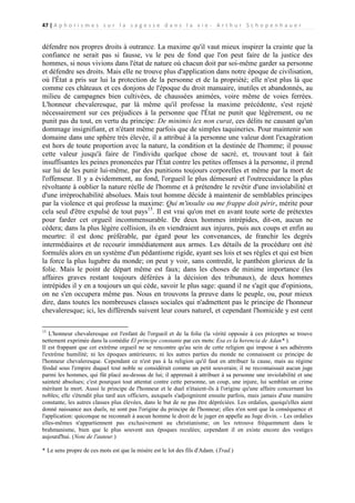 47 | A p h o r i s m e s s u r l a s a g e s s e d a n s l a v i e - A r t h u r S c h o p e n h a u e r

défendre nos propres droits à outrance. La maxime qu'il vaut mieux inspirer la crainte que la
confiance ne serait pas si fausse, vu le peu de fond que l'on peut faire de la justice des
hommes, si nous vivions dans l'état de nature où chacun doit par soi-même garder sa personne
et défendre ses droits. Mais elle ne trouve plus d'application dans notre époque de civilisation,
où l'État a pris sur lui la protection de la personne et de la propriété; elle n'est plus là que
comme ces châteaux et ces donjons de l'époque du droit manuaire, inutiles et abandonnés, au
milieu de campagnes bien cultivées, de chaussées animées, voire même de voies ferrées.
L'honneur chevaleresque, par là même qu'il professe la maxime précédente, s'est rejeté
nécessairement sur ces préjudices à la personne que l'État ne punit que légèrement, ou ne
punit pas du tout, en vertu du principe: De minimis lex non curat, ces délits ne causant qu'un
dommage insignifiant, et n'étant même parfois que de simples taquineries. Pour maintenir son
domaine dans une sphère très élevée, il a attribué à la personne une valeur dont l'exagération
est hors de toute proportion avec la nature, la condition et la destinée de l'homme; il pousse
cette valeur jusqu'à faire de l'individu quelque chose de sacré, et, trouvant tout à fait
insuffisantes les peines prononcées par l'État contre les petites offenses à la personne, il prend
sur lui de les punir lui-même, par des punitions toujours corporelles et même par la mort de
l'offenseur. Il y a évidemment, au fond, l'orgueil le plus démesuré et l'outrecuidance la plus
révoltante à oublier la nature réelle de l'homme et à prétendre le revêtir d'une inviolabilité et
d'une irréprochabilité absolues. Mais tout homme décide à maintenir de semblables principes
par la violence et qui professe la maxime: Qui m'insulte ou me frappe doit périr, mérite pour
cela seul d'être expulsé de tout pays15. Il est vrai qu'on met en avant toute sorte de prétextes
pour farder cet orgueil incommensurable. De deux hommes intrépides, dit-on, aucun ne
cédera; dans la plus légère collision, ils en viendraient aux injures, puis aux coups et enfin au
meurtre: il est donc préférable, par égard pour les convenances, de franchir les degrés
intermédiaires et de recourir immédiatement aux armes. Les détails de la procédure ont été
formulés alors en un système d'un pédantisme rigide, ayant ses lois et ses règles et qui est bien
la force la plus lugubre du monde; on peut y voir, sans contredit, le panthéon glorieux de la
folie. Mais le point de départ même est faux; dans les choses de minime importance (les
affaires graves restant toujours déférées à la décision des tribunaux), de deux hommes
intrépides il y en a toujours un qui cède, savoir le plus sage: quand il ne s'agit que d'opinions,
on ne s'en occupera même pas. Nous en trouvons la preuve dans le peuple, ou, pour mieux
dire, dans toutes les nombreuses classes sociales qui n'admettent pas le principe de l'honneur
chevaleresque; ici, les différends suivent leur cours naturel, et cependant l'homicide y est cent
15

L'honneur chevaleresque est l'enfant de l'orgueil et de la folie (la vérité opposée à ces préceptes se trouve
nettement exprimée dans la comédie El principe constante par ces mots: Esa es la herencia de Adan* ).
Il est frappant que cet extrême orgueil ne se rencontre qu'au sein de cette religion qui impose à ses adhérents
l'extrême humilité; ni les époques antérieures; ni les autres parties du monde ne connaissent ce principe de
l'honneur chevaleresque. Cependant ce n'est pas à la religion qu'il faut en attribuer la cause, mais au régime
féodal sous l'empire duquel tout noble se considérait comme un petit souverain; il ne reconnaissait aucun juge
parmi les hommes, qui fût placé au-dessus de lui; il apprenait à attribuer à sa personne une inviolabilité et une
sainteté absolues; c'est pourquoi tout attentat contre cette personne, un coup, une injure, lui semblait un crime
méritant la mort. Aussi le principe de l'honneur et le duel n'étaient-ils à l'origine qu'une affaire concernant les
nobles; elle s'étendit plus tard aux officiers, auxquels s'adjoignirent ensuite parfois, mais jamais d'une manière
constante, les autres classes plus élevées, dans le but de ne pas être dépréciées. Les ordalies, quoiqu'elles aient
donné naissance aux duels, ne sont pas l'origine du principe de l'honneur; elles n'en sont que la conséquence et
l'application: quiconque ne reconnaît à aucun homme le droit de le juger en appelle au Juge divin. - Les ordalies
elles-mêmes n'appartiennent pas exclusivement au christianisme; on les retrouve fréquemment dans le
brahmanisme, bien que le plus souvent aux époques reculées; cependant il en existe encore des vestiges
aujourd'hui. (Note de l'auteur.)
* Le sens propre de ces mots est que la misère est le lot des fils d'Adam. (Trad.)

 