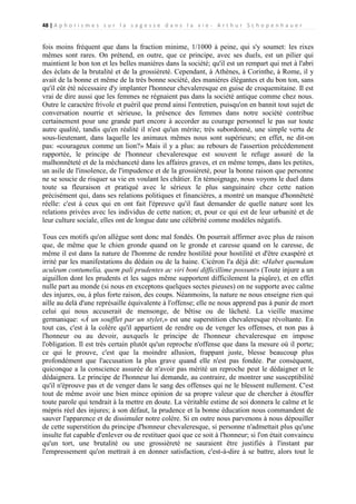 48 | A p h o r i s m e s s u r l a s a g e s s e d a n s l a v i e - A r t h u r S c h o p e n h a u e r

fois moins fréquent que dans la fraction minime, 1/1000 à peine, qui s'y soumet: les rixes
mêmes sont rares. On prétend, en outre, que ce principe, avec ses duels, est un pilier qui
maintient le bon ton et les belles manières dans la société; qu'il est un rempart qui met à l'abri
des éclats de la brutalité et de la grossièreté. Cependant, à Athènes, à Corinthe, à Rome, il y
avait de la bonne et même de la très bonne société, des manières élégantes et du bon ton, sans
qu'il eût été nécessaire d'y implanter l'honneur chevaleresque en guise de croquemitaine. Il est
vrai de dire aussi que les femmes ne régnaient pas dans la société antique comme chez nous.
Outre le caractère frivole et puéril que prend ainsi l'entretien, puisqu'on en bannit tout sujet de
conversation nourrie et sérieuse, la présence des femmes dans notre société contribue
certainement pour une grande part encore à accorder au courage personnel le pas sur toute
autre qualité, tandis qu'en réalité il n'est qu'un mérite; très subordonné, une simple vertu de
sous-lieutenant, dans laquelle les animaux mêmes nous sont supérieurs; en effet, ne dit-on
pas: «courageux comme un lion?» Mais il y a plus: au rebours de l'assertion précédemment
rapportée, le principe de l'honneur chevaleresque est souvent le refuge assuré de la
malhonnêteté et de la méchanceté dans les affaires graves, et en même temps, dans les petites,
un asile de l'insolence, de l'impudence et de la grossièreté, pour la bonne raison que personne
ne se soucie de risquer sa vie en voulant les châtier. En témoignage, nous voyons le duel dans
toute sa fleuraison et pratiqué avec le sérieux le plus sanguinaire chez cette nation
précisément qui, dans ses relations politiques et financières, a montré un manque d'honnêteté
réelle: c'est à ceux qui en ont fait l'épreuve qu'il faut demander de quelle nature sont les
relations privées avec les individus de cette nation; et, pour ce qui est de leur urbanité et de
leur culture sociale, elles ont de longue date une célébrité comme modèles négatifs.
Tous ces motifs qu'on allègue sont donc mal fondés. On pourrait affirmer avec plus de raison
que, de même que le chien gronde quand on le gronde et caresse quand on le caresse, de
même il est dans la nature de l'homme de rendre hostilité pour hostilité et d'être exaspéré et
irrité par les manifestations du dédain ou de la haine. Cicéron l'a déjà dit: «Habet quemdam
aculeum contumelia, quem pali prudentes ac viri boni difficillime possunt» (Toute injure a un
aiguillon dont les prudents et les sages même supportent difficilement la piqûre), et en effet
nulle part au monde (si nous en exceptons quelques sectes pieuses) on ne supporte avec calme
des injures, ou, à plus forte raison, des coups. Néanmoins, la nature ne nous enseigne rien qui
aille au delà d'une représaille équivalente à l'offense; elle ne nous apprend pas à punir de mort
celui qui nous accuserait de mensonge, de bêtise ou de lâcheté. La vieille maxime
germanique: «À un soufflet par un stylet,» est une superstition chevaleresque révoltante. En
tout cas, c'est à la colère qu'il appartient de rendre ou de venger les offenses, et non pas à
l'honneur ou au devoir, auxquels le principe de l'honneur chevaleresque en impose
l'obligation. Il est très certain plutôt qu'un reproche n'offense que dans la mesure où il porte;
ce qui le prouve, c'est que la moindre allusion, frappant juste, blesse beaucoup plus
profondément que l'accusation la plus grave quand elle n'est pas fondée. Par conséquent,
quiconque a la conscience assurée de n'avoir pas mérité un reproche peut le dédaigner et le
dédaignera. Le principe de l'honneur lui demande, au contraire, de montrer une susceptibilité
qu'il n'éprouve pas et de venger dans le sang des offenses qui ne le blessent nullement. C'est
tout de même avoir une bien mince opinion de sa propre valeur que de chercher à étouffer
toute parole qui tendrait à la mettre en doute. La véritable estime de soi donnera le calme et le
mépris réel des injures; à son défaut, la prudence et la bonne éducation nous commandent de
sauver l'apparence et de dissimuler notre colère. Si en outre nous parvenons à nous dépouiller
de cette superstition du principe d'honneur chevaleresque, si personne n'admettait plus qu'une
insulte fut capable d'enlever ou de restituer quoi que ce soit à l'honneur; si l'on était convaincu
qu'un tort, une brutalité ou une grossièreté ne sauraient être justifiés à l'instant par
l'empressement qu'on mettrait à en donner satisfaction, c'est-à-dire à se battre, alors tout le

 