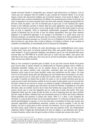 49 | A p h o r i s m e s s u r l a s a g e s s e d a n s l a v i e - A r t h u r S c h o p e n h a u e r

monde arriverait bientôt à comprendre que, lorsqu'il s'agit d'invectives et d'injures, c'est le
vaincu qui sort vainqueur d'un tel combat, et que, comme dit Vincenzo Monti, il en est des
injures comme des processions d'église qui reviennent toujours à leur point de départ. Il ne
suffirait plus alors, comme actuellement, de débiter une grossièreté pour mettre le droit de son
côté; le jugement et la raison auraient alors une bien autre autorité, pendant qu'aujourd'hui ils
doivent, avant de parler, voir s'ils ne heurtent pas en quoi que ce soit l'opinion des esprits
bornés et des imbéciles qu'irrite et alarme déjà leur seule apparition; sans quoi l'intelligence
peut se trouver dans le cas de jouer, sur un coup de dés, la tête où elle réside contre le cerveau
plat où loge la stupidité. Alors la supériorité intellectuelle occuperait réellement dans la
société la primauté qui lui est due et que l'on donne aujourd'hui, bien que d'une manière
déguisée, à la supériorité physique et au courage à la hussarde; il y aurait aussi, pour les
hommes éminents, un motif de moins pour fuir la société, comme ils le font actuellement. Un
tel revirement donnerait naissance au véritable bon ton et fonderait la véritable bonne société,
dans la forme où, sans doute, elle a existé à Athènes, à Corinthe et à Rome. À qui voudrait en
connaître un échantillon, je recommande de lire le Banquet de Xénophon.
Le dernier argument à la défense du code chevaleresque sera indubitablement ainsi conçu:
«Allons donc! mais alors un homme pourrait bien, Dieu nous garde! donner un coup à un
autre homme!» À quoi je pourrais répondre, sans phrases, que le cas s'est présenté bien assez
souvent dans ces 999/1000 de la société chez qui ce code n'est pas admis, sans qu'un seul
individu en soit mort, tandis que, chez ceux qui en suivent les préceptes, chaque coup, dans la
règle, devient une affaire mortelle.
Mais je veux examiner la question plus en détail. Je me suis bien souvent donné de la peine
pour trouver dans la nature animale ou intellectuelle de l'homme quelque raison valable ou
seulement plausible, fondée non sur de simples façons de parler, mais sur des notions
distinctes, qui puisse justifier cette conviction, enracinée dans une portion de l'espèce
humaine, qu'un coup est une chose horrible: toutes mes recherches ont été vaines. Un coup
n'est et ne sera jamais qu'un petit mal physique que tout homme peut occasionner à un autre,
sans rien prouver par là, sinon qu'il est plus fort ou plus adroit, ou que l'autre n'était pas sur
ses gardes. L'analyse ne fournit rien au delà. En outre, je vois ce même chevalier pour qui un
coup reçu de la main d'un homme semble de tous les maux le plus grand, recevoir un coup dix
fois plus violent de son cheval et assurer, en traînant la jambe et dissimulant sa douleur, que
ce n'est rien. Alors j'ai supposé que cela tenait à la main de l'homme. Cependant je vois notre
chevalier, dans un combat, recevoir de la main d'un homme des coups d'estoc et de taille et
assurer encore que ce sont des bagatelles qui ne valent pas la peine d'en parler. Plus tard,
j'apprends même que des coups de plat de lame ne sont à beaucoup près pas aussi terribles
que des coups de bâton, tellement que tout récemment encore les élèves des écoles militaires
étaient passibles des premiers et jamais des autres. Mais il y a plus: à une réception de
chevalier, le coup de plat de lame est un très grand honneur. Et voilà que j'ai épuisé tous mes
motifs psychologiques et moraux, et il ne me reste plus à considérer la chose que comme une
ancienne superstition, profondément enracinée, comme un nouvel exemple, à côte de tant
d'autres, de tout ce qu'on peut en faire accroire aux hommes. C'est ce que prouve encore ce
fait bien connu, qu'en Chine les coups de canne sont une punition civile, très fréquemment
employée même à l'égard des fonctionnaires de tous les degrés; ce qui démontre que, là-bas,
la nature humaine, même chez les gens les plus civilisés, ne parle pas comme chez nous16.

16

Vingt ou trente coups de canne sur le derrière, c'est, pour ainsi dire, le pain quotidien des Chinois. C'est une
correction paternelle du mandarin, laquelle n'a rien d'infamant, et qu'ils reçoivent avec actions de grâces. (Lettres
édifiantes et curieuses, éd. 1819, vol. XI, p. 454.) (Citation de l'auteur).

 