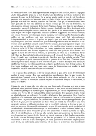 51 | A p h o r i s m e s s u r l a s a g e s s e d a n s l a v i e - A r t h u r S c h o p e n h a u e r

de remplacer le mot Durll, dérivé probablement, non pas du latin duellum, mais de l'espagnol
duelo, peine, plainte, grief, par le mot de Rittersetze (combat de chevaliers, comme on dit:
combats de coqs ou de bull-dogs). On a, certes, ample matière à rire de voir les allures
pédantes avec lesquelles on accomplit toutes ces folies. Il n'en est pas moins révoltant que ce
principe, avec son code absurde, constitue un État dans l'État, qui, ne reconnaissant d'autre
droit que celui du plus fort, tyrannise les classes sociales qui sont sous sa domination, en
établissant un tribunal permanent de la Sainte-Wehme; chacun peut être cité par chacun à
comparaître; les motifs de la citation, faciles à trouver, font l'office de sbires du tribunal, et la
sentence prononce la peine de mort contre les deux parties. C'est, naturellement, le repaire du
fond duquel l'être le plus méprisable, à la seule condition d'appartenir aux classes soumises
aux lois de l'honneur chevaleresque, pourra menacer, voire même tuer les hommes les plus
nobles et les meilleurs, qui sont précisément ceux qu'il hait nécessairement.
Puisqu'aujourd'hui la justice et la police ont gagné à peu près assez d'autorité pour qu'un
coquin ne puisse plus nous arrêter sur les grands chemins pour nous crier: La bourse ou la vie!
il serait temps que le bon sens prît assez d'autorité, lui aussi, pour que le premier coquin venu
ne puisse plus, au milieu de notre existence la plus paisible, nous troubler en nous criant:
L'honneur ou la vie! Il faut enfin délivrer les classes supérieures du poids qui les accable; il
faut nous affranchir tous de cette angoisse de savoir que nous pouvons, à tout instant, être
appelés à payer de notre vie la brutalité, la grossièreté, la bêtise ou la méchanceté de tel
individu à qui il aura plu de les déchaîner contre nous. Il est criant, il est honteux de voir deux
jeunes écervelés sans expérience, tenus d'expier dans leur sang leur moindre querelle. Voici
un fait qui prouve à quelle hauteur s'est élevée la tyrannie de cet État dans l'État et où en est
arrivé le pouvoir de ce préjugé: on a vu souvent des gens se tuer de désespoir pour n'avoir pu
rétablir leur honneur chevaleresque offensé, soit parce que l'offenseur était de trop haute ou de
trop basse condition, soit pour toute autre cause de disproportion qui rendait le duel
impossible; une telle mort n'est-elle pas tragi-comique?
Tout ce qui est faux et absurde se révèle finalement par là que, arrivé à son développement
parfait, il porte comme fleur une contradiction; pareillement, dans le cas présent, la
contradiction s'épanouit sous la forme de la plus criante antinomie; en effet, le duel est
défendu à l'officier, et néanmoins celui-ci est puni de destitution lorsque, le cas échéant, il
refuse de se battre.
Puisque j'y suis, je veux aller plus loin avec mon franc-parler. Examinée avec soin et sans
prétention, cette grande différence, que l'on fait sonner si haut, entre tuer son adversaire dans
un combat au grand jour et à armes égales ou par embûche, est fondée simplement sur ce que,
comme nous l'avons dit, cet État dans l'État ne reconnaît d'autre droit que celui du plus fort et
en a fait la base de son code après l'avoir élevé à la hauteur d'un jugement de Dieu. Ce qu'on
appelle en effet un combat loyal ne prouve pas autre chose, si ce n'est qu'on est le plus fort ou
le plus adroit. La justification que l'on cherche dans la publicité du duel présuppose donc que
le droit du plus fort est réellement un droit. Mais, en réalité, la circonstance que mon
adversaire sait mal se défendre me donne bien la possibilité, mais non le droit de le tuer; ce
droit, ou autrement dit ma justification morale, ne peut découler que des motifs que j'ai de lui
arracher la vie. Admettons maintenant que ces motifs existent et soient suffisants; alors il n'y a
plus aucune raison de se préoccuper qui de nous deux manie le mieux le pistolet ou l'épée,
alors il est indifférent que je le tue de telle ou telle façon, par devant ou par derrière. Car,
moralement parlant, le droit du plus fort n'a pas plus de poids que le droit du plus rusé, et c'est
ce dernier dont on fait usage quand on tue dans un guet-apens: ici, le droit du poing vaut
exactement le droit de la tête. Remarquons, en outre, que dans le duel même on pratique les
deux droits, car toute feinte, dans l'escrime, est une ruse. Si je me tiens pour moralement

 
