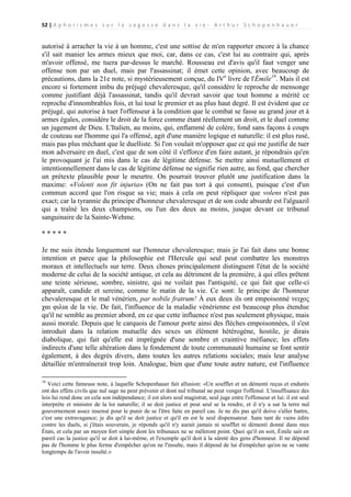 52 | A p h o r i s m e s s u r l a s a g e s s e d a n s l a v i e - A r t h u r S c h o p e n h a u e r

autorisé à arracher la vie à un homme, c'est une sottise de m'en rapporter encore à la chance
s'il sait manier les armes mieux que moi, car, dans ce cas, c'est lui au contraire qui, après
m'avoir offensé, me tuera par-dessus le marché. Rousseau est d'avis qu'il faut venger une
offense non par un duel, mais par l'assassinat; il émet cette opinion, avec beaucoup de
précautions, dans la 21e note, si mystérieusement conçue, du IVe livre de l'Émile18. Mais il est
encore si fortement imbu du préjugé chevaleresque, qu'il considère le reproche de mensonge
comme justifiant déjà l'assassinat, tandis qu'il devrait savoir que tout homme a mérité ce
reproche d'innombrables fois, et lui tout le premier et au plus haut degré. Il est évident que ce
préjugé, qui autorise à tuer l'offenseur à la condition que le combat se fasse au grand jour et à
armes égales, considère le droit de la force comme étant réellement un droit, et le duel comme
un jugement de Dieu. L'Italien, au moins, qui, enflammé de colère, fond sans façons à coups
de couteau sur l'homme qui l'a offensé, agit d'une manière logique et naturelle: il est plus rusé,
mais pas plus méchant que le duelliste. Si l'on voulait m'opposer que ce qui me justifie de tuer
mon adversaire en duel, c'est que de son côté il s'efforce d'en faire autant, je répondrais qu'en
le provoquant je l'ai mis dans le cas de légitime défense. Se mettre ainsi mutuellement et
intentionnellement dans le cas de légitime défense ne signifie rien autre, au fond, que chercher
un prétexte plausible pour le meurtre. On pourrait trouver plutôt une justification dans la
maxime: «Volenti non fit injuria» (On ne fait pas tort à qui consent), puisque c'est d'un
commun accord que l'on risque sa vie; mais à cela on peut répliquer que volens n'est pas
exact; car la tyrannie du principe d'honneur chevaleresque et de son code absurde est l'alguazil
qui a traîné les deux champions, ou l'un des deux au moins, jusque devant ce tribunal
sanguinaire de la Sainte-Wehme.
*****
Je me suis étendu longuement sur l'honneur chevaleresque; mais je l'ai fait dans une bonne
intention et parce que la philosophie est l'Hercule qui seul peut combattre les monstres
moraux et intellectuels sur terre. Deux choses principalement distinguent l'état de la société
moderne de celui de la société antique, et cela au détriment de la première, à qui elles prêtent
une teinte sérieuse, sombre, sinistre, qui ne voilait pas l'antiquité, ce qui fait que celle-ci
apparaît, candide et sereine, comme le matin de la vie. Ce sont: le principe de l'honneur
chevaleresque et le mal vénérien, par nobile fratrum! À eux deux ils ont empoisonné νειχος
χαι φιλια de la vie. De fait, l'influence de la maladie vénérienne est beaucoup plus étendue
qu'il ne semble au premier abord, en ce que cette influence n'est pas seulement physique, mais
aussi morale. Depuis que le carquois de l'amour porte ainsi des flèches empoisonnées, il s'est
introduit dans la relation mutuelle des sexes un élément hétérogène, hostile, je dirais
diabolique, qui fait qu'elle est imprégnée d'une sombre et craintive méfiance; les effets
indirects d'une telle altération dans le fondement de toute communauté humaine se font sentir
également, à des degrés divers, dans toutes les autres relations sociales; mais leur analyse
détaillée m'entraînerait trop loin. Analogue, bien que d'une toute autre nature, est l'influence
18

Voici cette fameuse note, à laquelle Schopenhauer fait allusion: «Un soufflet et un démenti reçus et endurés
ont des effets civils que nul sage ne peut prévenir et dont nul tribunal ne peut venger l'offensé. L'insuffisance des
lois lui rend donc en cela son indépendance; il est alors seul magistrat, seul juge entre l'offenseur et lui: il est seul
interprète et ministre de la loi naturelle; il se doit justice et peut seul se la rendre, et il n'y a sur la terre nul
gouvernement assez insensé pour le punir de se l'être faite en pareil cas. Je ne dis pas qu'il doive s'aller battre,
c'est une extravagance; je dis qu'il se doit justice et qu'il en est le seul dispensateur. Sans tant de vains édits
contre les duels, si j'étais souverain, je réponds qu'il n'y aurait jamais ni soufflet ni démenti donné dans mes
États, et cela par un moyen fort simple dont les tribunaux ne se mêleront point. Quoi qu'il en soit, Émile sait en
pareil cas la justice qu'il se doit à lui-même, et l'exemple qu'il doit à la sûreté des gens d'honneur. Il ne dépend
pas de l'homme le plus ferme d'empêcher qu'on ne l'insulte, mais il dépend de lui d'empêcher qu'on ne se vante
longtemps de l'avoir insulté.»

 