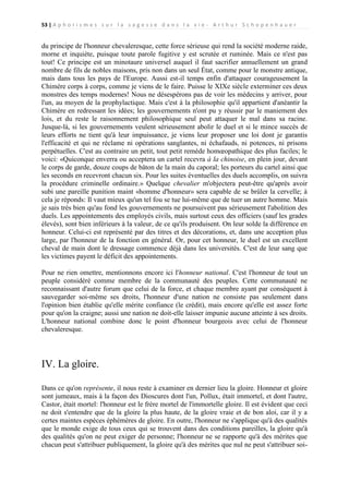 53 | A p h o r i s m e s s u r l a s a g e s s e d a n s l a v i e - A r t h u r S c h o p e n h a u e r

du principe de l'honneur chevaleresque, cette force sérieuse qui rend la société moderne raide,
morne et inquiète, puisque toute parole fugitive y est scrutée et ruminée. Mais ce n'est pas
tout! Ce principe est un minotaure universel auquel il faut sacrifier annuellement un grand
nombre de fils de nobles maisons, pris non dans un seul État, comme pour le monstre antique,
mais dans tous les pays de l'Europe. Aussi est-il temps enfin d'attaquer courageusement la
Chimère corps à corps, comme je viens de le faire. Puisse le XIXe siècle exterminer ces deux
monstres des temps modernes! Nous ne désespérons pas de voir les médecins y arriver, pour
l'un, au moyen de la prophylactique. Mais c'est à la philosophie qu'il appartient d'anéantir la
Chimère en redressant les idées; les gouvernements n'ont pu y réussir par le maniement des
lois, et du reste le raisonnement philosophique seul peut attaquer le mal dans sa racine.
Jusque-là, si les gouvernements veulent sérieusement abolir le duel et si le mince succès de
leurs efforts ne tient qu'à leur impuissance, je viens leur proposer une loi dont je garantis
l'efficacité et qui ne réclame ni opérations sanglantes, ni échafauds, ni potences, ni prisons
perpétuelles. C'est au contraire un petit, tout petit remède homœopathique des plus faciles; le
voici: «Quiconque enverra ou acceptera un cartel recevra à la chinoise, en plein jour, devant
le corps de garde, douze coups de bâton de la main du caporal; les porteurs du cartel ainsi que
les seconds en recevront chacun six. Pour les suites éventuelles des duels accomplis, on suivra
la procédure criminelle ordinaire.» Quelque chevalier m'objectera peut-être qu'après avoir
subi une pareille punition maint «homme d'honneur» sera capable de se brûler la cervelle; à
cela je réponds: Il vaut mieux qu'un tel fou se tue lui-même que de tuer un autre homme. Mais
je sais très bien qu'au fond les gouvernements ne poursuivent pas sérieusement l'abolition des
duels. Les appointements des employés civils, mais surtout ceux des officiers (sauf les grades
élevés), sont bien inférieurs à la valeur, de ce qu'ils produisent. On leur solde la différence en
honneur. Celui-ci est représenté par des titres et des décorations, et, dans une acception plus
large, par l'honneur de la fonction en général. Or, pour cet honneur, le duel est un excellent
cheval de main dont le dressage commence déjà dans les universités. C'est de leur sang que
les victimes payent le déficit des appointements.
Pour ne rien omettre, mentionnons encore ici l'honneur national. C'est l'honneur de tout un
peuple considéré comme membre de la communauté des peuples. Cette communauté ne
reconnaissant d'autre forum que celui de la force, et chaque membre ayant par conséquent à
sauvegarder soi-même ses droits, l'honneur d'une nation ne consiste pas seulement dans
l'opinion bien établie qu'elle mérite confiance (le crédit), mais encore qu'elle est assez forte
pour qu'on la craigne; aussi une nation ne doit-elle laisser impunie aucune atteinte à ses droits.
L'honneur national combine donc le point d'honneur bourgeois avec celui de l'honneur
chevaleresque.

IV. La gloire.
Dans ce qu'on représente, il nous reste à examiner en dernier lieu la gloire. Honneur et gloire
sont jumeaux, mais à la façon des Dioscures dont l'un, Pollux, était immortel, et dont l'autre,
Castor, était mortel: l'honneur est le frère mortel de l'immortelle gloire. Il est évident que ceci
ne doit s'entendre que de la gloire la plus haute, de la gloire vraie et de bon aloi, car il y a
certes maintes espèces éphémères de gloire. En outre, l'honneur ne s'applique qu'à des qualités
que le monde exige de tous ceux qui se trouvent dans des conditions pareilles, la gloire qu'à
des qualités qu'on ne peut exiger de personne; l'honneur ne se rapporte qu'à des mérites que
chacun peut s'attribuer publiquement, la gloire qu'à des mérites que nul ne peut s'attribuer soi-

 