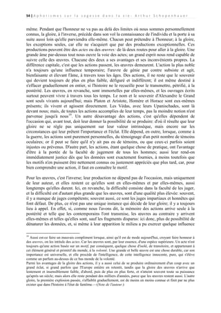 54 | A p h o r i s m e s s u r l a s a g e s s e d a n s l a v i e - A r t h u r S c h o p e n h a u e r

même. Pendant que l'honneur ne va pas au delà des limites où nous sommes personnellement
connus, la gloire, à l'inverse, précède dans son vol la connaissance de l'individu et la porte à sa
suite aussi loin qu'elle parviendra elle-même. Chacun peut prétendre à l'honneur; à la gloire,
les exceptions seules, car elle ne s'acquiert que par des productions exceptionnelles. Ces
productions peuvent être des actes ou des œuvres: de là deux routes pour aller à la gloire. Une
grande âme par-dessus tout nous ouvre la voie des actes; un grand esprit nous rend capable de
suivre celle des œuvres. Chacune des deux a ses avantages et ses inconvénients propres. La
différence capitale, c'est que les actions passent, les œuvres demeurent. L'action la plus noble
n'a toujours qu'une influence temporaire; l'œuvre de génie par contre subsiste et agit,
bienfaisante et élevant l'âme, à travers tous les âges. Des actions, il ne reste que le souvenir
qui devient toujours de plus en plus faible, défiguré et indifférent; il est même destiné à
s'effacer graduellement en entier, si l'histoire ne le recueille pour le transmettre, pétrifié, à la
postérité. Les œuvres, en revanche, sont immortelles par elles-mêmes, et les ouvrages écrits
surtout peuvent vivre à travers tous les temps. Le nom et le souvenir d'Alexandre le Grand
sont seuls vivants aujourd'hui; mais Platon et Aristote, Homère et Horace sont eux-mêmes
présents; ils vivent et agissent directement. Les Védas, avec leurs Upanischades, sont là
devant nous; mais, de toutes les actions accomplies de leur temps, pas la moindre notion n'est
parvenue jusqu'à nous19. Un autre désavantage des actions, c'est qu'elles dépendent de
l'occasion qui, avant tout, doit leur donner la possibilité de se produire: d'où il résulte que leur
gloire ne se règle pas uniquement sur leur valeur intrinsèque, mais encore sur les
circonstances qui leur prêtent l'importance et l'éclat. Elle dépend, en outre, lorsque, comme à
la guerre, les actions sont purement personnelles, du témoignage d'un petit nombre de témoins
oculaires; or il peut se faire qu'il n'y ait pas eu de témoins, ou que ceux-ci parfois soient
injustes ou prévenus. D'autre part, les actions, étant quelque chose de pratique, ont l'avantage
d'être à la portée de la faculté de jugement de tous les hommes; aussi leur rend-on
immédiatement justice dès que les données sont exactement fournies, à moins toutefois que
les motifs n'en puissent être nettement connus ou justement appréciés que plus tard, car, pour
bien comprendre une action, il faut en connaître le motif.
Pour les œuvres, c'est l'inverse; leur production ne dépend pas de l'occasion, mais uniquement
de leur auteur, et elles restent ce qu'elles sont en elles-mêmes et par elles-mêmes, aussi
longtemps qu'elles durent. Ici, en revanche, la difficulté consiste dans la faculté de les juger,
et la difficulté est d'autant plus grande que les œuvres, sont d'une qualité plus élevée: souvent,
il y a manque de juges compétents; souvent aussi, ce sont les juges impartiaux et honnêtes qui
font défaut. De plus, ce n'est pas une unique instance qui décide de leur gloire; il y a toujours
lieu à appel. En effet, si, comme nous l'avons dit, la mémoire des actions arrive seule à la
postérité et telle que les contemporains l'ont transmise, les œuvres au contraire y arrivent
elles-mêmes et telles qu'elles sont, sauf les fragments disparus: ici donc, plus de possibilité de
dénaturer les données, et, si même à leur apparition le milieu a pu exercer quelque influence
19

Aussi est-ce faire un mauvais compliment lorsque, ainsi qu'il est de mode aujourd'hui, croyant faire honneur à
des œuvres, on les intitule des actes. Car les œuvres sont, par leur essence, d'une espèce supérieure. Un acte n'est
toujours qu'une action basée sur un motif, par conséquent, quelque chose d'isolé, de transitoire, et appartenant à
cet élément général et primitif du monde, à la volonté. Une grande et belle œuvre est une chose durable, car son
importance est universelle, et elle procède de l'intelligence, de cette intelligence innocente, pure, qui s'élève
comme un parfum au-dessus de ce bas monde de la volonté.
Parmi les avantages de la gloire des actions, il y a aussi celui de se produire ordinairement d'un coup avec un
grand éclat, si grand parfois que l'Europe entière en retentit, tandis que la gloire des œuvres n'arrive que
lentement et insensiblement faible, d'abord, puis de plus en plus forte, et n'atteint souvent toute sa puissance
qu'après un siècle; mais alors elle reste pendant des milliers d'années, parce que les œuvres restent aussi. L'autre
gloire, la première explosion passée, s'affaiblit graduellement, est de moins en moins connue et finit par ne plus
exister que dans l'histoire à l'état de fantôme.—(Note de l'auteur.)

 