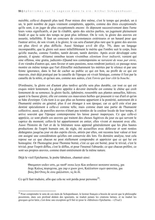 55 | A p h o r i s m e s s u r l a s a g e s s e d a n s l a v i e - A r t h u r S c h o p e n h a u e r

nuisible, celle-ci disparaît plus tard. Pour mieux dire même, c'est le temps qui produit, un à
un, le petit nombre de juges vraiment compétents, appelés, comme des êtres exceptionnels
qu'ils sont, à en juger de plus exceptionnels encore: ils déposent successivement dans l'urne
leurs votes significatifs, et par là s'établit, après des siècles parfois, un jugement pleinement
fondé et que la suite des temps ne peut plus infirmer. On le voit, la gloire des œuvres est
assurée, infaillible. Il faut un concours de circonstances extérieures et un hasard pour que
l'auteur arrive, de son vivant, à la gloire; le cas sera d'autant plus rare que le genre des œuvres
est plus élevé et plus difficile. Aussi Sénèque a-t-il dit (Ep. 79), dans un langage
incomparable, que la gloire suit aussi infailliblement le mérite que l'ombre suit le corps, bien
qu'elle marche, comme l'ombre, tantôt devant, tantôt derrière. Après avoir développé cette
pensée, il ajoute: «Etiamsi omnibus tecum viventibus silentium livor indixerit, venient qui
sine offensa, sine gratia, judicent» (Quand nos contemporains se tairaient de nous par envie,
il en viendra d'autres qui, sans faveur et sans passions, nous rendront justice); ce passage nous
montre en même temps que l'art d'étouffer méchamment les mérites par le silence et par une
feinte ignorance, dans le but de cacher au public ce qui est bon, au profit de ce qui est
mauvais, était déjà pratiqué par la canaille de l'époque où vivait Sénèque, comme il l'est par la
canaille de la nôtre, et qu'aux uns, comme aux autres, c'est l'envie qui leur clôt la bouche.
D'ordinaire, la gloire est d'autant plus tardive qu'elle sera plus durable, car tout ce qui est
exquis mûrit lentement. La gloire appelée à devenir éternelle est comme le chêne qui croît
lentement de sa semence; la gloire facile, éphémère, ressemble aux plantes annuelles, hâtives;
quant à la fausse gloire, elle est comme ces mauvaises herbes qui poussent à vue d'œil et qu'on
se hâte d'extirper. Cela tient à ce que plus un homme appartient à la postérité, autrement dit à
l'humanité entière en général, plus il est étranger à son époque; car ce qu'il crée n'est pas
destiné spécialement à celle-ci comme telle, mais comme étant une partie de l'humanité
collective; aussi, de pareilles œuvres n'étant pas teintées de la couleur locale de leur temps, il
arrive souvent que l'époque contemporaine les laisse passer inaperçues. Ce que celle-ci
apprécie, ce sont plutôt ces œuvres qui traitent des choses fugitives du jour ou qui servent le
caprice du moment; celles-là lui appartiennent en entier, elles vivent et meurent avec elle.
Aussi l'histoire de l'art et de la littérature nous apprend généralement que les plus hautes
productions de l'esprit humain ont, de règle, été accueillies avec défaveur et sont restées
dédaignées jusqu'au jour où des esprits élevés, attirés par elles, ont reconnu leur valeur et leur
ont assigné une considération qu'elles ont conservée dès lors. En dernière analyse, tout cela
repose sur ce que chacun ne peut réellement comprendre et apprécier que ce qui lui est
homogène. Or l'homogène pour l'homme borné, c'est ce qui est borné; pour le trivial, c'est le
trivial; pour l'esprit diffus, c'est le diffus, et pour l'insensé l'absurde; ce que chacun préfère, ce
sont ses propres œuvres, comme étant entièrement de la même nature.
Déjà le vieil Epicharme, le poète fabuleux, chantait ainsi:
Θαυματον ουδεν εστι, με ταυθʹ ουτω λεγε Και ανδανειν αυτοισιν αυτους, χαι
δοχε Καλως πεφυχεναι, χαι γαρ ο χυων χυνι, Καλλιστον ειμεν φαινεται, χαι
βους βοί Ονος δε ονω χαλλιστον, υς δε δί.
Ce qu'il faut traduire, afin que cela ne soit perdu pour personne20:

20

Pour comprendre le sens de ces mots de Schopenhauer, le lecteur français a besoin de savoir que le philosophe
pessimiste, dans son profond dédain des ignorants, ne traduit jamais les citations latines, et ne traduit les
grecques qu'en latin; c'est donc une exception qu'il fait ici pour le «fabuleux» Epicharme.—(Trad.)

 