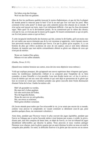 57 | A p h o r i s m e s s u r l a s a g e s s e d a n s l a v i e - A r t h u r S c h o p e n h a u e r

Sie loben ewig das Geringe,
Weil sie das Gute nie gekannt.
(Que de fois les meilleures qualités trouvent le moins d'admirateurs, et que de fois la plupart
du monde prend le mauvais pour le bon! C'est là un mal que l'on voit tous les jours. Mais
comment éviter cette peste? Je doute que cette calamité puisse être chassée de ce monde. Il
n'est qu'un seul moyen sur terre, mais il est infiniment difficile: c'est que les fous deviennent
sages. Mais quoi! ils ne le deviendront jamais. Ils ne connaissent pas la valeur des choses;
c'est par la vue, ce n'est pas par la raison qu'ils jugent. Ils louent constamment ce qui est petit,
car ils n'ont jamais connu ce qui est bon.)
À cette incapacité intellectuelle des hommes qui fait, comme le dit Gœthe, qu'il est moins rare
de voir naître une œuvre éminente que de la voir reconnue et appréciée, vient s'ajouter encore
leur perversité morale se manifestant par l'envie. Car par la gloire qu'on acquiert, il y a un
homme de plus qui s'élève au-dessus de ceux de son espèce; ceux-ci sont donc rabaissés
d'autant, de manière que tout mérite extraordinaire obtient sa gloire aux dépens de ceux qui
n'ont pas de mérites:
Wenn wir Andern Ehre gehen,
Müssen wir uns selbst entadeln.
(Gœthe, Divan, O. O.)
(Quand nous rendons honneur aux autres, nous devons nous déprécier nous-mêmes.)
Voilà qui explique pourquoi, dès qu'apparaît une œuvre supérieure dans n'importe quel genre,
toutes les nombreuses médiocrités s'allient et se conjurent pour l'empêcher de se faire
connaître, et pour l'étouffer si c'est possible. Leur mot d'ordre tacite est: «A bas le mérite.»
Ceux-là mêmes qui ont eux aussi des mérites et qui sont déjà en possession de la gloire qui
leur en revient ne voient pas volontiers poindre une gloire nouvelle dont l'éclat diminuerait
d'autant l'éclat de la leur. Gœthe lui-même a dit:
Hätt' ich gezandert zu werden,
Bis man mir's Leben gegönnt,
Ich wäre noch nient auf Erden,
Wie ihr begreifen Könnt,
Wenn ihr sent wie sie sich geberden,
Die, um etwas zu scheinen,
Mich gerne nöchten verneinen.
(Si j'avais attendu pour naître que l'on m'accordât la vie, je ne serais pas encore de ce monde,
comme vous pouvez le comprendre en voyant comment se démènent ceux-là qui, pour
paraître quelque chose, me renieraient volontiers.)
Ainsi donc, pendant que l'honneur trouve le plus souvent des juges équitables, pendant que
l'envie ne l'attaque pas et qu'on l'accorde même à tout homme par avance, à crédit, la gloire,
d'autre part, doit être conquise de haute lutte, en dépit de l'envie, et c'est un tribunal de juges
décidément défavorables qui décerne la palme. Nous pouvons et nous voulons partager
l'honneur avec chacun, mais la gloire acquise par un autre diminue la nôtre ou nous en rend la
conquête plus pénible. En outre, la difficulté d'arriver à la gloire par des œuvres est en raison

 