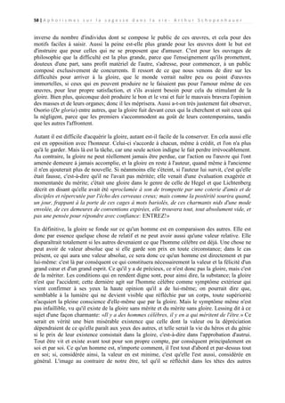 58 | A p h o r i s m e s s u r l a s a g e s s e d a n s l a v i e - A r t h u r S c h o p e n h a u e r

inverse du nombre d'individus dont se compose le public de ces œuvres, et cela pour des
motifs faciles à saisir. Aussi la peine est-elle plus grande pour les œuvres dont le but est
d'instruire que pour celles qui ne se proposent que d'amuser. C'est pour les ouvrages de
philosophie que la difficulté est la plus grande, parce que l'enseignement qu'ils promettent,
douteux d'une part, sans profit matériel de l'autre, s'adresse, pour commencer, à un public
composé exclusivement de concurrents. Il ressort de ce que nous venons de dire sur les
difficultés pour arriver à la gloire, que le monde verrait naître peu ou point d'œuvres
immortelles, si ceux qui en peuvent produire ne le faisaient pas pour l'amour même de ces
œuvres, pour leur propre satisfaction, et s'ils avaient besoin pour cela du stimulant de la
gloire. Bien plus, quiconque doit produire le bon et le vrai et fuir le mauvais bravera l'opinion
des masses et de leurs organes; donc il les méprisera. Aussi a-t-on très justement fait observer,
Osorio (De gloria) entre autres, que la gloire fuit devant ceux qui la cherchent et suit ceux qui
la négligent, parce que les premiers s'accommodent au goût de leurs contemporains, tandis
que les autres l'affrontent.
Autant il est difficile d'acquérir la gloire, autant est-il facile de la conserver. En cela aussi elle
est en opposition avec l'honneur. Celui-ci s'accorde à chacun, même à crédit, et l'on n'a plus
qu'à le garder. Mais là est la tâche, car une seule action indigne le fait perdre irrévocablement.
Au contraire, la gloire ne peut réellement jamais être perdue, car l'action ou l'œuvre qui l'ont
amenée demeure à jamais accomplie, et la gloire en reste à l'auteur, quand même à l'ancienne
il n'en ajouterait plus de nouvelle. Si néanmoins elle s'éteint, si l'auteur lui survit, c'est qu'elle
était fausse, c'est-à-dire qu'il ne l'avait pas méritée; elle venait d'une évaluation exagérée et
momentanée du mérite; c'était une gloire dans le genre de celle de Hegel et que Lichtenberg
décrit en disant qu'elle avait été «proclamée à son de trompette par une coterie d'amis et de
disciples et répercutée par l'écho des cerveaux creux; mais comme la postérité sourira quand,
un jour, frappant à la porte de ces cages à mots bariolés, de ces charmants nids d'une mode
envolée, de ces demeures de conventions expirées, elle trouvera tout, tout absolument vide, et
pas une pensée pour répondre avec confiance: ENTREZ!»
En définitive, la gloire se fonde sur ce qu'un homme est en comparaison des autres. Elle est
donc par essence quelque chose de relatif et ne peut avoir aussi qu'une valeur relative. Elle
disparaîtrait totalement si les autres devenaient ce que l'homme célèbre est déjà. Une chose ne
peut avoir de valeur absolue que si elle garde son prix en toute circonstance; dans le cas
présent, ce qui aura une valeur absolue, ce sera donc ce qu'un homme est directement et par
lui-même: c'est là par conséquent ce qui constituera nécessairement la valeur et la félicité d'un
grand cœur et d'un grand esprit. Ce qu'il y a de précieux, ce n'est donc pas la gloire, mais c'est
de la mériter. Les conditions qui en rendent digne sont, pour ainsi dire, la substance; la gloire
n'est que l'accident; cette dernière agit sur l'homme célèbre comme symptôme extérieur qui
vient confirmer à ses yeux la haute opinion qu'il a de lui-même; on pourrait dire que,
semblable à la lumière qui ne devient visible que réfléchie par un corps, toute supériorité
n'acquiert la pleine conscience d'elle-même que par la gloire. Mais le symptôme même n'est
pas infaillible, vu qu'il existe de la gloire sans mérite et du mérite sans gloire. Lessing dit à ce
sujet d'une façon charmante: «Il y a des hommes célèbres, il y en a qui méritent de l'être.» Ce
serait en vérité une bien misérable existence que celle dont la valeur ou la dépréciation
dépendraient de ce qu'elle paraît aux yeux des autres, et telle serait la vie du héros et du génie
si le prix de leur existence consistait dans la gloire, c'est-à-dire dans l'approbation d'autrui.
Tout être vit et existe avant tout pour son propre compte, par conséquent principalement en
soi et par soi. Ce qu'un homme est, n'importe comment, il l'est tout d'abord et par-dessus tout
en soi; si, considérée ainsi, la valeur en est minime, c'est qu'elle l'est aussi, considérée en
général. L'image au contraire de notre être, tel qu'il se réfléchit dans les têtes des autres

 