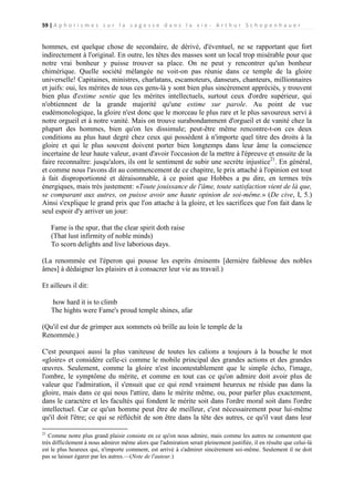 59 | A p h o r i s m e s s u r l a s a g e s s e d a n s l a v i e - A r t h u r S c h o p e n h a u e r

hommes, est quelque chose de secondaire, de dérivé, d'éventuel, ne se rapportant que fort
indirectement à l'original. En outre, les têtes des masses sont un local trop misérable pour que
notre vrai bonheur y puisse trouver sa place. On ne peut y rencontrer qu'un bonheur
chimérique. Quelle société mélangée ne voit-on pas réunie dans ce temple de la gloire
universelle! Capitaines, ministres, charlatans, escamoteurs, danseurs, chanteurs, millionnaires
et juifs: oui, les mérites de tous ces gens-là y sont bien plus sincèrement appréciés, y trouvent
bien plus d'estime sentie que les mérites intellectuels, surtout ceux d'ordre supérieur, qui
n'obtiennent de la grande majorité qu'une estime sur parole. Au point de vue
eudémonologique, la gloire n'est donc que le morceau le plus rare et le plus savoureux servi à
notre orgueil et à notre vanité. Mais on trouve surabondamment d'orgueil et de vanité chez la
plupart des hommes, bien qu'on les dissimule; peut-être même rencontre-t-on ces deux
conditions au plus haut degré chez ceux qui possèdent à n'importe quel titre des droits à la
gloire et qui le plus souvent doivent porter bien longtemps dans leur âme la conscience
incertaine de leur haute valeur, avant d'avoir l'occasion de la mettre à l'épreuve et ensuite de la
faire reconnaître: jusqu'alors, ils ont le sentiment de subir une secrète injustice21. En général,
et comme nous l'avons dit au commencement de ce chapitre, le prix attaché à l'opinion est tout
à fait disproportionné et déraisonnable, à ce point que Hobbes a pu dire, en termes très
énergiques, mais très justement: «Toute jouissance de l'âme, toute satisfaction vient de là que,
se comparant aux autres, on puisse avoir une haute opinion de soi-même.» (De cive, I, 5.)
Ainsi s'explique le grand prix que l'on attache à la gloire, et les sacrifices que l'on fait dans le
seul espoir d'y arriver un jour:
Fame is the spur, that the clear spirit doth raise
(That lust infirmity of noble minds)
To scorn delights and live laborious days.
(La renommée est l'éperon qui pousse les esprits éminents [dernière faiblesse des nobles
âmes] à dédaigner les plaisirs et à consacrer leur vie au travail.)
Et ailleurs il dit:
how hard it is to climb
The hights were Fame's proud temple shines, afar
(Qu'il est dur de grimper aux sommets où brille au loin le temple de la
Renommée.)
C'est pourquoi aussi la plus vaniteuse de toutes les calions a toujours à la bouche le mot
«gloire» et considère celle-ci comme le mobile principal des grandes actions et des grandes
œuvres. Seulement, comme la gloire n'est incontestablement que le simple écho, l'image,
l'ombre, le symptôme du mérite, et comme en tout cas ce qu'on admire doit avoir plus de
valeur que l'admiration, il s'ensuit que ce qui rend vraiment heureux ne réside pas dans la
gloire, mais dans ce qui nous l'attire, dans le mérite même, ou, pour parler plus exactement,
dans le caractère et les facultés qui fondent le mérite soit dans l'ordre moral soit dans l'ordre
intellectuel. Car ce qu'un homme peut être de meilleur, c'est nécessairement pour lui-même
qu'il doit l'être; ce qui se réfléchit de son être dans la tête des autres, ce qu'il vaut dans leur
21

Comme notre plus grand plaisir consiste en ce qu'on nous admire, mais comme les autres ne consentent que
très difficilement à nous admirer même alors que l'admiration serait pleinement justifiée, il en résulte que celui-là
est le plus heureux qui, n'importe comment, est arrivé à s'admirer sincèrement soi-même. Seulement il ne doit
pas se laisser égarer par les autres.—(Note de l'auteur.)

 