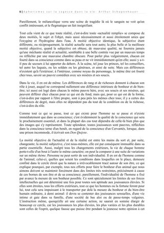 6|A p h o r i s m e s s u r l a s a g e s s e d a n s l a v i e - A r t h u r S c h o p e n h a u e r

Pareillement, le mélancolique verra une scène de tragédie là où le sanguin ne voit qu'un
conflit intéressant, et le flegmatique un fait insignifiant.
Tout cela vient de ce que toute réalité, c'est-à-dire toute «actualité remplie» se compose de
deux moitiés, le sujet et l'objet, mais aussi nécessairement et aussi étroitement unies que
l'oxygène et l'hydrogène dans l'eau. À moitié objective identique, la subjective étant
différente, ou réciproquement, la réalité actuelle sera tout autre; la plus belle et la meilleure
moitié objective, quand la subjective est obtuse, de mauvaise qualité, ne fournira jamais
qu'une méchante réalité et actualité, semblable à une belle contrée vue par un mauvais temps
ou réfléchie par une mauvaise chambre obscure. Pour parler plus vulgairement, chacun est
fourré dans sa conscience comme dans sa peau et ne vit immédiatement qu'en elle; aussi y a-til peu de secours à lui apporter du dehors. À la scène, tel joue les princes, tel les conseillers,
tel autre les laquais, ou les soldats ou les généraux, et ainsi de suite. Mais ces différences
n'existent qu'à l'extérieur; à l'intérieur, comme noyau du personnage, le même être est fourré
chez tous, savoir un pauvre comédien avec ses misères et ses soucis.
Dans la vie, il en est de même. Les différences de rang et de richesses donnent à chacun son
rôle à jouer, auquel ne correspond nullement une différence intérieure de bonheur et de bienêtre; ici aussi est logé dans chacun le même pauvre hère, avec ses soucis et ses misères, qui
peuvent différer chez chacun pour ce qui est du fond, mais qui, pour ce qui est de la forme,
c'est-à-dire par rapport à l'être propre, sont à peu près les mêmes chez tous; il y a certes des
différences de degré, mais elles ne dépendent pas du tout de la condition ou de la richesse,
c'est-à-dire du rôle.
Comme tout ce qui se passe, tout ce qui existe pour l'homme ne se passe et n'existe
immédiatement que dans sa conscience; c'est évidemment la qualité de la conscience qui sera
le prochainement essentiel, et dans la plupart des cas tout dépendra de celle-là bien plus que
des images qui s'y représentent. Toute splendeur, toutes jouissances sont pauvres, réfléchies
dans la conscience terne d'un benêt, en regard de la conscience d'un Cervantès, lorsque, dans
une prison incommode, il écrivait son Don Quijote.
La moitié objective de l'actualité et de la réalité est entre les mains du sort et, par suite,
changeante; la moitié subjective, c'est nous-mêmes, elle est par conséquent immuable dans sa
partie essentielle. Aussi, malgré tous les changements extérieurs, la vie de chaque homme
porte-t-elle d'un bout à l'autre le même caractère; on peut la comparer à une suite de variations
sur un même thème. Personne ne peut sortir de son individualité. Il en est de l'homme comme
de l'animal; celui-ci, quelles que soient les conditions dans lesquelles on le place, demeure
confiné dans le cercle étroit que la nature a irrévocablement tracé autour de son être, ce qui
explique pourquoi, par exemple, tous nos efforts pour faire le bonheur d'un animal que nous
aimons doivent se maintenir forcément dans des limites très restreintes, précisément à cause
de ces bornes de son être et de sa conscience; pareillement, l'individualité de l'homme a fixé
par avance la mesure de son bonheur possible. Ce sont spécialement les limites de ses forces
intellectuelles qui ont déterminé une fois pour toutes son aptitude aux jouissances élevées. Si
elles sont étroites, tous les efforts extérieurs, tout ce que les hommes ou la fortune feront pour
lui, tout cela sera impuissant à le transporter par delà la mesure du bonheur et du bien-être
humain ordinaire, à demi animal: il devra se contenter des jouissances sensuelles, d'une vie
intime et gaie dans sa famille, d'une société de bas aloi ou de passe-temps vulgaires.
L'instruction même, quoiqu'elle ait une certaine action, ne saurait en somme élargir de
beaucoup ce cercle, car les jouissances les plus élevées, les plus variées et les plus durables
sont celles de l'esprit, quelque fausse que puisse être pendant la jeunesse notre opinion à cet

 