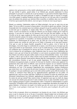 60 | A p h o r i s m e s s u r l a s a g e s s e d a n s l a v i e - A r t h u r S c h o p e n h a u e r

opinion n'est qu'accessoire et d'un intérêt subordonné pour lui. Par conséquent, celui qui ne
fait que mériter la gloire, quand même il ne l'obtient pas, possède amplement la chose
principale et a de quoi se consoler de ce qui lui manque. Ce qui rend un homme digne d'envie,
ce n'est pas d'être tenu pour grand par ce public si incapable de juger et souvent si aveugle,
c'est d'être grand; le suprême bonheur non plus n'est pas de voir son nom aller à la postérité,
mais de produire des pensées qui méritent d'être recueillies et méditées dans tous les siècles.
C'est là ce qui ne peut lui être enlevé, «των εφ' ημιν»; le reste est «των ουχ εφ' ημιν».
Quand, au contraire, l'admiration même est l'objet principal, c'est que le sujet n'en est pas
digne. Tel est en effet le cas pour la fausse gloire, c'est-à-dire la gloire non méritée. Celui qui
la possède doit s'en contenter pour tout aliment, puisqu'il n'a pas les qualités dont cette gloire
ne doit être que le symptôme, le simple reflet. Mais il se dégoûtera souvent de cette gloire
même: il arrive un moment où, en dépit de l'illusion sur son propre compte que la vanité lui
procure, il sera pris de vertige sur ces hauteurs qu'il n'est pas fait pour habiter, ou bien il
s'éveille en lui un vague soupçon de n'être que du cuivre doré; il est saisi de la crainte d'être
dévoilé et humilié comme il le mérite, surtout alors qu'il peut lire déjà sur le front des sages le
jugement de la postérité. Il ressemble à un homme possédant un héritage en vertu d'un faux
testament. Le retentissement de la gloire vraie, de celle qui vivra à travers les âges futurs,
n'arrive jamais aux oreilles de celui qui en est l'objet, et pourtant on le tient pour heureux.
C'est que ce sont les hautes facultés auxquelles il doit sa gloire, c'est le loisir de les
développer, c'est-à-dire d'agir en conformité de sa nature, c'est d'avoir pu ne s'occuper que des
sujets qu'il aimait ou qui l'amusaient, c'est là ce qui l'a rendu heureux; ce n'est aussi que dans
ces conditions que se produisent les œuvres qui iront à la gloire. C'est donc sa grande âme,
c'est la richesse de son intelligence, dont l'empreinte dans ses œuvres force l'admiration des
temps à venir, qui sont la base de son bonheur; ce sont encore ses pensées dont la méditation
fera l'étude et les délices des plus nobles esprits à travers d'innombrables siècles. Avoir mérité
la gloire, voilà ce qui en fait la valeur comme aussi la propre récompense. Que des travaux
appelés à la gloire éternelle l'aient parfois obtenue déjà des contemporains, c'est là un fait dû à
des circonstances fortuites et qui n'a pas grande importance. Car les hommes manquent
d'ordinaire de jugement propre, et surtout ils n'ont pas les facultés voulues pour apprécier les
productions d'un ordre élevé et difficile; aussi suivent-ils toujours sur ces matières l'autorité
d'autrui, et la gloire suprême est accordée de pure confiance par quatre-vingt-dix-neuf
admirateurs sur cent. C'est pourquoi l'approbation des contemporains, quelque nombreuses
que soient leurs voix, n'a que peu de prix pour le penseur; il n'y distingue toujours que l'écho
de quelques voix peu nombreuses qui ne sont elles-mêmes parfois qu'un effet du moment. Un
virtuose se sentirait-il bien flatté par les applaudissements approbatifs de son public s'il
apprenait que, sauf un ou deux individus, l'auditoire est composé en entier de sourds qui, pour
dissimuler mutuellement leur infirmité, applaudissent bruyamment dès qu'ils voient remuer
les mains du seul qui entend? Que serait-ce donc s'il apprenait aussi que ces chefs de claque
ont souvent été achetés pour procurer le plus éclatant succès au plus misérable racleur! Ceci
nous explique pourquoi la gloire contemporaine subit si rarement la métamorphose en gloire
immortelle; d'Alembert rend la même pensée dans sa magnifique description du temple de la
gloire littéraire: «L'intérieur du temple n'est habité que par des morts qui n'y étaient pas de
leur vivant, et par quelques vivants que l'on met à la porte, pour la plupart, dès qu'ils sont
morts.»
Pour le dire en passant, élever un monument à un homme de son vivant, c'est déclarer que
pour ce qui le concerne on ne se fie pas à la postérité. Quand malgré tout un homme arrive
pendant sa vie à une gloire que les générations futures confirmeront, ce ne sera jamais que
dans un âge avancé: il y a bien quelques exceptions à cette règle pour les artistes et les poètes,

 