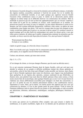 62 | A p h o r i s m e s s u r l a s a g e s s e d a n s l a v i e - A r t h u r S c h o p e n h a u e r

des hommes à la portée desquels se trouvent les données universellement connues, et atteindre
des régions écartées, accessibles seulement à l'activité du savant. Car ici le nombre des
concurrents est infiniment moindre, et un esprit quelque peu supérieur trouvera bientôt
l'occasion d'une combinaison neuve et juste; le mérite de sa découverte pourra même
s'appuyer en même temps sur la difficulté d'arriver à la connaissance des données. Mais la
multitude ne percevra que de loin le bruit des applaudissements que ces travaux vaudront à
leur auteur de la part de ses confrères en science, seuls connaisseurs en la matière. En
poursuivant jusqu'à son terme la route ici indiquée, on peut même déterminer le point où les
données, par leur extrême difficulté d'acquisition, suffisent à elles seules, en dehors de toute
combinaison, pour fonder une gloire. Tels sont les voyages dans les pays très éloignés et peu
visités; on devient célèbre par ce qu'on a vu, non par ce qu'on a pensé. Ce système a encore ce
grand avantage qu'il est plus facile de communiquer aux autres les choses qu'on a vues que
celles qu'on a pensées, de même que le public comprend plus aisément les premières que les
secondes; on trouve aussi de cette façon plus de lecteurs. Car, ainsi qu'Asmus l'a déjà dit:
Wenn jemand eine Reise thut,
So kann er was erzählen.
(Après un grand voyage, on a bien des choses à raconter.)
Mais il en résulte aussi que, lorsqu'on fait la connaissance personnelle d'hommes célèbres de
cette espèce, on se rappelle souvent l'observation d'Horace:
Cœlum, non animum, mutant, qui trans mare currunt.
(Ep. I, 11, t. 27.)
(C'est changer de climat, ce n'est pas changer d'humeur, que de courir au delà des mers.)
En ce qui concerne maintenant l'homme doué de hautes facultés, celui qui seul peut oser
aborder la solution de ces grands et difficiles problèmes traitant des choses générales et
universelles, celui-là fera bien d'une part d'élargir le plus possible son horizon, mais d'autre
part il devra l'étendre également dans toutes les directions, sans s'égarer trop profondément
dans quelqu'une de ces régions plus spéciales, connues seulement de peu d'individus; en
d'autres mots, sans pénétrer trop avant dans les détails spéciaux d'une seule science, et bien
moins encore faire de la micrologie, dans quelque branche que ce soit. Car il n'a pas besoin de
s'adonner aux choses difficilement accessibles pour échapper à la foule des concurrents; ce
qui est à la portée de tous lui fournira précisément matière à des combinaisons neuves,
importantes et vraies. Mais, par là même, son mérite pourra être apprécié par tous ceux qui
connaissent les données, et c'est la plus grande partie du genre humain. Voilà la raison de
l'immense différence entre la gloire réservée aux poètes et aux philosophes et celle accessible
aux physiciens, chimistes, anatomistes, minéralogues, zoologues, philologues, historiens et
autres.

CHAPITRE V : PARÉNÉSES ET MAXIMES
Ici moins que partout j'ai la prétention d'être complet; sans quoi j'aurais à répéter les
nombreuses, et en partie excellentes, règles de la vie données par les penseurs de tous les

 