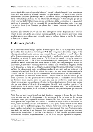 63 | A p h o r i s m e s s u r l a s a g e s s e d a n s l a v i e - A r t h u r S c h o p e n h a u e r

temps, depuis Theognis et le pseudo-Salomon22 jusqu'à La Rochefoucauld; je ne pourrais pas
éviter non plus beaucoup de lieux communs des plus rebattus. J'ai renoncé aussi presque
entièrement à tout ordre systématique. Que le lecteur s'en console, car en pareilles matières un
traité complet et systématique eût été infailliblement ennuyeux. Je n'ai consigné que ce qui
m'est venu tout d'abord à l'esprit, ce qui m'a semblé digne d'être communiqué et ce qui, autant
que je me le rappelais, n'avait pas encore été dit, pas aussi complètement du moins et pas sous
cette même forme; je ne fais donc que glaner dans ce vaste champ où d'autres ont récolté
avant moi.
Toutefois pour apporter un peu de suite dans cette grande variété d'opinions et de conseils
relatifs à mon sujet, je les classerai en maximes générales et en maximes concernant notre
conduite envers nous-mêmes, puis envers les autres et enfin en face de la marche des choses
et du sort en ce monde.

I. Maximes générales.
1° Je considère comme la règle suprême de toute sagesse dans la vie la proposition énoncée
par Aristote dans sa Morale à Nicomaque (VII, 12): «ο φρονιμος το αλυπον διωχει, ου το
ηδυ» ce qui peut se traduire ainsi: Le sage poursuit l'absence de douleur et non le plaisir. La
vérité de cette sentence repose sur ce que tout plaisir et tout bonheur sont de nature négative,
la douleur par contre de nature positive. J'ai développé et prouvé cette thèse dans mon
ouvrage principal, vol. I, § 58. Je veux cependant l'expliquer encore par un fait d'observation
journalière. Quand notre corps tout entier est sain et intact, sauf une petite place blessée ou
douloureuse, la conscience cesse de percevoir la santé du tout; l'attention se dirige tout entière
sur la douleur de la partie lésée, et le plaisir, déterminé par le sentiment total de l'existence,
s'efface. De même, quand toutes nos affaires marchent à notre gré, sauf une seule qui va à
rencontre, c'est celle-ci, fût-elle de minime importance, qui nous trotte constamment par la
cervelle, c'est sur elle que se reporte toujours notre pensée et rarement sur les autres choses,
plus importantes, qui marchent à notre souhait. Dans les deux cas, c'est la volonté qui est
lésée, la première fois telle qu'elle s'objective dans l'organisme, la seconde fois dans les efforts
de l'homme; nous voyons, dans les deux cas, que sa satisfaction n'agit jamais que
négativement, et que, par conséquent, elle n'est pas éprouvée directement du tout; c'est tout au
plus par voie réflexe qu'elle arrive à la conscience. Ce qu'il y a de positif au contraire, c'est
l'empêchement de la volonté, lequel se manifeste directement aussi. Tout plaisir consiste à
supprimer cet empêchement, à s'en affranchir, et ne saurait être, par conséquent, que de courte
durée.
Voilà donc sur quoi repose l'excellente règle d'Aristote rapportée ci-dessus, d'avoir à diriger
notre attention non sur les jouissances et les agréments de la vie, mais sur les moyens
d'échapper autant qu'il est possible aux maux innombrables dont elle est semée. Si cette voie
n'était pas la vraie, l'aphorisme de Voltaire: «Le bonheur n'est qu'un rêve et la douleur est
réelle,» serait aussi faux qu'il est juste en réalité. Aussi, quand on veut arrêter le bilan de sa
vie au point de vue eudémonologique, il ne faut pas établir son compte d'après les plaisirs
qu'on a goûtés, mais d'après les maux auxquels on s'en soustrait. Bien plus, l'eudémonologie,
c'est-à-dire un traité de la vie heureuse, doit commencer par nous enseigner que son nom
même est un euphémisme, et que par «vivre heureux» il faut entendre seulement «moins
malheureux», en un mot, supportablement. Et, de fait, la vie n'est pas là pour qu'on en jouisse,
22

L'Ecclésiaste; trad.

 