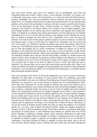 64 | A p h o r i s m e s s u r l a s a g e s s e d a n s l a v i e - A r t h u r S c h o p e n h a u e r

mais pour qu'on subisse, pour qu'on s'en acquitte; c'est ce qu'indiquent aussi bien des
expressions telles que, en latin: «degere vitam», «vitam defungi»; en italien: «si scampa cori»;
en allemand: «man muss suchen, durch zukommen», «er wird schon durch die Welt kommen»,
et autres semblables. Oui, c'est une consolation, dans la vieillesse, que d'avoir derrière soi le
labeur de la vie. L'homme le plus heureux est donc celui qui parcourt sa vie sans douleurs trop
grandes, soit au moral soit au physique, et non pas celui qui a eu pour sa part les joies les plus,
vives ou les jouissances les plus fortes. Vouloir mesurer sur celles-ci le bonheur d'une
existence, c'est recourir à une fausse échelle. Car les plaisirs sont et restent négatifs; croire
qu'ils rendent heureux est une illusion que l'envie entretient et par laquelle elle se punit ellemême. Les douleurs au contraire sont senties positivement, c'est leur absence qui est l'échelle
du bonheur de la vie. Si, à un état libre de douleur vient s'ajouter encore l'absence de l'ennui,
alors on atteint le bonheur sur terre dans ce qu'il a d'essentiel, car le reste n'est plus que
chimère. Il suit de là qu'il ne faut jamais acheter de plaisirs au prix de douleurs, ni même de
leur menace seule, vu que ce serait payer du négatif et du chimérique avec du positif et du
réel. En revanche, il y a bénéfice à sacrifier des plaisirs pour éviter des douleurs. Dans l'un et
l'autre cas, il est indifférent que les douleurs suivent ou précèdent les plaisirs. Il n'y a vraiment
pas de folie plus grande que de vouloir transformer ce théâtre de misères en un lieu de
plaisance, et de poursuivre des jouissances et des joies au lieu de chercher à éviter la plus
grande somme possible de douleurs. Que de gens cependant tombent dans cette folie! L'erreur
est infiniment moindre chez celui qui, d'un œil trop sombre, considère ce monde comme une
espèce d'enfer et n'est occupé qu'à s'y procurer un logis à l'épreuve des flammes. Le fou court
après les plaisirs de la vie et trouve la déception; le sage évite les maux. Si malgré ces efforts
il n'y parvient pas, la faute en est alors au destin et non à sa folie. Mais pour peu qu'il y
réussisse, il ne sera pas déçu, car les maux qu'il aura écartés sont des plus réels. Dans le cas
même où le détour fait pour leur échapper eût été trop grand et où il aurait sacrifié inutilement
des plaisirs, il n'a rien perdu en réalité: car ces derniers sont chimériques, et se désoler de leur
perte serait petit ou plutôt ridicule.
Pour avoir méconnu cette vérité à la faveur de l'optimisme, on a ouvert la source de bien des
calamités. En effet, dans les moments où nous sommes libres de souffrances, des désirs
inquiets font briller à nos yeux les chimères d'un bonheur qui n'a pas d'existence réelle et nous
induisent à les poursuivre: par là nous attirons la douleur qui est incontestablement réelle.
Alors nous nous lamentons sur cet état exempt de douleurs que nous avons perdu et qui se
trouve maintenant derrière nous comme un Paradis que nous avons laissé échapper à plaisir, et
nous voudrions vainement rendre non-avenu ce qui est avenu. Il semble ainsi qu'un méchant
démon soit constamment occupé, par les mirages trompeurs de nos désirs, à nous arracher à
cet état exempt de souffrances, qui est le bonheur suprême et réel. Le jeune homme s'imagine
que ce monde qu'il n'a pas encore vu est là pour être goûté, qu'il est le siège d'un bonheur
positif qui n'échappe qu'à ceux qui n'ont pas l'adresse de s'en emparer. Il est fortifié dans sa
croyance par les romans et les poésies, et par cette hypocrisie qui mène le monde, partout et
toujours, par les apparences extérieures. Je reviendrai tout à l'heure là-dessus. Désormais, sa
vie est une chasse au bonheur positif, menée avec plus ou moins de prudence; et ce bonheur
positif est, à ce titre, censé composé de plaisirs positifs. Quant aux dangers auxquels on
s'expose, eh bien, il faut en prendre son parti. Cette chasse entraîne à la poursuite d'un gibier
qui n'existe en aucune façon, et finit d'ordinaire par conduire au malheur bien réel et bien
positif. Douleurs, souffrances, maladies, pertes, soucis, pauvreté, déshonneur et mille autres
peines, voilà sous quelles formes se présente le résultat. Le désabusement arrive trop tard. Si
au contraire on obéit à la règle ici exposée, si l'on établit le plan de sa vie en vue d'éviter les
souffrances, c'est-à-dire d'écarter le besoin, la maladie et toute autre peine, alors le but est
réel; on pourra obtenir quelque chose, et d'autant plus que le plan aura été moins dérangé par

 