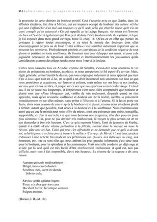 65 | A p h o r i s m e s s u r l a s a g e s s e d a n s l a v i e - A r t h u r S c h o p e n h a u e r

la poursuite de cette chimère du bonheur positif. Ceci s'accorde avec ce que Gœthe, dans les
affinités électives, fait dire à Mittler, qui est toujours occupé du bonheur des autres: «Celui
qui veut s'affranchir d'un mal sait toujours ce qu'il veut; celui qui cherche mieux qu'il n'a est
aussi aveugle qu'un cataracté.» Ce qui rappelle ce bel adage français: «le mieux est l'ennemi
du bien.» C'est de là également que l'on peut déduire l'idée fondamentale du cynisme, tel que
je l'ai exposée dans mon grand ouvrage, tome II, chap. 16. Qu'est-ce en effet qui portait les
cyniques à rejeter toutes jouissances, si ce n'est la pensée des douleurs dont elles
s'accompagnent de près ou de loin? Éviter celles-ci leur semblait autrement important que se
procurer les premières. Profondément pénétrés et convaincus de la condition négative de tout
plaisir et positive de toute souffrance, ils faisaient tout pour échapper aux maux, et pour cela
jugeaient nécessaire de repousser entièrement et intentionnellement les jouissances qu'ils
considéraient comme des pièges tendus pour nous livrer à la douleur.
Certes nous naissons tous en Arcadie, comme dit Schiller, c'est-à-dire nous abordons la vie
pleins de prétentions au bonheur, au plaisir, et nous entretenons le fol espoir d'y arriver. Mais,
règle générale, arrive bientôt le destin, qui nous empoigne rudement et nous apprend que rien
n'est à nous, que tout est à lui, en ce qu'il a un droit incontesté non seulement sur tout ce que
nous possédons et acquérons, sur femme et enfants, mais même sur nos bras et nos jambes,
sur nos yeux et nos oreilles, et jusque sur ce nez que nous portons au milieu du visage. En tout
cas, il ne se passe pas longtemps, et l'expérience vient nous faire comprendre que bonheur et
plaisir sont une «Fata Morgana» qui, visible de loin seulement, disparaît quand on s'en
approche, mais qu'en revanche souffrance et douleur ont de la réalité, qu'elles se présentent
immédiatement et par elles-mêmes, sans prêter à l'illusion ni à l'attente. Si la leçon porte ses
fruits, alors nous cessons de courir après le bonheur et le plaisir, et nous nous attachons plutôt
à fermer, autant que possible, tout accès à la douleur et à la souffrance. Nous reconnaissons
aussi que ce que le monde peut nous offrir de mieux, c'est une existence sans peine, tranquille,
supportable, et c'est à une telle vie que nous bornons nos exigences, afin d'en pouvoir jouir
plus sûrement. Car, pour ne pas devenir très malheureux, le moyen le plus certain est de ne
pas demander à être très heureux. C'est ce qu'a reconnu Merck, l'ami de jeunesse de Gœthe,
quand il a écrit: «Cette vilaine prétention à la félicité, surtout dans la mesure où nous la
rêvons, gâte tout ici-bas. Celui qui peut s'en affranchir et ne demande que ce qu'il a devant
soi, celui-là pourra se faire jour à travers la mêlée.» (Corresp. de Merck.) Il est donc prudent
d'abaisser à une échelle très modeste ses prétentions aux plaisirs, aux richesses, au rang, aux
honneurs, etc., car ce sont elles qui nous attirent les plus grandes infortunes; c'est cette lutte
pour le bonheur, pour la splendeur et les jouissances. Mais une telle conduite est déjà sage et
avisée par là seul qu'il est très facile d'être extrêmement malheureux et qu'il est, non pas
difficile, mais tout à fait impossible, d'être très heureux. Le chantre de la sagesse a dit avec
raison:
Auream quisquis mediocritatem
Diligit, tutus caret obsoleti
Sordibus tecti, caret invidenda
Sobrius aula.
Sævius ventis agitatur ingens
Pinus: et celsæ graviore casu
Decidunt turres: feriuntque summos
Fulgura montes.
(Horace, l. II, od. 10.)

 