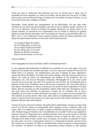 66 | A p h o r i s m e s s u r l a s a g e s s e d a n s l a v i e - A r t h u r S c h o p e n h a u e r

(Celui qui aime la médiocrité, plus précieuse que l'or, ne cherche pas le repos sous le
misérable toit d'une chaumière, et, sobre en ses désirs, fuit les palais que l'on envie. Le chêne
altier est plus souvent battu par l'orage; les hautes tours s'écroulent avec plus de fracas, et c'est
la cime des monts que va frapper la foudre.)
Quiconque, s'étant pénétré des enseignements de ma philosophie, sait que toute notre
existence est une chose qui devrait plutôt ne pas être et que la suprême sagesse consiste à la
nier et à la repousser, celui-là ne fondera de grandes espérances sur aucune chose ni sur
aucune situation, ne poursuivra avec emportement rien au monde et n'élèvera de grandes
plaintes au sujet d'aucun mécompte, mais il reconnaîtra la vérité de ce que dit Platon (Rép., X,
604): «ουτε τι των ανθρωπινων αξιον μεγαλης σπουδης» (Rien des choses humaines n'est
digne d'un grand empressement), et cette autre vérité du poète persan:
As-tu perdu l'empire du monde?
Ne t'en afflige point; ce n'est rien.
As-tu conquis l'empire du monde?
Ne t'en: réjouis pas; ce n'est rien.
Douleurs et félicités, tout passe,
Passe à côté du monde, ce n'est rien.
(Anwari Soheili.)
(Voir l'épigraphe du Gulistan de Sardi, traduit en allemand par Graf.)
Ce qui augmente particulièrement la difficulté de se pénétrer de vues aussi sages, c'est cette
hypocrisie du monde dont j'ai parlé plus haut, et rien ne serait utile comme de la dévoiler de
bonne heure à la jeunesse. Les magnificences sont pour la plupart de pures apparences,
comme des décors de théâtre, et l'essence de la chose manque. Ainsi des vaisseaux pavoises et
fleuris, des coups de canon, des illuminations, des timbales et des trompettes, des cris
d'allégresse, etc., tout cela est l'enseigne, l'indication, l'hiéroglyphe de la joie; mais le plus
souvent la joie n'y est pas: elle seule s'est excusée de venir à la fête. Là où réellement elle se
présente, là elle arrive d'ordinaire sans se faire inviter ni annoncer, elle vient d'elle-même et
sans façons, s'introduisant en silence, souvent pour les motifs les plus insignifiants et les plus
futiles, dans les occasions les plus journalières, parfois même dans des circonstances qui ne
sont rien moins que brillantes ou glorieuses. Comme l'or en Australie, elle se trouve
éparpillée, çà et là, selon le caprice du hasard, sans règle ni loi, le plus souvent en poudre fine,
très rarement en grosses masses. Mais aussi, dans toutes ces manifestations dont nous avons
parlé, le seul but est de faire accroire aux autres que la joie est de la fête; l'intention, c'est de
produire l'illusion dans la tête d'autrui.
Comme de la joie, ainsi de la tristesse. De quelle allure mélancolique s'avance ce long et lent
convoi! La file des voitures est interminable. Mais regardez un peu à l'intérieur: elles sont
toutes vides, et le défunt n'est, en réalité, conduit au cimetière que par tous les cochers de la
ville. Parlante image de l'amitié et de la considération en ce monde! Voilà ce que j'appelle la
fausseté, l'inanité et l'hypocrisie de la conduite humaine. Nous en avons encore un exemple
dans les réceptions solennelles avec les nombreux invités en habits de fête; ceux-ci sont
l'enseigne de la noble et haute société: mais, à sa place, c'est la peine, la contrainte et l'ennui
qui sont venus: car où il y a beaucoup de convives il y a beaucoup de racaille, eussent-ils tous
des crachats sur la poitrine. En effet, la véritable bonne société est partout et nécessairement
très restreinte. En général, ces fêtes et ces réjouissances portent toujours en elles quelque

 