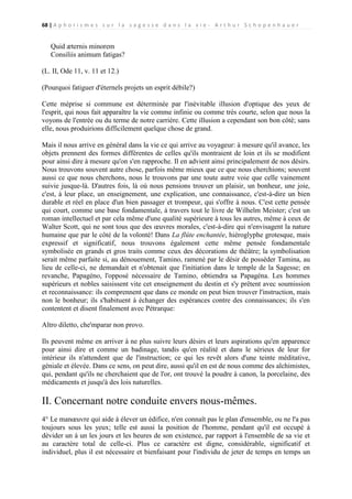 68 | A p h o r i s m e s s u r l a s a g e s s e d a n s l a v i e - A r t h u r S c h o p e n h a u e r

Quid æternis minorem
Consiliis animum fatigas?
(L. II, Ode 11, v. 11 et 12.)
(Pourquoi fatiguer d'éternels projets un esprit débile?)
Cette méprise si commune est déterminée par l'inévitable illusion d'optique des yeux de
l'esprit, qui nous fait apparaître la vie comme infinie ou comme très courte, selon que nous la
voyons de l'entrée ou du terme de notre carrière. Cette illusion a cependant son bon côté; sans
elle, nous produirions difficilement quelque chose de grand.
Mais il nous arrive en général dans la vie ce qui arrive au voyageur: à mesure qu'il avance, les
objets prennent des formes différentes de celles qu'ils montraient de loin et ils se modifient
pour ainsi dire à mesure qu'on s'en rapproche. Il en advient ainsi principalement de nos désirs.
Nous trouvons souvent autre chose, parfois même mieux que ce que nous cherchions; souvent
aussi ce que nous cherchons, nous le trouvons par une toute autre voie que celle vainement
suivie jusque-là. D'autres fois, là où nous pensions trouver un plaisir, un bonheur, une joie,
c'est, à leur place, un enseignement, une explication, une connaissance, c'est-à-dire un bien
durable et réel en place d'un bien passager et trompeur, qui s'offre à nous. C'est cette pensée
qui court, comme une base fondamentale, à travers tout le livre de Wilhelm Meister; c'est un
roman intellectuel et par cela même d'une qualité supérieure à tous les autres, même à ceux de
Walter Scott, qui ne sont tous que des œuvres morales, c'est-à-dire qui n'envisagent la nature
humaine que par le côté de la volonté! Dans La flûte enchantée, hiéroglyphe grotesque, mais
expressif et significatif, nous trouvons également cette même pensée fondamentale
symbolisée en grands et gros traits comme ceux des décorations de théâtre; la symbolisation
serait même parfaite si, au dénouement, Tamino, ramené par le désir de posséder Tamina, au
lieu de celle-ci, ne demandait et n'obtenait que l'initiation dans le temple de la Sagesse; en
revanche, Papagéno, l'opposé nécessaire de Tamino, obtiendra sa Papagéna. Les hommes
supérieurs et nobles saisissent vite cet enseignement du destin et s'y prêtent avec soumission
et reconnaissance: ils comprennent que dans ce monde on peut bien trouver l'instruction, mais
non le bonheur; ils s'habituent à échanger des espérances contre des connaissances; ils s'en
contentent et disent finalement avec Pétrarque:
Altro diletto, che'mparar non provo.
Ils peuvent même en arriver à ne plus suivre leurs désirs et leurs aspirations qu'en apparence
pour ainsi dire et comme un badinage, tandis qu'en réalité et dans le sérieux de leur for
intérieur ils n'attendent que de l'instruction; ce qui les revêt alors d'une teinte méditative,
géniale et élevée. Dans ce sens, on peut dire, aussi qu'il en est de nous comme des alchimistes,
qui, pendant qu'ils ne cherchaient que de l'or, ont trouvé la poudre à canon, la porcelaine, des
médicaments et jusqu'à des lois naturelles.

II. Concernant notre conduite envers nous-mêmes.
4° Le manœuvre qui aide à élever un édifice, n'en connaît pas le plan d'ensemble, ou ne l'a pas
toujours sous les yeux; telle est aussi la position de l'homme, pendant qu'il est occupé à
dévider un à un les jours et les heures de son existence, par rapport à l'ensemble de sa vie et
au caractère total de celle-ci. Plus ce caractère est digne, considérable, significatif et
individuel, plus il est nécessaire et bienfaisant pour l'individu de jeter de temps en temps un

 