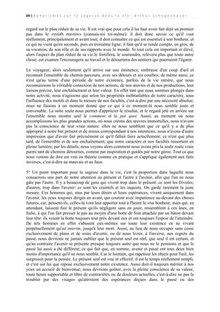 69 | A p h o r i s m e s s u r l a s a g e s s e d a n s l a v i e - A r t h u r S c h o p e n h a u e r

regard sur le plan réduit de sa vie. Il est vrai que pour cela il lui faut avoir fait déjà un premier
pas dans le «γνώθι σαυτόν» (connais-toi toi-même): il doit donc savoir ce qu'il veut
réellement, principalement et avant tout; il doit connaître ce qui est essentiel à son bonheur, et
ce qui ne vient qu'en seconde, puis en troisième ligne; il faut qu'il se rende compte, en gros, de
sa vocation, de son rôle et de ses rapports avec le monde. Si tout cela est important et élevé,
alors l'aspect du plan réduit de sa vie le fortifiera, le soutiendra, relèvera plus que toute autre
chose; cet examen l'encouragera au travail et le détournera des sentiers qui pourraient l'égarer.
Le voyageur, alors seulement qu'il arrive sur une éminence, embrasse d'un coup d'œil et
reconnaît l'ensemble du chemin parcouru, avec ses détours et ses courbes; de même aussi, ce
n'est qu'au terme d'une période de notre existence, parfois de la vie entière, que nous
reconnaissons la véritable connexion de nos actions, de nos œuvres et de nos productions, leur
liaison précise, leur enchaînement et leur valeur. En effet tant que nous sommes plongés dans
notre activité, nous n'agissons que selon les propriétés inébranlables de notre caractère, sous
l'influence des motifs et dans la mesure de nos facultés, c'est-à-dire par une nécessité absolue;
nous ne faisons à un moment donné que ce qui à ce moment-là nous semble juste et
convenable. La suite seule nous permet d'apprécier le résultat, et le regard jeté en arrière sur
l'ensemble nous montre seul le comment et le par quoi. Aussi, au moment où nous
accomplissons les plus grandes actions, où nous créons des œuvres immortelles, nous n'avons
pas la conscience de leur vraie nature: elles ne nous semblent que ce qu'il y a de plus
approprié à notre but présent et de mieux correspondant à nos intentions; nous n'avons d'autre
impression que d'avoir fait précisément ce qu'il fallait faire actuellement; ce n'est que plus
tard, de l'ensemble et de son enchaînement, que notre caractère et nos facultés ressortent en
pleine lumière; par les détails, nous voyons alors comment nous avons pris la seule route vraie
parmi tant de chemins détournés, comme par inspiration et guidés par notre génie. Tout ce que
nous venons de dire est vrai en théorie comme en pratique et s'applique également aux faits
inverses, c'est-à-dire au mauvais et au faux.
5° Un point important pour la sagesse dans la vie, c'est la proportion dans laquelle nous
consacrons une part de notre attention au présent et l'autre à l'avenir, afin que l'un ne nous
gâte pas l'autre. Il y a beaucoup de gens qui vivent trop dans le présent: ce sont les frivoles;
d'autres, trop dans l'avenir: ce sont les craintifs et les inquiets. On garde rarement la juste
mesure. Ces hommes qui, mus par leurs désirs et leurs espérances, vivent uniquement dans
l'avenir, les yeux toujours dirigés en avant, qui courent avec impatience au-devant des choses
futures, car, pensent-ils, celles-là vont leur apporter tout à l'heure le vrai bonheur, mais qui, en
attendant, laissent fuir le présent qu'ils négligent sans en jouir, ressemblent à ces ânes, en
Italie, à qui l'on fait presser le pas au moyen d'une botte de foin attachée par un bâton devant
leur tête: ils voient la botte toujours tout près devant eux et ont toujours l'espoir de l'atteindre.
De tels hommes en effet s'abusent eux-mêmes sur toute leur existence en ne vivant
perpétuellement qu'ad interim, jusqu'à leur mort. Aussi, au lieu de nous occuper sans cesse
exclusivement de plans et de soins d'avenir, ou de nous livrer, à l'inverse, aux regrets du
passé, nous devrions ne jamais oublier que le présent seul est réel, que seul il est certain, et
qu'au contraire l'avenir se présente presque toujours autre que nous ne le pensions et que le
passé lui aussi a été différent; ce qui fait que, en somme, avenir et passé ont tous deux bien
moins d'importance qu'il ne nous semble. Car le lointain, qui rapetisse les objets pour l'œil, les
surgrossit pour la pensée. Le présent seul est vrai et effectif; il est le temps réellement rempli,
et c'est sur lui que repose exclusivement notre existence. Aussi doit-il toujours mériter à nos
yeux un accueil de bienvenue; nous devrions goûter, avec la pleine conscience de sa valeur,
toute heure supportable et libre de contrariétés ou de douleurs actuelles, c'est-à-dire ne pas la
troubler par des visages qu'attristent des espérances déçues dans le passé ou des

 