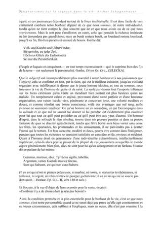 7|A p h o r i s m e s s u r l a s a g e s s e d a n s l a v i e - A r t h u r S c h o p e n h a u e r

égard; et ces jouissances dépendent surtout de la force intellectuelle. Il est donc facile de voir
clairement combien notre bonheur dépend de ce que nous sommes, de notre individualité,
tandis qu'on ne tient compte le plus souvent que de ce que nous avons ou de ce que nous
représentons. Mais le sort peut s'améliorer; en outre, celui qui possède la richesse intérieure
ne lui demandera pas grand'chose; mais un benêt restera benêt, un lourdaud restera lourdaud,
jusqu'à sa fin, fût-il en paradis et entouré de houris. Gœthe dit:
Volk und Knecht und Ueberwinder,
Sie gestehn, zu jeder Zeit,
Höchstes Glück der Erdenkinder
Sei nur die Persönlichkeit.
(Peuple et laquais et conquérant,— en tout temps reconnaissent— que le suprême bien des fils
de la terre— est seulement la personnalité. Gœthe, Divan Or. Occ., ZULECKA).
Que le subjectif soit incomparablement plus essentiel à notre bonheur et à nos jouissances que
l'objectif, cela se confirme en tout, par la faim, qui est le meilleur cuisinier, jusqu'au vieillard
regardant avec indifférence la déesse que le jeune homme idolâtre, et tout au sommet, nous
trouvons la vie de l'homme de génie et du saint. La santé par-dessus tout l'emporte tellement
sur les biens extérieurs qu'en vérité un mendiant bien portant est plus heureux qu'un roi
malade. Un tempérament calme et enjoué, provenant d'une santé parfaite et d'une heureuse
organisation, une raison lucide, vive, pénétrante et concevant juste, une volonté modérée et
douce, et comme résultat une bonne conscience, voilà des avantages que nul rang, nulle
richesse ne sauraient remplacer. Ce qu'un homme est en soi-même, ce qui l'accompagne dans
la solitude et ce que nul ne saurait lui donner ni lui prendre, est évidemment plus essentiel
pour lui que tout ce qu'il peut posséder ou ce qu'il peut être aux yeux d'autrui. Un homme
d'esprit, dans la solitude la plus absolue, trouve dans ses propres pensées et dans sa propre
fantaisie de quoi se divertir agréablement, tandis que l'être borné aura beau varier sans cesse
les fêtes, les spectacles, les promenades et les amusements, il ne parviendra pas à écarter
l'ennui qui le torture. Un bon caractère, modéré et doux, pourra être content dans l'indigence,
pendant que toutes les richesses ne sauraient satisfaire un caractère avide, envieux et méchant.
Quant à l'homme doué en permanence d'une individualité extraordinaire, intellectuellement
supérieure, celui-là alors peut se passer de la plupart de ces jouissances auxquelles le monde
aspire généralement; bien plus, elles ne sont pour lui qu'un dérangement et un fardeau. Horace
dit en parlant de lui-même:
Gemmas, marmor, ebur, Tyrrhena sigilla, tabellas,
Argentum, vestes Gaetulo murice tinctas,
Sunt qui habeant, est qui non curat habere.
(Il en est qui n'ont ni pierres précieuses, ni marbre, ni ivoire, ni statuettes tyrrhéniennes, ni
tableaux, ni argent, ni robes teintes de pourpre gaétulienne; il en est un qui ne se soucie pas
d'en avoir.—Horace, Ep. II, L. II, vers 180 et suiv.)
Et Socrate, à la vue d'objets de luxe exposés pour la vente, s'écriait:
«Combien il y a de choses dont je n'ai pas besoin!»
Ainsi, la condition première et la plus essentielle pour le bonheur de la vie, c'est ce que nous
sommes, c'est notre personnalité; quand ce ne serait déjà que parce qu'elle agit constamment et
en toutes circonstances, cela suffirait à l'expliquer, mais en outre, elle n'est pas soumise à la

 