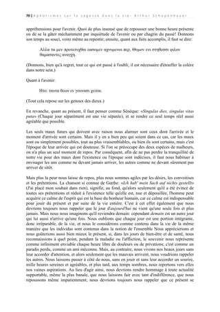 70 | A p h o r i s m e s s u r l a s a g e s s e d a n s l a v i e - A r t h u r S c h o p e n h a u e r

appréhensions pour l'avenir. Quoi de plus insensé que de repousser une bonne heure présente
ou de se la gâter méchamment par inquiétude de l'avenir ou par chagrin du passé! Donnons
son temps au souci, voire même au repentir; ensuite, quant aux faits accomplis, il faut se dire:
Αλλα τα μεν προτετυχθαι εασομεν αχνυμενοι περ, Θυμον ενι στηθεσσι φιλον
θαμασαντες αναγχη.
(Donnons, bien qu'à regret, tout ce qui est passé à l'oubli; il est nécessaire d'étouffer la colère
dans notre sein.)
Quant à l'avenir:
Ητο: ταυτα θεων εν γουνασι χειται.
(Tout cela repose sur les genoux des dieux.)
En revanche, quant au présent, il faut penser comme Sénèque: «Singulas dies, singulas vitas
puta» (Chaque jour séparément est une vie séparée), et se rendre ce seul temps réel aussi
agréable que possible.
Les seuls maux futurs qui doivent avec raison nous alarmer sont ceux dont l'arrivée et le
moment d'arrivée sont certains. Mais il y en a bien peu qui soient dans ce cas, car les maux
sont ou simplement possibles, tout au plus vraisemblables, ou bien ils sont certains, mais c'est
l'époque de leur arrivée qui est douteuse. Si l'on se préoccupe des deux espèces de malheurs,
on n'a plus un seul moment de repos. Par conséquent, afin de ne pas perdre la tranquillité de
notre vie pour des maux dont l'existence ou l'époque sont indécises, il faut nous habituer à
envisager les uns comme ne devant jamais arriver, les autres comme ne devant sûrement pas
arriver de sitôt.
Mais plus la peur nous laisse de repos, plus nous sommes agiles par les désirs, les convoitises
et les prétentions. La chanson si connue de Gœthe: «Ich hab' mein Sach auf nichts gestellt»
(J'ai placé mon souhait dans rien), signifie, au fond, qu'alors seulement qu'il a été évincé de
toutes ses prétentions et réduit à l'existence telle qu'elle est, nue et dépouillée, l'homme peut
acquérir ce calme de l'esprit qui est la base du bonheur humain, car ce calme est indispensable
pour jouir du présent et par suite de la vie entière. C'est à cet effet également que nous
devrions toujours nous rappeler que le jour d'aujourd'hui ne vient qu'une seule fois et plus
jamais. Mais nous nous imaginons qu'il reviendra demain: cependant demain est un autre jour
qui lui aussi n'arrive qu'une fois. Nous oublions que chaque jour est une portion intégrante,
donc irréparable, de la vie, et nous le considérons comme contenu dans la vie de la même
manière que les individus sont contenus dans la notion de l'ensemble Nous apprécierions et
nous goûterions aussi bien mieux le présent, si, dans les jours de bien-être et de santé, nous
reconnaissions à quel point, pendant la maladie ou l'affliction, le souvenir nous représente
comme infiniment enviable chaque heure libre de douleurs ou de privations; c'est comme un
paradis perdu, comme un ami méconnu. Mais, au contraire, nous vivons nos beaux jours sans
leur accorder d'attention, et alors seulement que les mauvais arrivent, nous voudrions rappeler
les autres. Nous laissons passer à côté de nous, sans en jouir et sans leur accorder un sourire,
mille heures sereines et agréables, et plus tard, aux temps sombres, nous reportons vers elles
nos vaines aspirations. Au lieu d'agir ainsi, nous devrions rendre hommage à toute actualité
supportable, même la plus banale, que nous laissons fuir avec tant d'indifférence, que nous
repoussons même impatiemment; nous devrions toujours nous rappeler que ce présent se

 