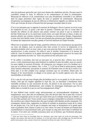 72 | A p h o r i s m e s s u r l a s a g e s s e d a n s l a v i e - A r t h u r S c h o p e n h a u e r

ainsi de professeur particulier qui vient nous donner des répétitions privées. On peut aussi la
considérer comme le texte, la réflexion et les connaissances en étant le commentaire.
Beaucoup de réflexion et de connaissances avec peu d'expérience ressemble à ces éditions
dont les pages présentent deux lignes de texte et quarante de commentaire. Beaucoup
d'expérience accompagnée de peu de réflexion et d'instruction rappelle ces éditions de DeuxPonts qui n'ont pas de notes et laissent bien des passages incompris dans le texte.
C'est à ces préceptes que se rapporte la maxime de Pythagore, d'avoir à passer en revue avant
de s'endormir le soir, ce qu'on a fait dans la journée. L'homme qui s'en va vivant dans le
tumulte des affaires ou des plaisirs sans jamais ruminer son passé et qui se contente de
dévider l'écheveau de sa vie, perd toute raison claire; son esprit devient un chaos, et dans ses
pensées pénètre une certaine confusion dont témoigne sa conversation abrupte, fragmentaire
et pour ainsi dire hachée menu. Cet état sera d'autant plus prononcé que l'agitation extérieure,
la somme des impressions sera plus grande et l'activité intérieure de l'esprit moindre.
Observons ici qu'après un laps de temps, quand les relations et les circonstances qui agissaient
sur nous ont disparu, nous ne pouvons plus faire revenir et revivre la disposition et la
sensation produites alors en nous; mais ce que nous pouvons bien nous rappeler, ce sont nos
manifestations à cette occasion. Or celles-ci sont le résultat, l'expression et la mesure de
celles-là. Aussi la mémoire ou le papier devraient-ils soigneusement conserver les traces des
époques importantes de notre vie. Tenir son journal est très utile pour cela.
9° Se suffire à soi-même, être tout en tout pour soi, et pouvoir dire: «Omnia mea mecum
porto,» voilà certainement pour notre bonheur la condition la plus favorable; aussi ne sauraiton assez répéter la maxime d'Aristote: «Η ευδαιμονια των αταρχων εστι» (Le bonheur est à
ceux qui se suffisent à eux-mêmes. Mor. à Eud., 7, 2.) [C'est au fond la même pensée, rendue
d'une manière charmante, qu'exprime la sentence de Chamfort mise en tête de ce traité.] Car,
d'une part, il ne faut compter avec quelque assurance que sur soi-même; d'autre part, les
fatigues et les inconvénients, le danger et les peines que la société apporte avec elle, sont
innombrables et inévitables.
Il n'y a pas de voie qui nous éloigne plus du bonheur que la vie en grand, la vie des noces et
festins, celle que les Anglais appellent le high life, car, en cherchant à transformer notre
misérable existence en une succession de joies, de plaisirs et de jouissances, l'on ne peut
manquer de trouver le désabusement, sans compter les mensonges réciproques que l'on se
débite dans ce monde-là et qui en sont l'accompagnement obligé23.
Et tout d'abord toute société exige nécessairement un accommodement réciproque, un
tempérament: aussi, plus elle est nombreuse, plus elle devient fade. On ne peut être vraiment
soi qu'aussi longtemps qu'on est seul; qui n'aime donc pas la solitude n'aime pas la liberté, car
on n'est libre qu'étant seul. Toute société a pour compagne inséparable la contrainte et réclame
des sacrifices qui coûtent d'autant plus cher que la propre individualité est plus marquante. Par
conséquent, chacun fuira, supportera ou chérira la solitude en proportion exacte de la valeur
de son propre moi. Car c'est là que le mesquin sent toute sa mesquinerie et le grand esprit
toute sa grandeur; bref, chacun s'y pèse à sa vraie valeur. En outre un homme est d'autant plus
essentiellement et nécessairement isolé, qu'il occupe un rang plus élevé dans le nobiliaire de
la nature. C'est alors une véritable jouissance pour un tel homme, que l'isolement physique
23

Ainsi que notre corps est enveloppé dans ses vêtements, ainsi notre esprit est revêtu de mensonges. Nos
paroles, nos actions, tout notre être est menteur, et ce n'est qu'à travers cette enveloppe que l'on peut deviner
parfois notre pensée vraie, comme à travers les vêtements les formes du corps. (Note de l'auteur.)

 