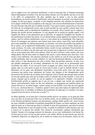73 | A p h o r i s m e s s u r l a s a g e s s e d a n s l a v i e - A r t h u r S c h o p e n h a u e r

soit en rapport avec son isolement intellectuel: si cela ne peut pas être, le fréquent entourage
d'êtres hétérogènes le trouble; il lui devient même funeste, car il lui dérobe son moi et n'a rien
à lui offrir en compensation. De plus, pendant que la nature a mis la plus grande
dissemblance, au moral comme à l'intellectuel, entre les hommes, la société, n'en tenant aucun
compte, les fait tous égaux, ou plutôt, à cette inégalité naturelle, elle substitue les distinctions
et les degrés artificiels de la condition et du rang qui vont souvent diamétralement à l'encontre
de cette liste par rang telle que l'a établie la nature. Ceux que la nature a placés bas se trouvent
très bien de cet arrangement social, mais le petit nombre de ceux qu'elle a placés haut n'ont
pas leur compte; aussi se dérobent-ils d'ordinaire à la société: d'où il résulte que le vulgaire y
domine dès qu'elle devient nombreuse. Ce qui dégoûte de la société les grands esprits, c'est
l'égalité des droits et des prétentions qui en dérivent, en regard de l'inégalité des facultés et
des productions (sociales) des autres. La soi-disant bonne société apprécie les mérites de toute
espèce, sauf les mérites intellectuels; ceux-ci y sont même de la contrebande. Elle impose le
devoir de témoigner une patience sans bornes pour toute sottise, toute folie, toute absurdité,
pour toute stupidité; les mérites personnels, au contraire, sont tenus de mendier leur pardon ou
de se cacher, car la supériorité intellectuelle, sans aucun concours de la volonté, blesse par sa
seule existence. En outre, cette prétendue bonne société n'a pas seulement l'inconvénient de
nous mettre en contact avec des gens que nous ne pouvons ni approuver ni aimer, mais encore
elle ne nous permet pas d'être nous-mêmes, d'être tel qu'il convient à notre nature; elle nous
oblige plutôt, afin de nous mettre au diapason des autres, à nous ratatiner pour ainsi dire, voire
même à nous difformer. Des discours spirituels ou des saillies ne sont de mise que dans une
société spirituelle; dans la société ordinaire, ils sont tout bonnement détestés, car pour plaire
dans celle-ci il faut absolument être plat et borné. Dans de pareilles réunions, on doit, avec
une pénible abnégation de soi-même, abandonner les trois quarts de sa personnalité pour
s'assimiler aux autres. Il est vrai qu'en retour on gagne ces autres; mais plus on a de valeur
propre, plus on verra qu'ici le gain ne couvre pas la perte et que le marché aboutit à notre
détriment, car les gens sont d'ordinaire insolvables, c'est-à-dire qu'ils n'ont rien dans leur
commerce qui puisse nous indemniser de l'ennui, des fatigues et des désagréments qu'ils
procurent ni du sacrifice de soi-même qu'ils imposent: d'où il résulte que presque toute société
est de telle qualité que celui qui la troque contre la solitude fait un bon marché. À cela vient
encore s'ajouter que la société, en vue de suppléer à la supériorité véritable, c'est-à-dire à
l'intellectuelle qu'elle ne supporte pas et qui est rare, a adopté sans motifs une supériorité
fausse, conventionnelle, basée sur des lois arbitraires, se propageant par tradition parmi les
classes élevées et, en même temps, variant comme un mot d'ordre; c'est celle que l'on appelle
le bon ton, «fashionableness». Toutefois, quand il arrive que cette espèce de supériorité entre
en collision avec la véritable, la faiblesse de la première ne tarde pas à se montrer. En outre,
«quand le bon ton arrive, le bon sens se retire24.»
En thèse générale, on ne peut être à l'unisson parfait qu'avec soi-même; on ne peut pas l'être
avec son ami, on ne peut pas l'être avec la femme aimée, car les différences de l'individualité
et de l'humeur produisent toujours une dissonnance, quelque faible qu'elle soit. Aussi la paix
du cœur véritable et profonde et la parfaite tranquillité de l'esprit, ces biens suprêmes sur terre
après la santé, ne se trouvent que dans la solitude et, pour être permanents, que dans la retraite
absolue. Quand alors le moi est grand et riche, on goûte la condition la plus heureuse qui soit
à trouver en ce pauvre bas monde. Oui, disons-le ouvertement: quelque étroitement que
l'amitié, l'amour et le mariage unissent les humains, on ne veut, entièrement et de bonne foi,
de bien qu'à soi seul, ou tout au plus encore à son enfant. Moins on aura besoin, par suite de
conditions objectives ou subjectives, de se mettre en contact avec les hommes, mieux on s'en
24

En français dans le texte. (Note du traducteur.)

 