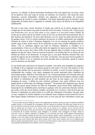 74 | A p h o r i s m e s s u r l a s a g e s s e d a n s l a v i e - A r t h u r S c h o p e n h a u e r

trouvera. La solitude, le désert permettent d'embrasser d'un seul regard tous ses maux, sinon
de les éprouver d'un seul coup; la société, au contraire, est insidieuse; elle cache des maux
immenses, souvent irréparables, derrière une apparence de passe-temps, de causeries,
d'amusements de société et autres semblables. Une étude importante pour les hommes serait
d'apprendre de bonne heure à supporter la solitude, cette source de félicité et de tranquillité
intellectuelle.
De tout ce que nous venons d'exposer il résulte que celui-là est le mieux partagé qui n'a
compté que sur lui-même et qui peut en tout être tout à lui-même. Cicéron a dit: «Nemo potest
non beatissimus esse, qui est totus aptus ex sese, quique in se uno ponit omnia» (Parad. II)
(Celui qui ne relève que de lui-même et met en lui tous ses biens doit nécessairement être le
plus heureux des hommes). En outre, plus l'homme a en soi, moins les autres peuvent lui être
de quelque chose. C'est ce certain sentiment, de pouvoir se suffire entièrement, qui empêche
l'homme de valeur et riche à l'intérieur d'apporter à la vie en commun les grands sacrifices
qu'elle exige et bien moins encore de la rechercher au prix d'une notable abnégation de soimême. C'est le sentiment opposé qui rend les hommes ordinaires si sociables et si
accommodants; il leur est, en effet, plus facile de supporter les autres qu'eux-mêmes. Notons
encore ici que ce qui a une valeur réelle n'est pas apprécié dans le monde, et que ce qui est
apprécié n'a pas de valeur. Nous en trouvons la preuve et le résultat dans la vie retirée de tout
homme de mérite et de distinction. Il s'ensuit que ce sera pour l'homme éminent faire acte
positif de sagesse que de restreindre, s'il le faut, ses besoins, rien que pour pouvoir garder ou
étendre sa liberté, et de se contenter du moins possible pour sa personne, quand le contact
avec les hommes est inévitable.
Ce qui d'autre part rend encore les hommes sociables, c'est qu'ils sont incapables de supporter
la solitude et de se supporter eux-mêmes quand ils sont seuls. C'est leur vide intérieur et leur
fatigue d'eux-mêmes qui les poussent à chercher la société, à courir les pays étrangers et à
entreprendre des voyages. Leur esprit, manquant du ressort nécessaire pour s'imprimer du
mouvement propre, cherche à l'accroître par le vin, et beaucoup d'entre eux finissent ainsi par
devenir des ivrognes. C'est dans ce même but qu'ils ont besoin de l'excitation continue venant
du dehors et notamment de celle produite par des êtres de leur espèce, car c'est la plus
énergique de toutes. A défaut de cette irritation extérieure, leur esprit s'affaisse sous son
propre poids et tombe dans une léthargie écrasante25. On pourrait dire également que chacun
d'eux n'est qu'une petite fraction de l'idée de l'humanité, ayant besoin d'être additionné de
beaucoup de ses semblables pour constituer en quelque sorte une conscience humaine entière;
par contre, celui qui est un homme complet, un homme par excellence, celui-là n'est pas une
fraction; il représente une unité entière et se suffit par conséquent à lui-même. On peut, dans
ce sens, comparer la société ordinaire à cet orchestre russe composé exclusivement de cors et
dans lequel chaque instrument n'a qu'une note; ce n'est que par leur coïncidence exacte que
25

Tout le monde sait qu'on allège les maux en les supportant en commun: parmi ces maux, les hommes semblent
compter l'ennui, et c'est pourquoi ils se groupent, afin de s'ennuyer en commun. De même que l'amour de la vie
n'est au fond que la peur de la mort, de même l'instinct social des hommes n'est pas un sentiment direct, c'est-àdire ne repose pas sur l'amour de la société, mais sur la crainte de la solitude, car ce n'est pas tant la
bienheureuse présence des autres que l'on cherche; on fuit plutôt l'aridité et la désolation de l'isolement, ainsi que
la monotonie de la propre conscience; pour échapper à la solitude, toute compagnie est bonne, même la
mauvaise, et l'on se soumet volontiers à la fatigue et à la contrainte que toute société apporte nécessairement
avec soi.—Mais quand le dégoût de tout cela a pris le dessus, quand, comme conséquence, on s'est fait à la
solitude et l'on s'est endurci contre l'impression première qu'elle produit, de manière à ne plus en éprouver ces
effets que nous avons retracés plus haut, alors on peut, tout à l'aise, rester toujours seul; on ne soupirera plus
après le monde, précisément parce que ce n'est pas là un besoin direct et parce qu'on s'est accoutumé désormais
aux propriétés bienfaisantes de la solitude. (Note de Schopenhauer.)

 
